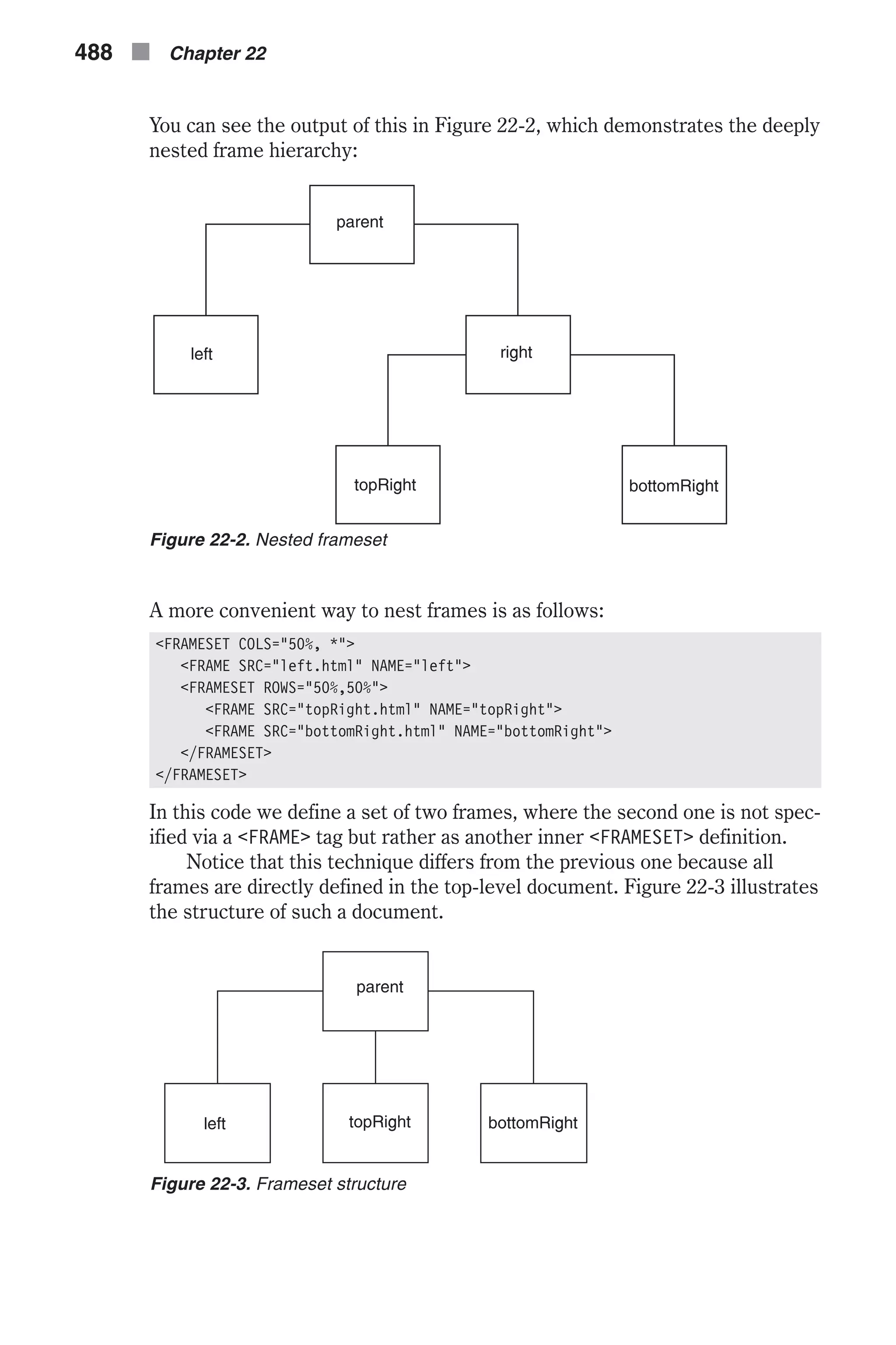 You can see the output of this in Figure 22-2, which demonstrates the deeply nested frame hierarchy: A more convenient way to nest frames is as follows: <FRAMESET COLS="50%, *"> <FRAME SRC="left.html" NAME="left"> <FRAMESET ROWS="50%,50%"> <FRAME SRC="topRight.html" NAME="topRight"> <FRAME SRC="bottomRight.html" NAME="bottomRight"> </FRAMESET> </FRAMESET> In this code we define a set of two frames, where the second one is not spec- ified via a <FRAME> tag but rather as another inner <FRAMESET> definition. Notice that this technique differs from the previous one because all frames are directly defined in the top-level document. Figure 22-3 illustrates the structure of such a document. 488 n Chapter 22 Figure 22-2. Nested frameset Figure 22-3. Frameset structure 