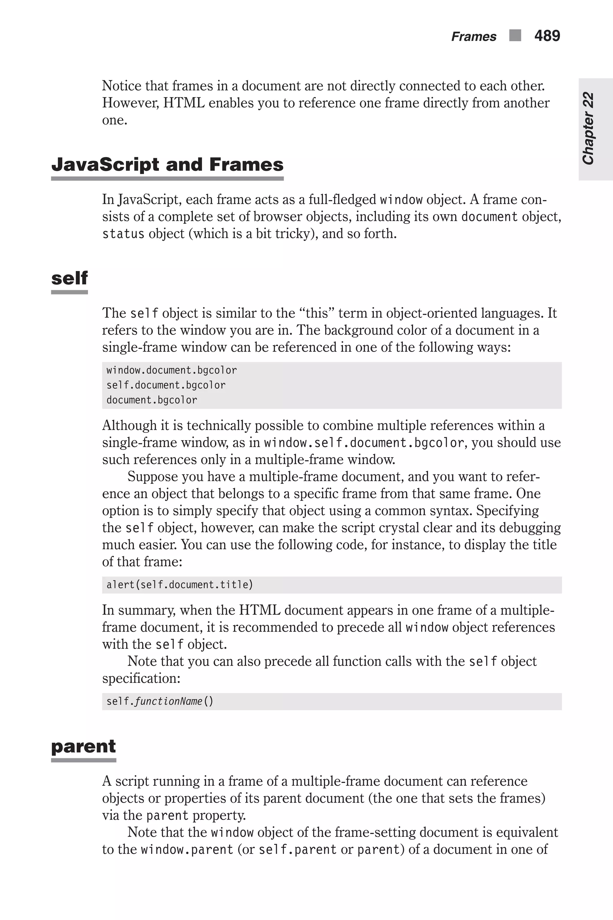 Notice that frames in a document are not directly connected to each other. However, HTML enables you to reference one frame directly from another one. JavaScript and Frames In JavaScript, each frame acts as a full-fledged window object. A frame con- sists of a complete set of browser objects, including its own document object, status object (which is a bit tricky), and so forth. self The self object is similar to the “this” term in object-oriented languages. It refers to the window you are in. The background color of a document in a single-frame window can be referenced in one of the following ways: window.document.bgcolor self.document.bgcolor document.bgcolor Although it is technically possible to combine multiple references within a single-frame window, as in window.self.document.bgcolor, you should use such references only in a multiple-frame window. Suppose you have a multiple-frame document, and you want to refer- ence an object that belongs to a specific frame from that same frame. One option is to simply specify that object using a common syntax. Specifying the self object, however, can make the script crystal clear and its debugging much easier. You can use the following code, for instance, to display the title of that frame: alert(self.document.title) In summary, when the HTML document appears in one frame of a multiple- frame document, it is recommended to precede all window object references with the self object. Note that you can also precede all function calls with the self object specification: self.functionName() parent A script running in a frame of a multiple-frame document can reference objects or properties of its parent document (the one that sets the frames) via the parent property. Note that the window object of the frame-setting document is equivalent to the window.parent (or self.parent or parent) of a document in one of Frames n 489 Chapter22 