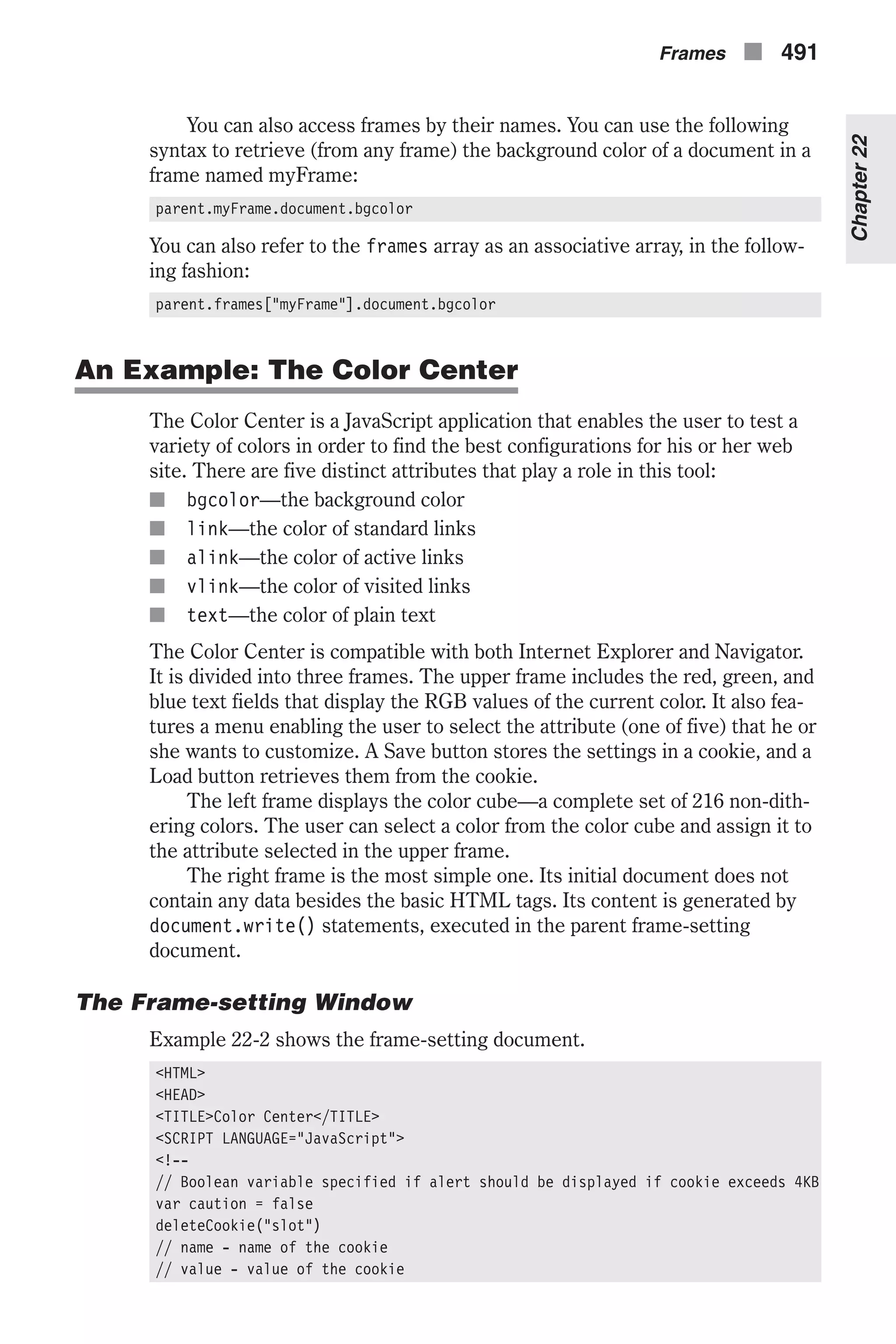 You can also access frames by their names. You can use the following syntax to retrieve (from any frame) the background color of a document in a frame named myFrame: parent.myFrame.document.bgcolor You can also refer to the frames array as an associative array, in the follow- ing fashion: parent.frames["myFrame"].document.bgcolor An Example: The Color Center The Color Center is a JavaScript application that enables the user to test a variety of colors in order to find the best configurations for his or her web site. There are five distinct attributes that play a role in this tool: n bgcolor—the background color n link—the color of standard links n alink—the color of active links n vlink—the color of visited links n text—the color of plain text The Color Center is compatible with both Internet Explorer and Navigator. It is divided into three frames. The upper frame includes the red, green, and blue text fields that display the RGB values of the current color. It also fea- tures a menu enabling the user to select the attribute (one of five) that he or she wants to customize. A Save button stores the settings in a cookie, and a Load button retrieves them from the cookie. The left frame displays the color cube—a complete set of 216 non-dith- ering colors. The user can select a color from the color cube and assign it to the attribute selected in the upper frame. The right frame is the most simple one. Its initial document does not contain any data besides the basic HTML tags. Its content is generated by document.write() statements, executed in the parent frame-setting document. The Frame-setting Window Example 22-2 shows the frame-setting document. <HTML> <HEAD> <TITLE>Color Center</TITLE> <SCRIPT LANGUAGE="JavaScript"> <!-- // Boolean variable specified if alert should be displayed if cookie exceeds 4KB var caution = false deleteCookie("slot") // name - name of the cookie // value - value of the cookie Frames n 491 Chapter22 