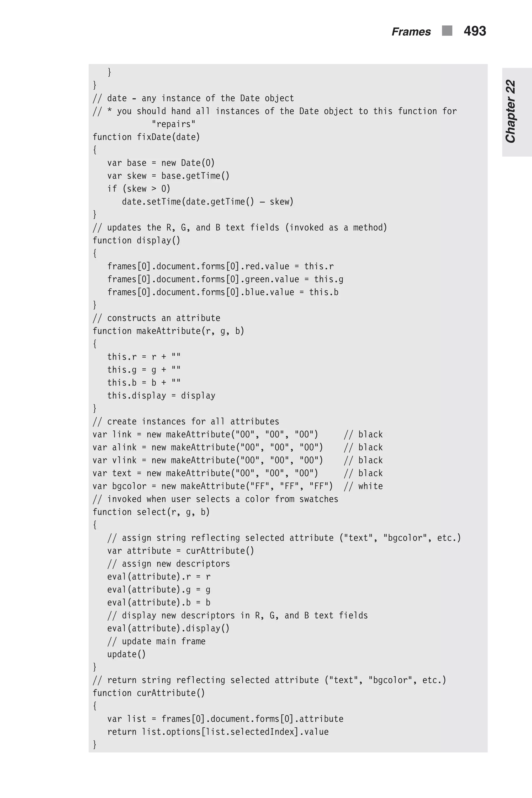 } } // date - any instance of the Date object // * you should hand all instances of the Date object to this function for "repairs" function fixDate(date) { var base = new Date(0) var skew = base.getTime() if (skew > 0) date.setTime(date.getTime() – skew) } // updates the R, G, and B text fields (invoked as a method) function display() { frames[0].document.forms[0].red.value = this.r frames[0].document.forms[0].green.value = this.g frames[0].document.forms[0].blue.value = this.b } // constructs an attribute function makeAttribute(r, g, b) { this.r = r + "" this.g = g + "" this.b = b + "" this.display = display } // create instances for all attributes var link = new makeAttribute("00", "00", "00") // black var alink = new makeAttribute("00", "00", "00") // black var vlink = new makeAttribute("00", "00", "00") // black var text = new makeAttribute("00", "00", "00") // black var bgcolor = new makeAttribute("FF", "FF", "FF") // white // invoked when user selects a color from swatches function select(r, g, b) { // assign string reflecting selected attribute ("text", "bgcolor", etc.) var attribute = curAttribute() // assign new descriptors eval(attribute).r = r eval(attribute).g = g eval(attribute).b = b // display new descriptors in R, G, and B text fields eval(attribute).display() // update main frame update() } // return string reflecting selected attribute ("text", "bgcolor", etc.) function curAttribute() { var list = frames[0].document.forms[0].attribute return list.options[list.selectedIndex].value } Frames n 493 Chapter22 