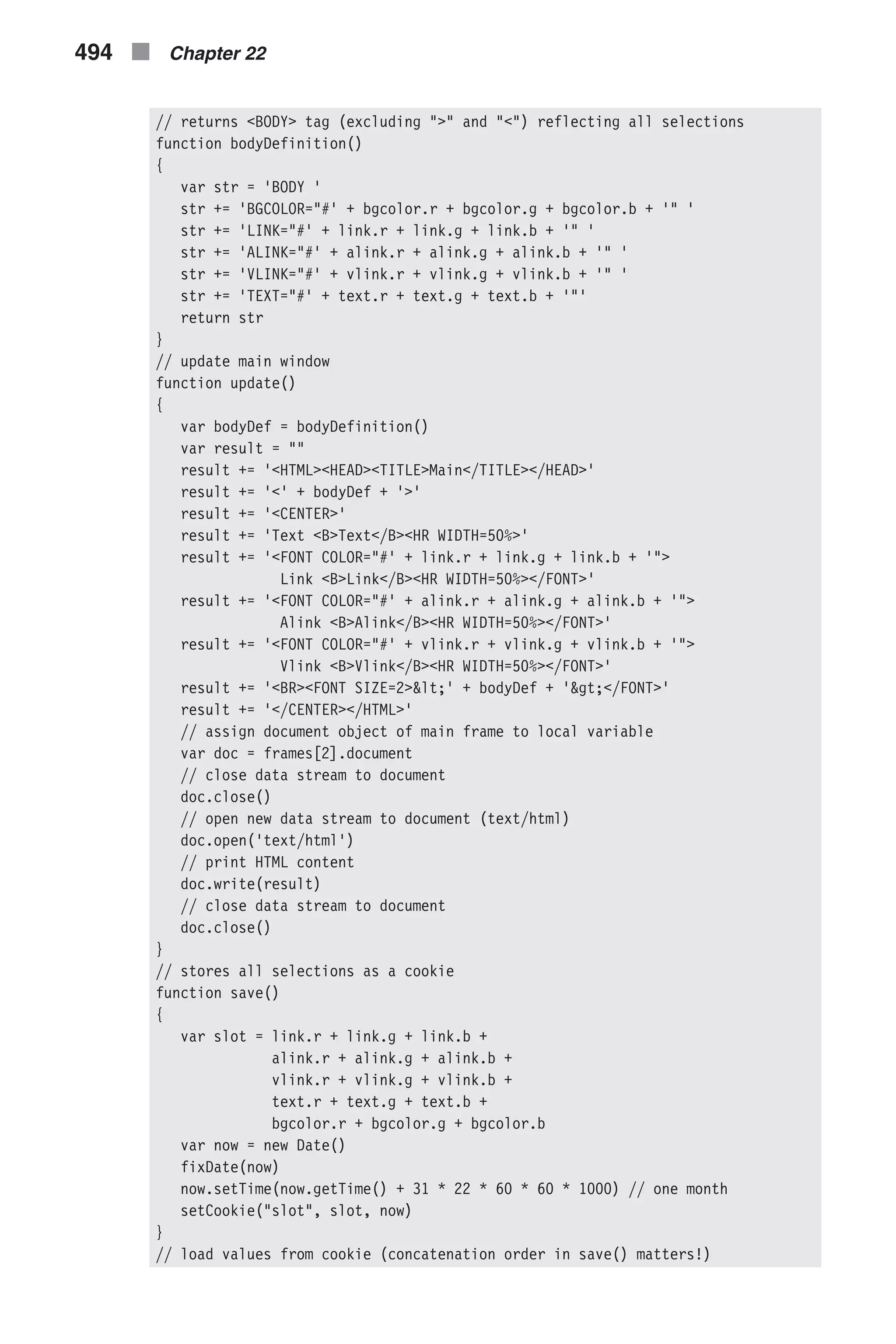 // returns <BODY> tag (excluding ">" and "<") reflecting all selections function bodyDefinition() { var str = 'BODY ' str += 'BGCOLOR="#' + bgcolor.r + bgcolor.g + bgcolor.b + '" ' str += 'LINK="#' + link.r + link.g + link.b + '" ' str += 'ALINK="#' + alink.r + alink.g + alink.b + '" ' str += 'VLINK="#' + vlink.r + vlink.g + vlink.b + '" ' str += 'TEXT="#' + text.r + text.g + text.b + '"' return str } // update main window function update() { var bodyDef = bodyDefinition() var result = "" result += '<HTML><HEAD><TITLE>Main</TITLE></HEAD>' result += '<' + bodyDef + '>' result += '<CENTER>' result += 'Text <B>Text</B><HR WIDTH=50%>' result += '<FONT COLOR="#' + link.r + link.g + link.b + '"> Link <B>Link</B><HR WIDTH=50%></FONT>' result += '<FONT COLOR="#' + alink.r + alink.g + alink.b + '"> Alink <B>Alink</B><HR WIDTH=50%></FONT>' result += '<FONT COLOR="#' + vlink.r + vlink.g + vlink.b + '"> Vlink <B>Vlink</B><HR WIDTH=50%></FONT>' result += '<BR><FONT SIZE=2>&lt;' + bodyDef + '&gt;</FONT>' result += '</CENTER></HTML>' // assign document object of main frame to local variable var doc = frames[2].document // close data stream to document doc.close() // open new data stream to document (text/html) doc.open('text/html') // print HTML content doc.write(result) // close data stream to document doc.close() } // stores all selections as a cookie function save() { var slot = link.r + link.g + link.b + alink.r + alink.g + alink.b + vlink.r + vlink.g + vlink.b + text.r + text.g + text.b + bgcolor.r + bgcolor.g + bgcolor.b var now = new Date() fixDate(now) now.setTime(now.getTime() + 31 * 22 * 60 * 60 * 1000) // one month setCookie("slot", slot, now) } // load values from cookie (concatenation order in save() matters!) 494 n Chapter 22 
