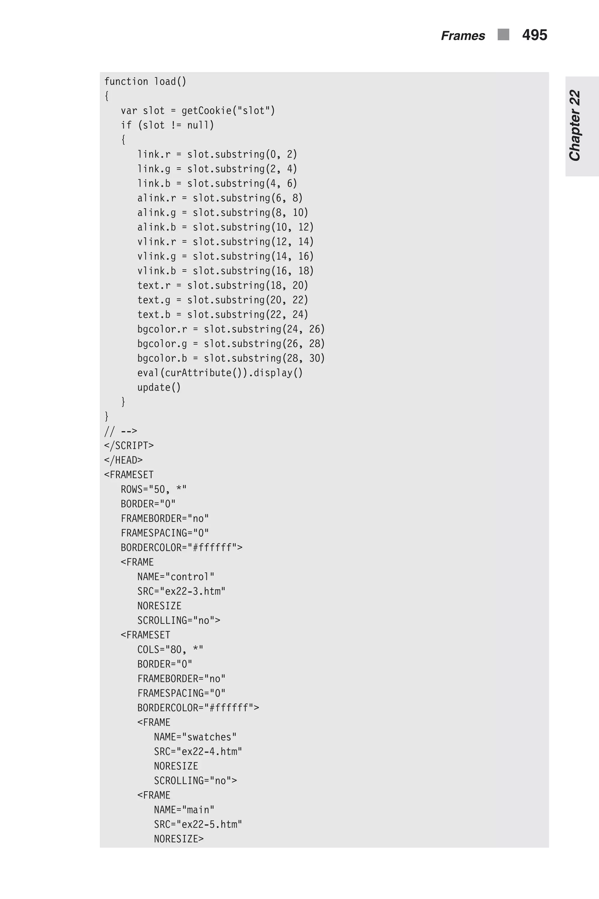 function load() { var slot = getCookie("slot") if (slot != null) { link.r = slot.substring(0, 2) link.g = slot.substring(2, 4) link.b = slot.substring(4, 6) alink.r = slot.substring(6, 8) alink.g = slot.substring(8, 10) alink.b = slot.substring(10, 12) vlink.r = slot.substring(12, 14) vlink.g = slot.substring(14, 16) vlink.b = slot.substring(16, 18) text.r = slot.substring(18, 20) text.g = slot.substring(20, 22) text.b = slot.substring(22, 24) bgcolor.r = slot.substring(24, 26) bgcolor.g = slot.substring(26, 28) bgcolor.b = slot.substring(28, 30) eval(curAttribute()).display() update() } } // --> </SCRIPT> </HEAD> <FRAMESET ROWS="50, *" BORDER="0" FRAMEBORDER="no" FRAMESPACING="0" BORDERCOLOR="#ffffff"> <FRAME NAME="control" SRC="ex22-3.htm" NORESIZE SCROLLING="no"> <FRAMESET COLS="80, *" BORDER="0" FRAMEBORDER="no" FRAMESPACING="0" BORDERCOLOR="#ffffff"> <FRAME NAME="swatches" SRC="ex22-4.htm" NORESIZE SCROLLING="no"> <FRAME NAME="main" SRC="ex22-5.htm" NORESIZE> Frames n 495 Chapter22 