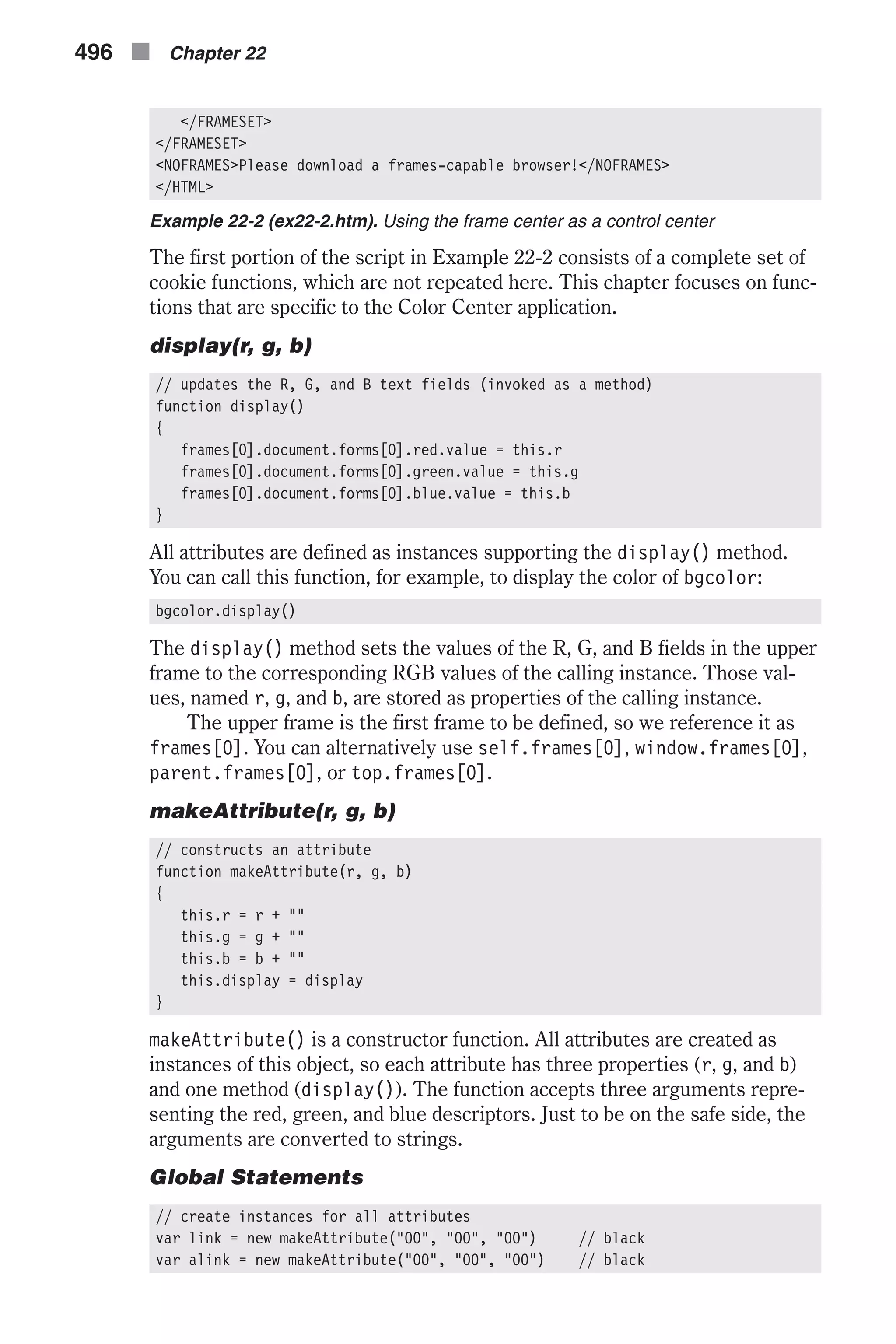 </FRAMESET> </FRAMESET> <NOFRAMES>Please download a frames-capable browser!</NOFRAMES> </HTML> Example 22-2 (ex22-2.htm). Using the frame center as a control center The first portion of the script in Example 22-2 consists of a complete set of cookie functions, which are not repeated here. This chapter focuses on func- tions that are specific to the Color Center application. display(r, g, b) // updates the R, G, and B text fields (invoked as a method) function display() { frames[0].document.forms[0].red.value = this.r frames[0].document.forms[0].green.value = this.g frames[0].document.forms[0].blue.value = this.b } All attributes are defined as instances supporting the display() method. You can call this function, for example, to display the color of bgcolor: bgcolor.display() The display() method sets the values of the R, G, and B fields in the upper frame to the corresponding RGB values of the calling instance. Those val- ues, named r, g, and b, are stored as properties of the calling instance. The upper frame is the first frame to be defined, so we reference it as frames[0]. You can alternatively use self.frames[0], window.frames[0], parent.frames[0], or top.frames[0]. makeAttribute(r, g, b) // constructs an attribute function makeAttribute(r, g, b) { this.r = r + "" this.g = g + "" this.b = b + "" this.display = display } makeAttribute() is a constructor function. All attributes are created as instances of this object, so each attribute has three properties (r, g, and b) and one method (display()). The function accepts three arguments repre- senting the red, green, and blue descriptors. Just to be on the safe side, the arguments are converted to strings. Global Statements // create instances for all attributes var link = new makeAttribute("00", "00", "00") // black var alink = new makeAttribute("00", "00", "00") // black 496 n Chapter 22 
