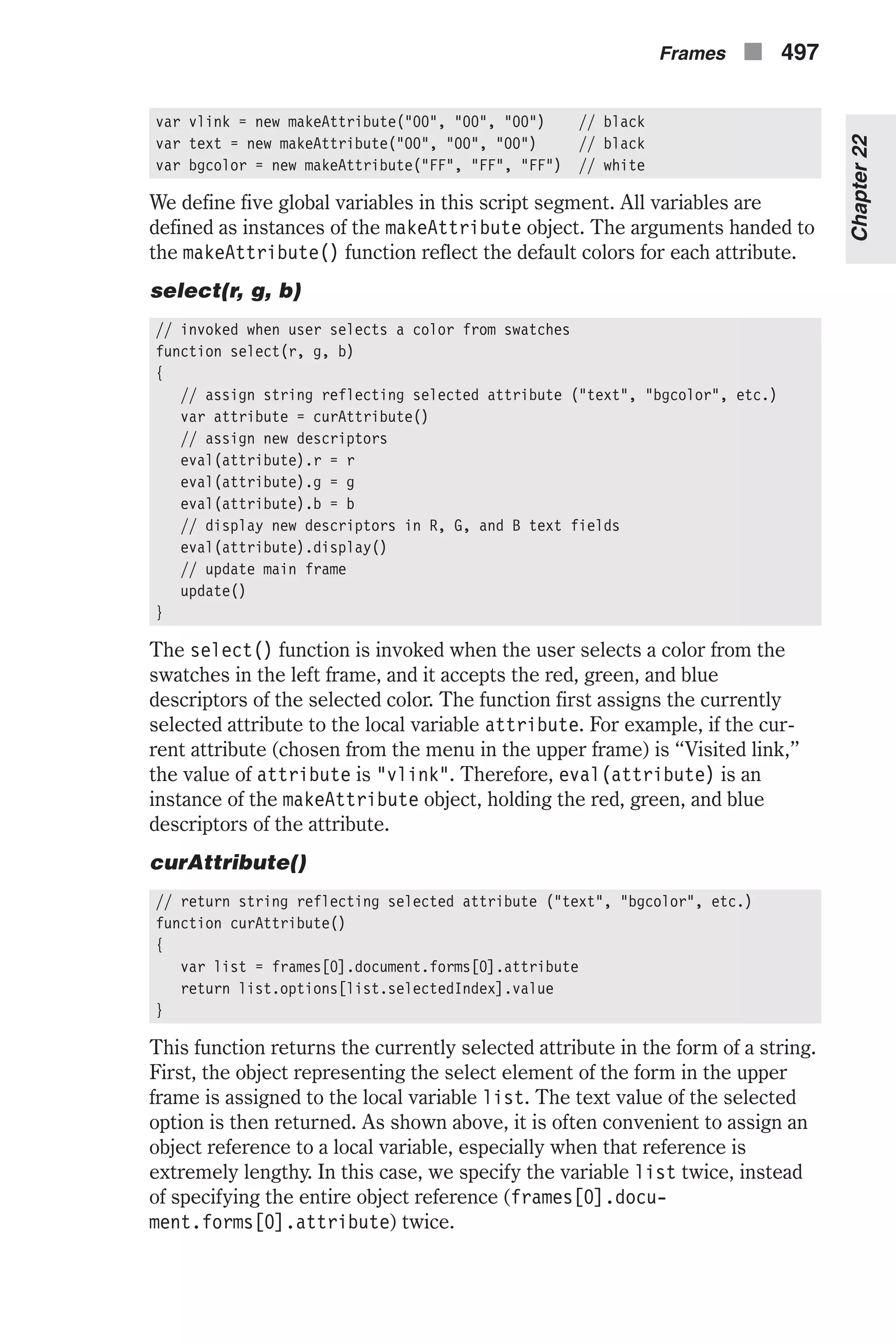 var vlink = new makeAttribute("00", "00", "00") // black var text = new makeAttribute("00", "00", "00") // black var bgcolor = new makeAttribute("FF", "FF", "FF") // white We define five global variables in this script segment. All variables are defined as instances of the makeAttribute object. The arguments handed to the makeAttribute() function reflect the default colors for each attribute. select(r, g, b) // invoked when user selects a color from swatches function select(r, g, b) { // assign string reflecting selected attribute ("text", "bgcolor", etc.) var attribute = curAttribute() // assign new descriptors eval(attribute).r = r eval(attribute).g = g eval(attribute).b = b // display new descriptors in R, G, and B text fields eval(attribute).display() // update main frame update() } The select() function is invoked when the user selects a color from the swatches in the left frame, and it accepts the red, green, and blue descriptors of the selected color. The function first assigns the currently selected attribute to the local variable attribute. For example, if the cur- rent attribute (chosen from the menu in the upper frame) is “Visited link,” the value of attribute is "vlink". Therefore, eval(attribute) is an instance of the makeAttribute object, holding the red, green, and blue descriptors of the attribute. curAttribute() // return string reflecting selected attribute ("text", "bgcolor", etc.) function curAttribute() { var list = frames[0].document.forms[0].attribute return list.options[list.selectedIndex].value } This function returns the currently selected attribute in the form of a string. First, the object representing the select element of the form in the upper frame is assigned to the local variable list. The text value of the selected option is then returned. As shown above, it is often convenient to assign an object reference to a local variable, especially when that reference is extremely lengthy. In this case, we specify the variable list twice, instead of specifying the entire object reference (frames[0].docu- ment.forms[0].attribute) twice. Frames n 497 Chapter22 