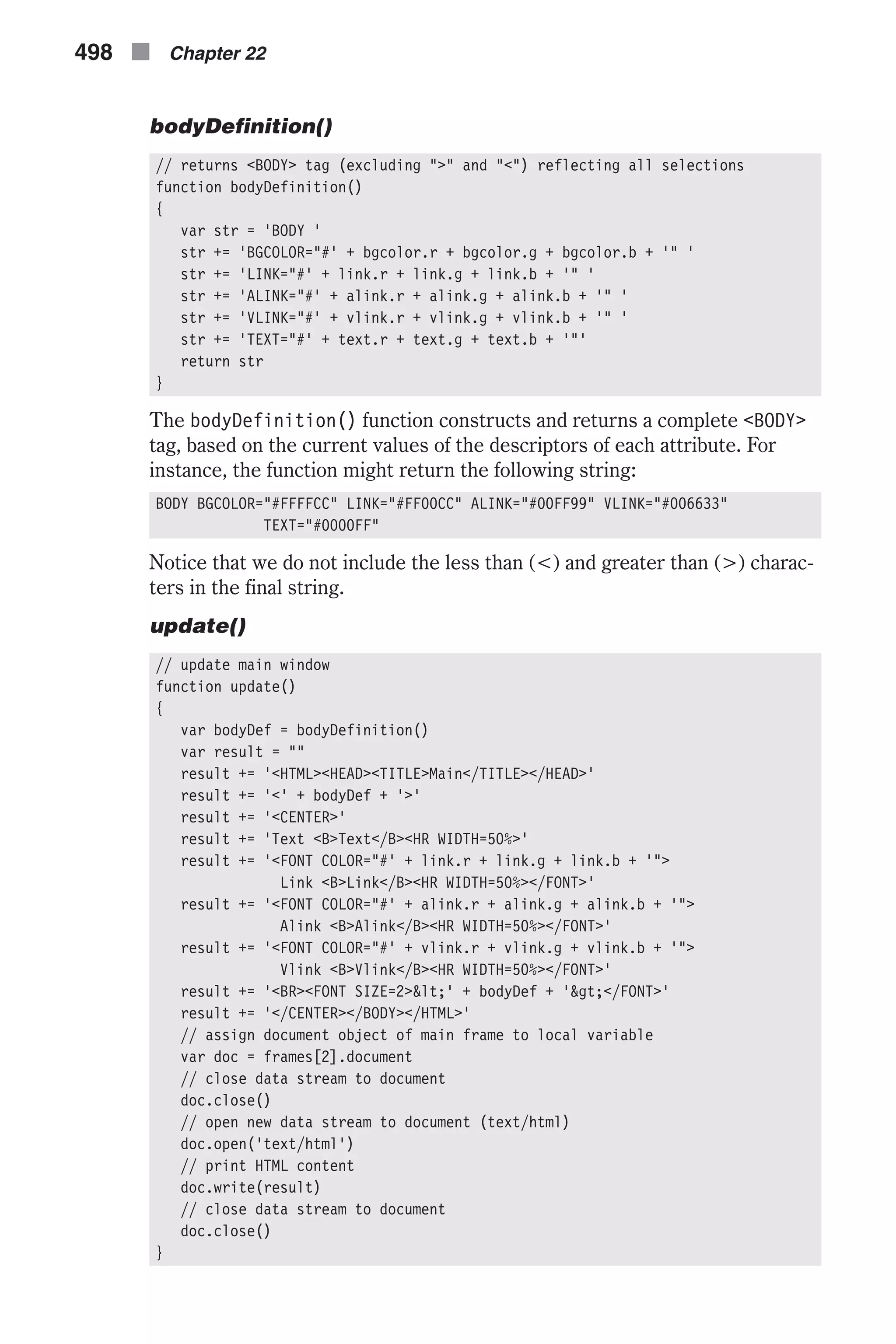 bodyDefinition() // returns <BODY> tag (excluding ">" and "<") reflecting all selections function bodyDefinition() { var str = 'BODY ' str += 'BGCOLOR="#' + bgcolor.r + bgcolor.g + bgcolor.b + '" ' str += 'LINK="#' + link.r + link.g + link.b + '" ' str += 'ALINK="#' + alink.r + alink.g + alink.b + '" ' str += 'VLINK="#' + vlink.r + vlink.g + vlink.b + '" ' str += 'TEXT="#' + text.r + text.g + text.b + '"' return str } The bodyDefinition() function constructs and returns a complete <BODY> tag, based on the current values of the descriptors of each attribute. For instance, the function might return the following string: BODY BGCOLOR="#FFFFCC" LINK="#FF00CC" ALINK="#00FF99" VLINK="#006633" TEXT="#0000FF" Notice that we do not include the less than (<) and greater than (>) charac- ters in the final string. update() // update main window function update() { var bodyDef = bodyDefinition() var result = "" result += '<HTML><HEAD><TITLE>Main</TITLE></HEAD>' result += '<' + bodyDef + '>' result += '<CENTER>' result += 'Text <B>Text</B><HR WIDTH=50%>' result += '<FONT COLOR="#' + link.r + link.g + link.b + '"> Link <B>Link</B><HR WIDTH=50%></FONT>' result += '<FONT COLOR="#' + alink.r + alink.g + alink.b + '"> Alink <B>Alink</B><HR WIDTH=50%></FONT>' result += '<FONT COLOR="#' + vlink.r + vlink.g + vlink.b + '"> Vlink <B>Vlink</B><HR WIDTH=50%></FONT>' result += '<BR><FONT SIZE=2>&lt;' + bodyDef + '&gt;</FONT>' result += '</CENTER></BODY></HTML>' // assign document object of main frame to local variable var doc = frames[2].document // close data stream to document doc.close() // open new data stream to document (text/html) doc.open('text/html') // print HTML content doc.write(result) // close data stream to document doc.close() } 498 n Chapter 22 