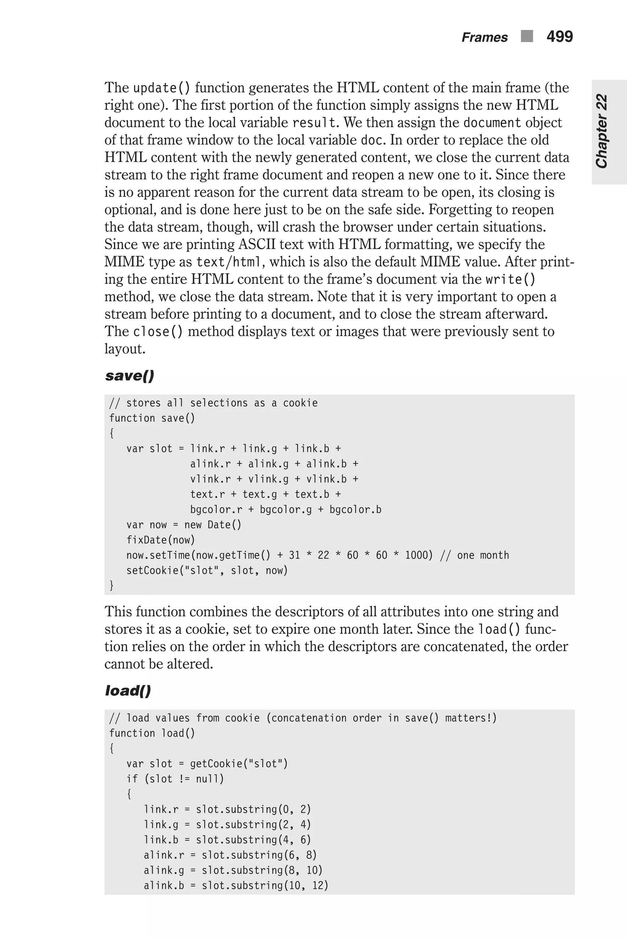 The update() function generates the HTML content of the main frame (the right one). The first portion of the function simply assigns the new HTML document to the local variable result. We then assign the document object of that frame window to the local variable doc. In order to replace the old HTML content with the newly generated content, we close the current data stream to the right frame document and reopen a new one to it. Since there is no apparent reason for the current data stream to be open, its closing is optional, and is done here just to be on the safe side. Forgetting to reopen the data stream, though, will crash the browser under certain situations. Since we are printing ASCII text with HTML formatting, we specify the MIME type as text/html, which is also the default MIME value. After print- ing the entire HTML content to the frame’s document via the write() method, we close the data stream. Note that it is very important to open a stream before printing to a document, and to close the stream afterward. The close() method displays text or images that were previously sent to layout. save() // stores all selections as a cookie function save() { var slot = link.r + link.g + link.b + alink.r + alink.g + alink.b + vlink.r + vlink.g + vlink.b + text.r + text.g + text.b + bgcolor.r + bgcolor.g + bgcolor.b var now = new Date() fixDate(now) now.setTime(now.getTime() + 31 * 22 * 60 * 60 * 1000) // one month setCookie("slot", slot, now) } This function combines the descriptors of all attributes into one string and stores it as a cookie, set to expire one month later. Since the load() func- tion relies on the order in which the descriptors are concatenated, the order cannot be altered. load() // load values from cookie (concatenation order in save() matters!) function load() { var slot = getCookie("slot") if (slot != null) { link.r = slot.substring(0, 2) link.g = slot.substring(2, 4) link.b = slot.substring(4, 6) alink.r = slot.substring(6, 8) alink.g = slot.substring(8, 10) alink.b = slot.substring(10, 12) Frames n 499 Chapter22 