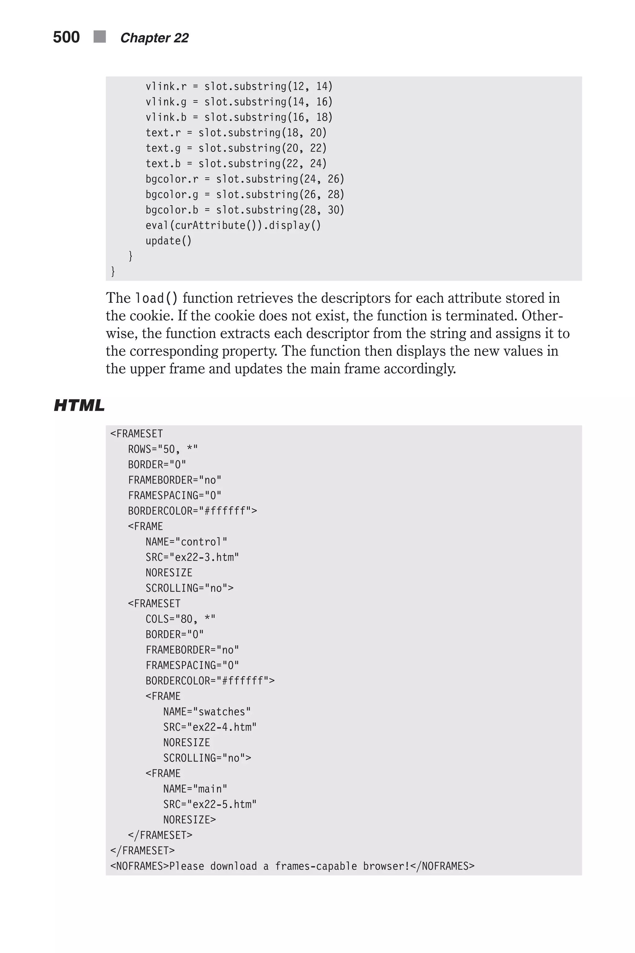 vlink.r = slot.substring(12, 14) vlink.g = slot.substring(14, 16) vlink.b = slot.substring(16, 18) text.r = slot.substring(18, 20) text.g = slot.substring(20, 22) text.b = slot.substring(22, 24) bgcolor.r = slot.substring(24, 26) bgcolor.g = slot.substring(26, 28) bgcolor.b = slot.substring(28, 30) eval(curAttribute()).display() update() } } The load() function retrieves the descriptors for each attribute stored in the cookie. If the cookie does not exist, the function is terminated. Other- wise, the function extracts each descriptor from the string and assigns it to the corresponding property. The function then displays the new values in the upper frame and updates the main frame accordingly. HTML <FRAMESET ROWS="50, *" BORDER="0" FRAMEBORDER="no" FRAMESPACING="0" BORDERCOLOR="#ffffff"> <FRAME NAME="control" SRC="ex22-3.htm" NORESIZE SCROLLING="no"> <FRAMESET COLS="80, *" BORDER="0" FRAMEBORDER="no" FRAMESPACING="0" BORDERCOLOR="#ffffff"> <FRAME NAME="swatches" SRC="ex22-4.htm" NORESIZE SCROLLING="no"> <FRAME NAME="main" SRC="ex22-5.htm" NORESIZE> </FRAMESET> </FRAMESET> <NOFRAMES>Please download a frames-capable browser!</NOFRAMES> 500 n Chapter 22 