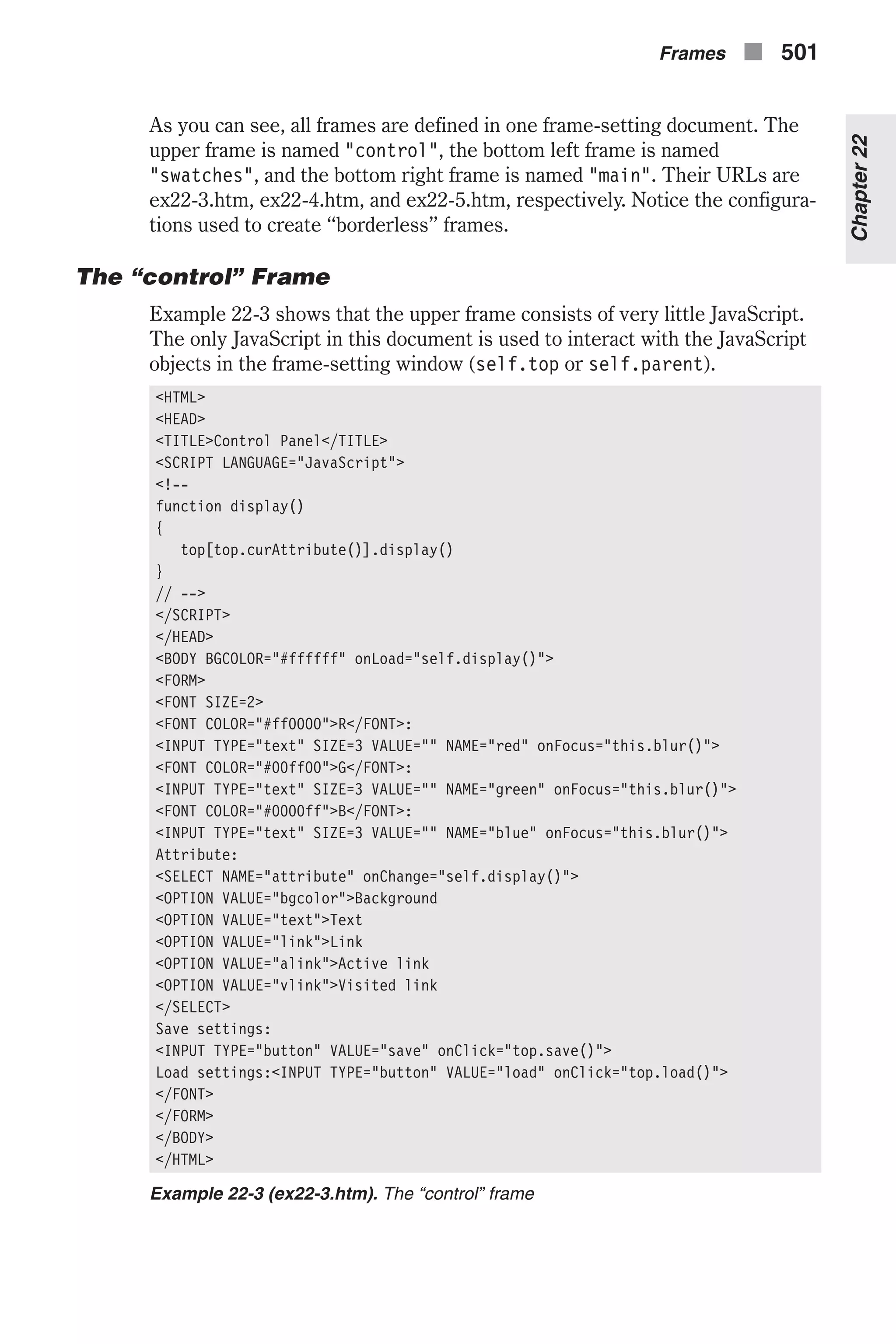 As you can see, all frames are defined in one frame-setting document. The upper frame is named "control", the bottom left frame is named "swatches", and the bottom right frame is named "main". Their URLs are ex22-3.htm, ex22-4.htm, and ex22-5.htm, respectively. Notice the configura- tions used to create “borderless” frames. The “control” Frame Example 22-3 shows that the upper frame consists of very little JavaScript. The only JavaScript in this document is used to interact with the JavaScript objects in the frame-setting window (self.top or self.parent). <HTML> <HEAD> <TITLE>Control Panel</TITLE> <SCRIPT LANGUAGE="JavaScript"> <!-- function display() { top[top.curAttribute()].display() } // --> </SCRIPT> </HEAD> <BODY BGCOLOR="#ffffff" onLoad="self.display()"> <FORM> <FONT SIZE=2> <FONT COLOR="#ff0000">R</FONT>: <INPUT TYPE="text" SIZE=3 VALUE="" NAME="red" onFocus="this.blur()"> <FONT COLOR="#00ff00">G</FONT>: <INPUT TYPE="text" SIZE=3 VALUE="" NAME="green" onFocus="this.blur()"> <FONT COLOR="#0000ff">B</FONT>: <INPUT TYPE="text" SIZE=3 VALUE="" NAME="blue" onFocus="this.blur()"> Attribute: <SELECT NAME="attribute" onChange="self.display()"> <OPTION VALUE="bgcolor">Background <OPTION VALUE="text">Text <OPTION VALUE="link">Link <OPTION VALUE="alink">Active link <OPTION VALUE="vlink">Visited link </SELECT> Save settings: <INPUT TYPE="button" VALUE="save" onClick="top.save()"> Load settings:<INPUT TYPE="button" VALUE="load" onClick="top.load()"> </FONT> </FORM> </BODY> </HTML> Example 22-3 (ex22-3.htm). The “control” frame Frames n 501 Chapter22 