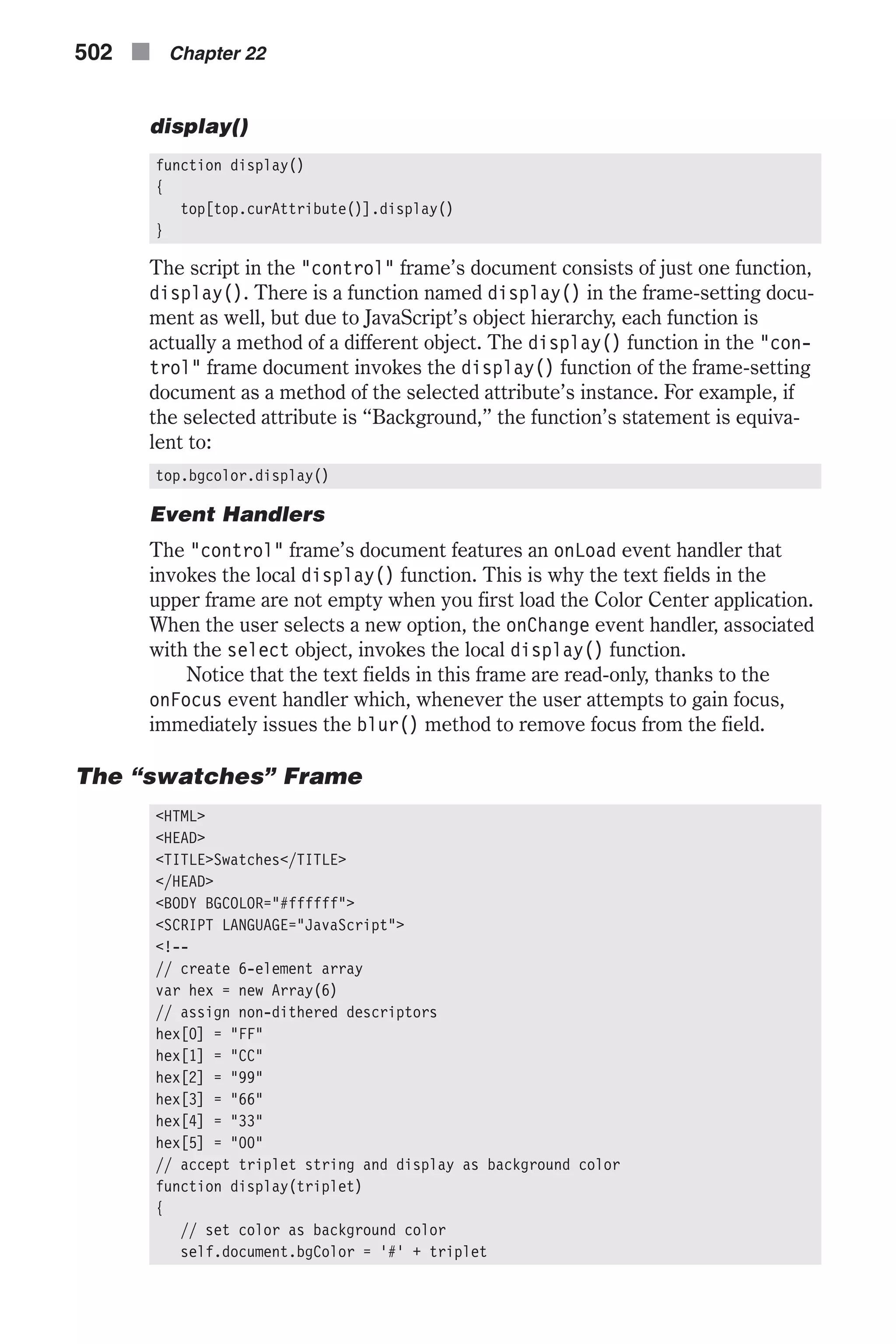 display() function display() { top[top.curAttribute()].display() } The script in the "control" frame’s document consists of just one function, display(). There is a function named display() in the frame-setting docu- ment as well, but due to JavaScript’s object hierarchy, each function is actually a method of a different object. The display() function in the "con- trol" frame document invokes the display() function of the frame-setting document as a method of the selected attribute’s instance. For example, if the selected attribute is “Background,” the function’s statement is equiva- lent to: top.bgcolor.display() Event Handlers The "control" frame’s document features an onLoad event handler that invokes the local display() function. This is why the text fields in the upper frame are not empty when you first load the Color Center application. When the user selects a new option, the onChange event handler, associated with the select object, invokes the local display() function. Notice that the text fields in this frame are read-only, thanks to the onFocus event handler which, whenever the user attempts to gain focus, immediately issues the blur() method to remove focus from the field. The “swatches” Frame <HTML> <HEAD> <TITLE>Swatches</TITLE> </HEAD> <BODY BGCOLOR="#ffffff"> <SCRIPT LANGUAGE="JavaScript"> <!-- // create 6-element array var hex = new Array(6) // assign non-dithered descriptors hex[0] = "FF" hex[1] = "CC" hex[2] = "99" hex[3] = "66" hex[4] = "33" hex[5] = "00" // accept triplet string and display as background color function display(triplet) { // set color as background color self.document.bgColor = '#' + triplet 502 n Chapter 22 