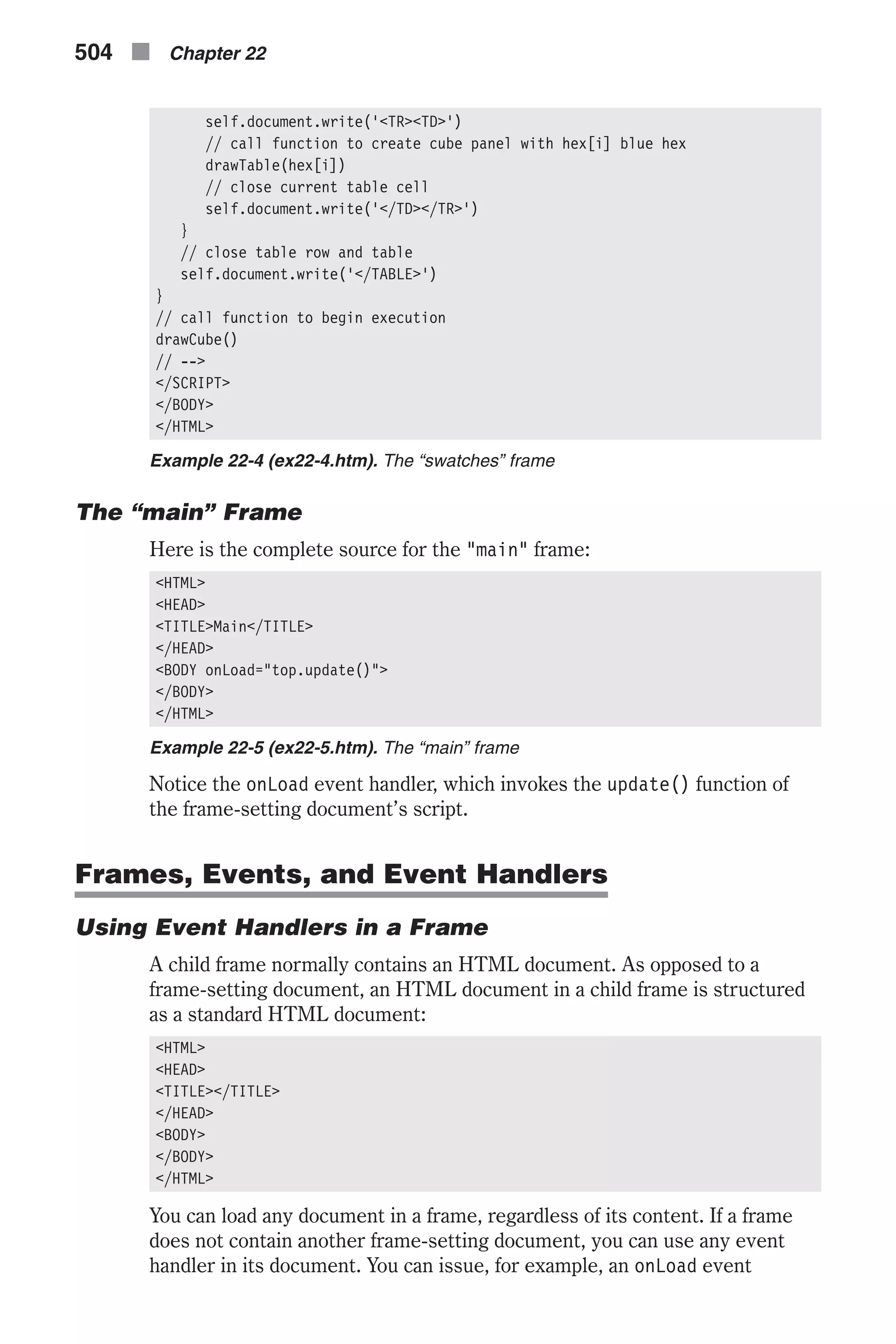 self.document.write('<TR><TD>') // call function to create cube panel with hex[i] blue hex drawTable(hex[i]) // close current table cell self.document.write('</TD></TR>') } // close table row and table self.document.write('</TABLE>') } // call function to begin execution drawCube() // --> </SCRIPT> </BODY> </HTML> Example 22-4 (ex22-4.htm). The “swatches” frame The “main” Frame Here is the complete source for the "main" frame: <HTML> <HEAD> <TITLE>Main</TITLE> </HEAD> <BODY onLoad="top.update()"> </BODY> </HTML> Example 22-5 (ex22-5.htm). The “main” frame Notice the onLoad event handler, which invokes the update() function of the frame-setting document’s script. Frames, Events, and Event Handlers Using Event Handlers in a Frame A child frame normally contains an HTML document. As opposed to a frame-setting document, an HTML document in a child frame is structured as a standard HTML document: <HTML> <HEAD> <TITLE></TITLE> </HEAD> <BODY> </BODY> </HTML> You can load any document in a frame, regardless of its content. If a frame does not contain another frame-setting document, you can use any event handler in its document. You can issue, for example, an onLoad event 504 n Chapter 22 