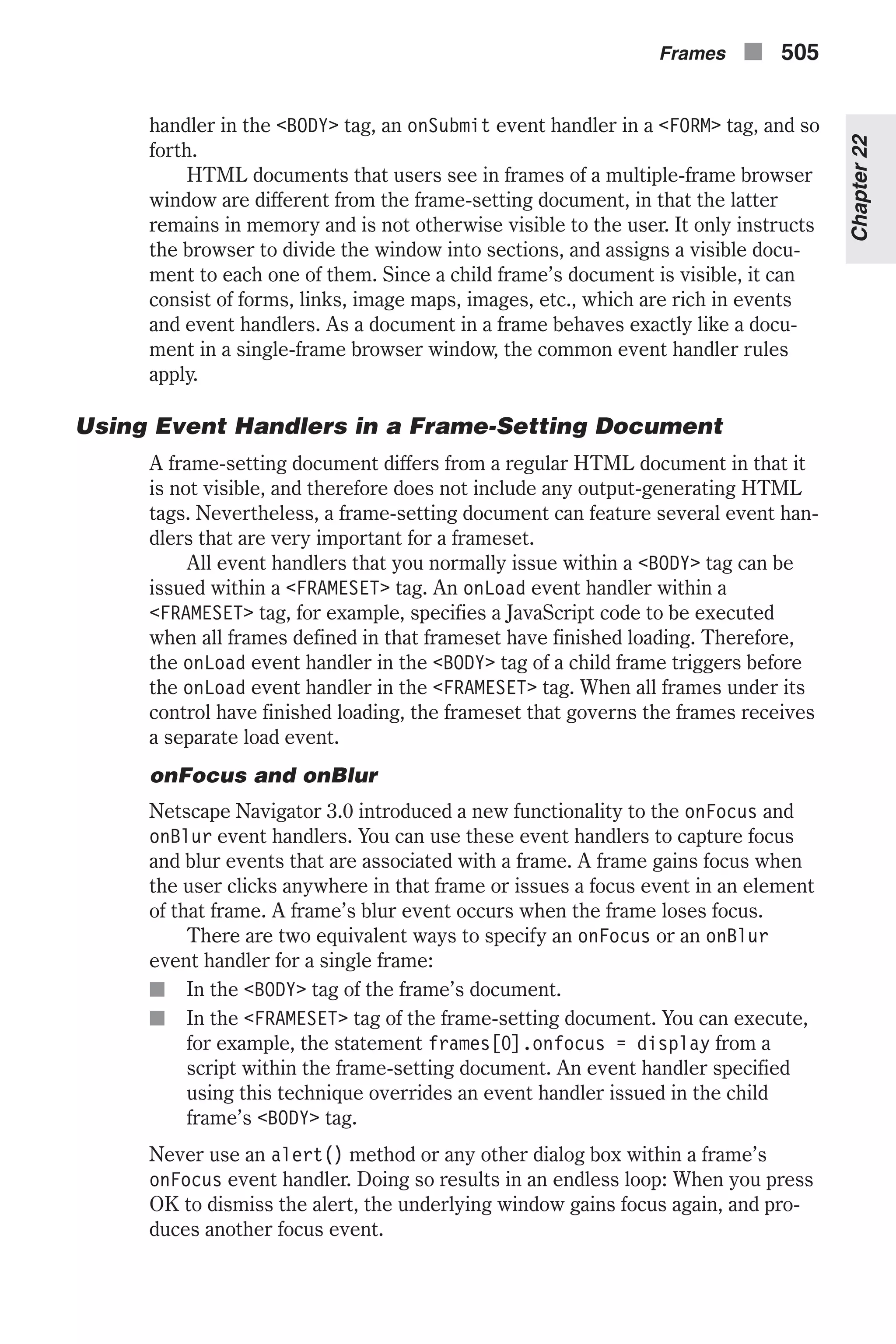 handler in the <BODY> tag, an onSubmit event handler in a <FORM> tag, and so forth. HTML documents that users see in frames of a multiple-frame browser window are different from the frame-setting document, in that the latter remains in memory and is not otherwise visible to the user. It only instructs the browser to divide the window into sections, and assigns a visible docu- ment to each one of them. Since a child frame’s document is visible, it can consist of forms, links, image maps, images, etc., which are rich in events and event handlers. As a document in a frame behaves exactly like a docu- ment in a single-frame browser window, the common event handler rules apply. Using Event Handlers in a Frame-Setting Document A frame-setting document differs from a regular HTML document in that it is not visible, and therefore does not include any output-generating HTML tags. Nevertheless, a frame-setting document can feature several event han- dlers that are very important for a frameset. All event handlers that you normally issue within a <BODY> tag can be issued within a <FRAMESET> tag. An onLoad event handler within a <FRAMESET> tag, for example, specifies a JavaScript code to be executed when all frames defined in that frameset have finished loading. Therefore, the onLoad event handler in the <BODY> tag of a child frame triggers before the onLoad event handler in the <FRAMESET> tag. When all frames under its control have finished loading, the frameset that governs the frames receives a separate load event. onFocus and onBlur Netscape Navigator 3.0 introduced a new functionality to the onFocus and onBlur event handlers. You can use these event handlers to capture focus and blur events that are associated with a frame. A frame gains focus when the user clicks anywhere in that frame or issues a focus event in an element of that frame. A frame’s blur event occurs when the frame loses focus. There are two equivalent ways to specify an onFocus or an onBlur event handler for a single frame: n In the <BODY> tag of the frame’s document. n In the <FRAMESET> tag of the frame-setting document. You can execute, for example, the statement frames[0].onfocus = display from a script within the frame-setting document. An event handler specified using this technique overrides an event handler issued in the child frame’s <BODY> tag. Never use an alert() method or any other dialog box within a frame’s onFocus event handler. Doing so results in an endless loop: When you press OK to dismiss the alert, the underlying window gains focus again, and pro- duces another focus event. Frames n 505 Chapter22 