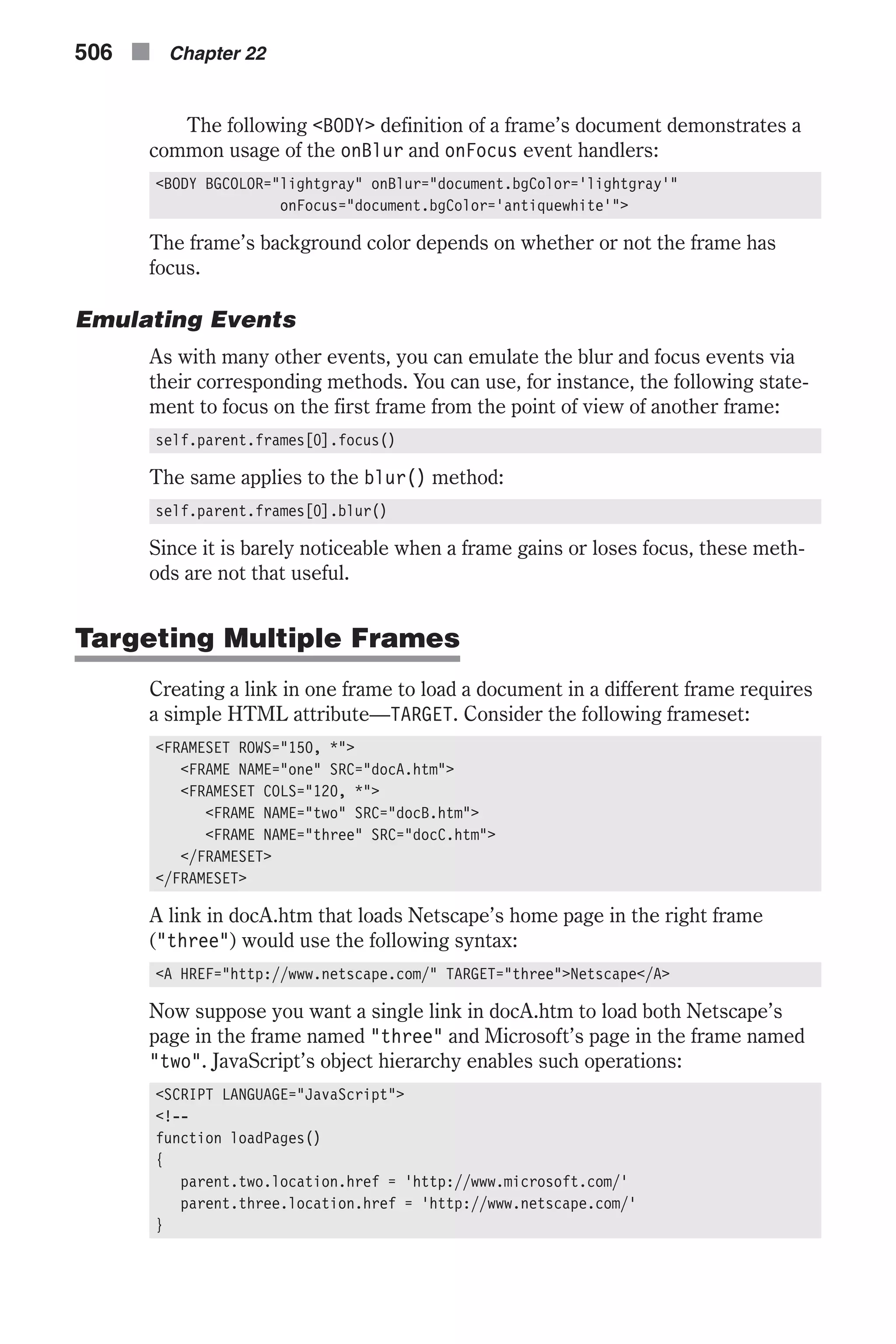 The following <BODY> definition of a frame’s document demonstrates a common usage of the onBlur and onFocus event handlers: <BODY BGCOLOR="lightgray" onBlur="document.bgColor='lightgray'" onFocus="document.bgColor='antiquewhite'"> The frame’s background color depends on whether or not the frame has focus. Emulating Events As with many other events, you can emulate the blur and focus events via their corresponding methods. You can use, for instance, the following state- ment to focus on the first frame from the point of view of another frame: self.parent.frames[0].focus() The same applies to the blur() method: self.parent.frames[0].blur() Since it is barely noticeable when a frame gains or loses focus, these meth- ods are not that useful. Targeting Multiple Frames Creating a link in one frame to load a document in a different frame requires a simple HTML attribute—TARGET. Consider the following frameset: <FRAMESET ROWS="150, *"> <FRAME NAME="one" SRC="docA.htm"> <FRAMESET COLS="120, *"> <FRAME NAME="two" SRC="docB.htm"> <FRAME NAME="three" SRC="docC.htm"> </FRAMESET> </FRAMESET> A link in docA.htm that loads Netscape’s home page in the right frame ("three") would use the following syntax: <A HREF="http://www.netscape.com/" TARGET="three">Netscape</A> Now suppose you want a single link in docA.htm to load both Netscape’s page in the frame named "three" and Microsoft’s page in the frame named "two". JavaScript’s object hierarchy enables such operations: <SCRIPT LANGUAGE="JavaScript"> <!-- function loadPages() { parent.two.location.href = 'http://www.microsoft.com/' parent.three.location.href = 'http://www.netscape.com/' } 506 n Chapter 22 