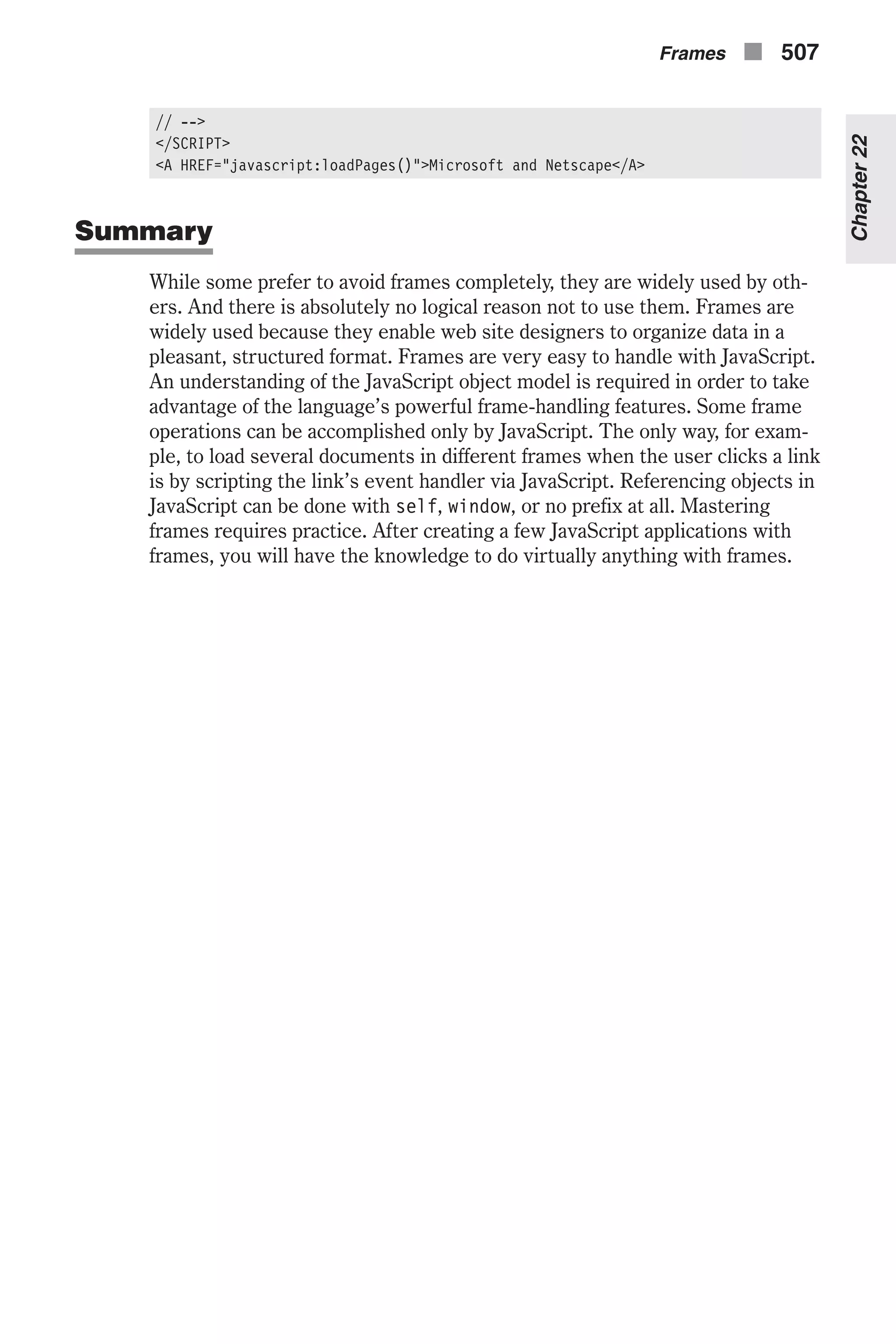 // --> </SCRIPT> <A HREF="javascript:loadPages()">Microsoft and Netscape</A> Summary While some prefer to avoid frames completely, they are widely used by oth- ers. And there is absolutely no logical reason not to use them. Frames are widely used because they enable web site designers to organize data in a pleasant, structured format. Frames are very easy to handle with JavaScript. An understanding of the JavaScript object model is required in order to take advantage of the language’s powerful frame-handling features. Some frame operations can be accomplished only by JavaScript. The only way, for exam- ple, to load several documents in different frames when the user clicks a link is by scripting the link’s event handler via JavaScript. Referencing objects in JavaScript can be done with self, window, or no prefix at all. Mastering frames requires practice. After creating a few JavaScript applications with frames, you will have the knowledge to do virtually anything with frames. Frames n 507 Chapter22 