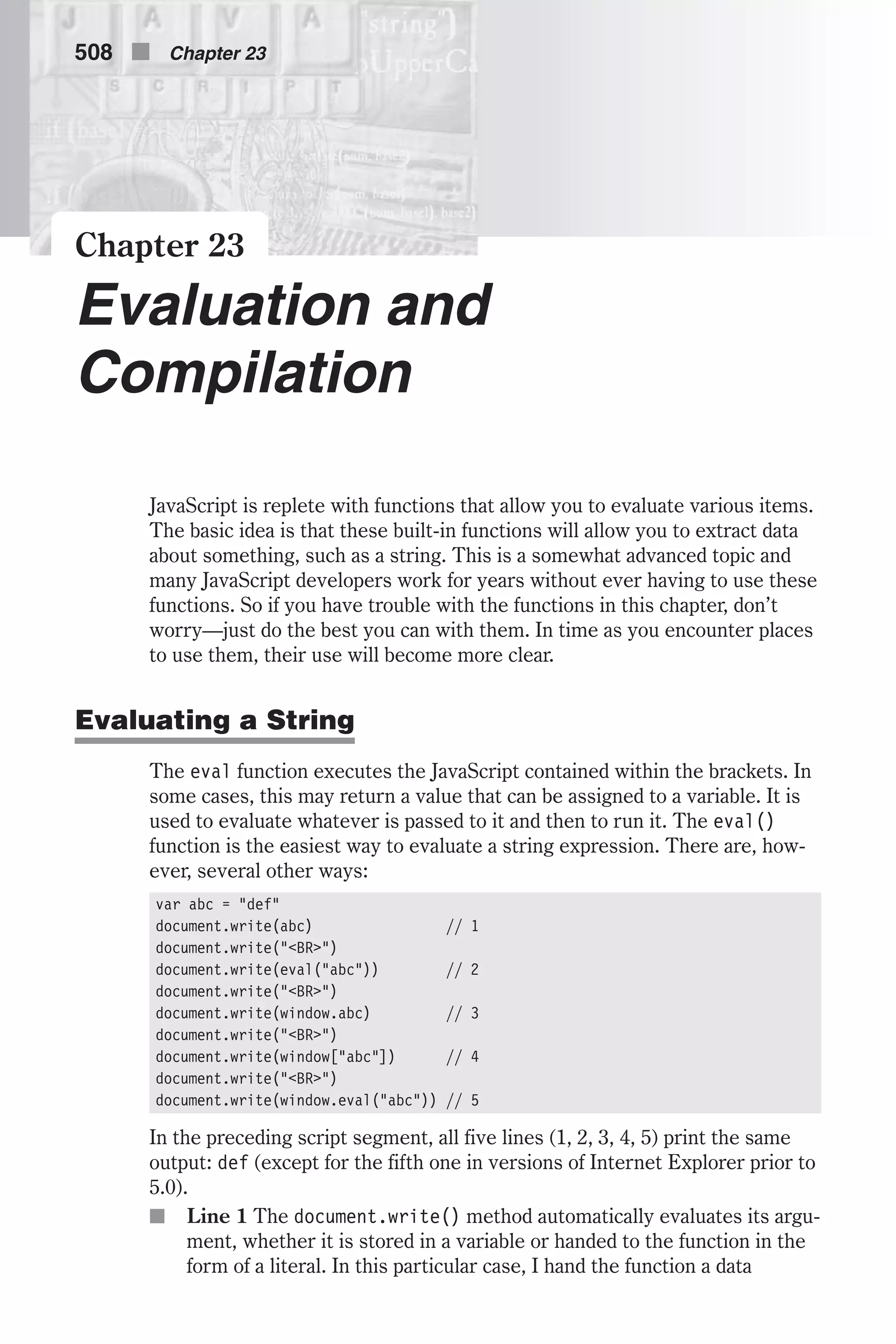 Chapter 23 Evaluation and Compilation JavaScript is replete with functions that allow you to evaluate various items. The basic idea is that these built-in functions will allow you to extract data about something, such as a string. This is a somewhat advanced topic and many JavaScript developers work for years without ever having to use these functions. So if you have trouble with the functions in this chapter, don’t worry—just do the best you can with them. In time as you encounter places to use them, their use will become more clear. Evaluating a String The eval function executes the JavaScript contained within the brackets. In some cases, this may return a value that can be assigned to a variable. It is used to evaluate whatever is passed to it and then to run it. The eval() function is the easiest way to evaluate a string expression. There are, how- ever, several other ways: var abc = "def" document.write(abc) // 1 document.write("<BR>") document.write(eval("abc")) // 2 document.write("<BR>") document.write(window.abc) // 3 document.write("<BR>") document.write(window["abc"]) // 4 document.write("<BR>") document.write(window.eval("abc")) // 5 In the preceding script segment, all five lines (1, 2, 3, 4, 5) print the same output: def (except for the fifth one in versions of Internet Explorer prior to 5.0). n Line 1 The document.write() method automatically evaluates its argu- ment, whether it is stored in a variable or handed to the function in the form of a literal. In this particular case, I hand the function a data 508 n Chapter 23 