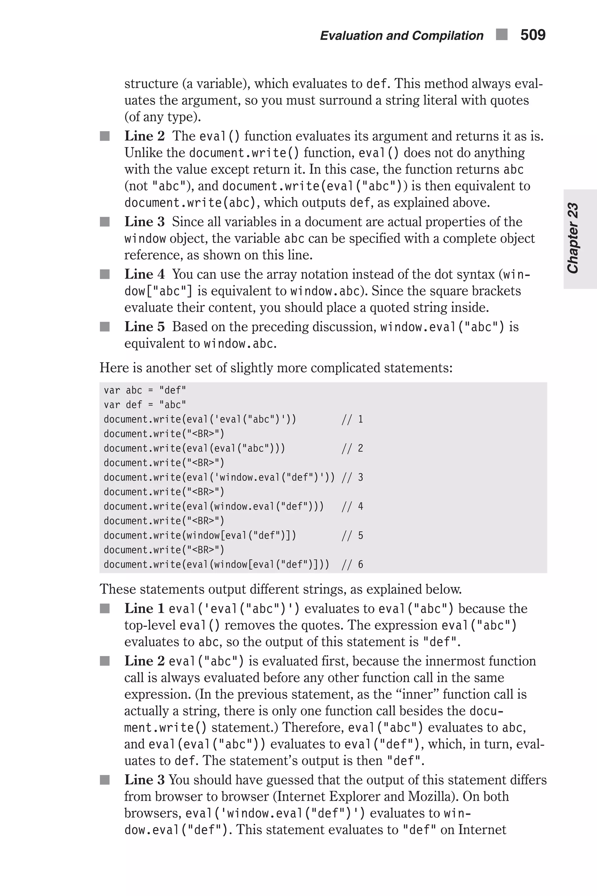 structure (a variable), which evaluates to def. This method always eval- uates the argument, so you must surround a string literal with quotes (of any type). n Line 2 The eval() function evaluates its argument and returns it as is. Unlike the document.write() function, eval() does not do anything with the value except return it. In this case, the function returns abc (not "abc"), and document.write(eval("abc")) is then equivalent to document.write(abc), which outputs def, as explained above. n Line 3 Since all variables in a document are actual properties of the window object, the variable abc can be specified with a complete object reference, as shown on this line. n Line 4 You can use the array notation instead of the dot syntax (win- dow["abc"] is equivalent to window.abc). Since the square brackets evaluate their content, you should place a quoted string inside. n Line 5 Based on the preceding discussion, window.eval("abc") is equivalent to window.abc. Here is another set of slightly more complicated statements: var abc = "def" var def = "abc" document.write(eval('eval("abc")')) // 1 document.write("<BR>") document.write(eval(eval("abc"))) // 2 document.write("<BR>") document.write(eval('window.eval("def")')) // 3 document.write("<BR>") document.write(eval(window.eval("def"))) // 4 document.write("<BR>") document.write(window[eval("def")]) // 5 document.write("<BR>") document.write(eval(window[eval("def")])) // 6 These statements output different strings, as explained below. n Line 1 eval('eval("abc")') evaluates to eval("abc") because the top-level eval() removes the quotes. The expression eval("abc") evaluates to abc, so the output of this statement is "def". n Line 2 eval("abc") is evaluated first, because the innermost function call is always evaluated before any other function call in the same expression. (In the previous statement, as the “inner” function call is actually a string, there is only one function call besides the docu- ment.write() statement.) Therefore, eval("abc") evaluates to abc, and eval(eval("abc")) evaluates to eval("def"), which, in turn, eval- uates to def. The statement’s output is then "def". n Line 3 You should have guessed that the output of this statement differs from browser to browser (Internet Explorer and Mozilla). On both browsers, eval('window.eval("def")') evaluates to win- dow.eval("def"). This statement evaluates to "def" on Internet Evaluation and Compilation n 509 Chapter23 