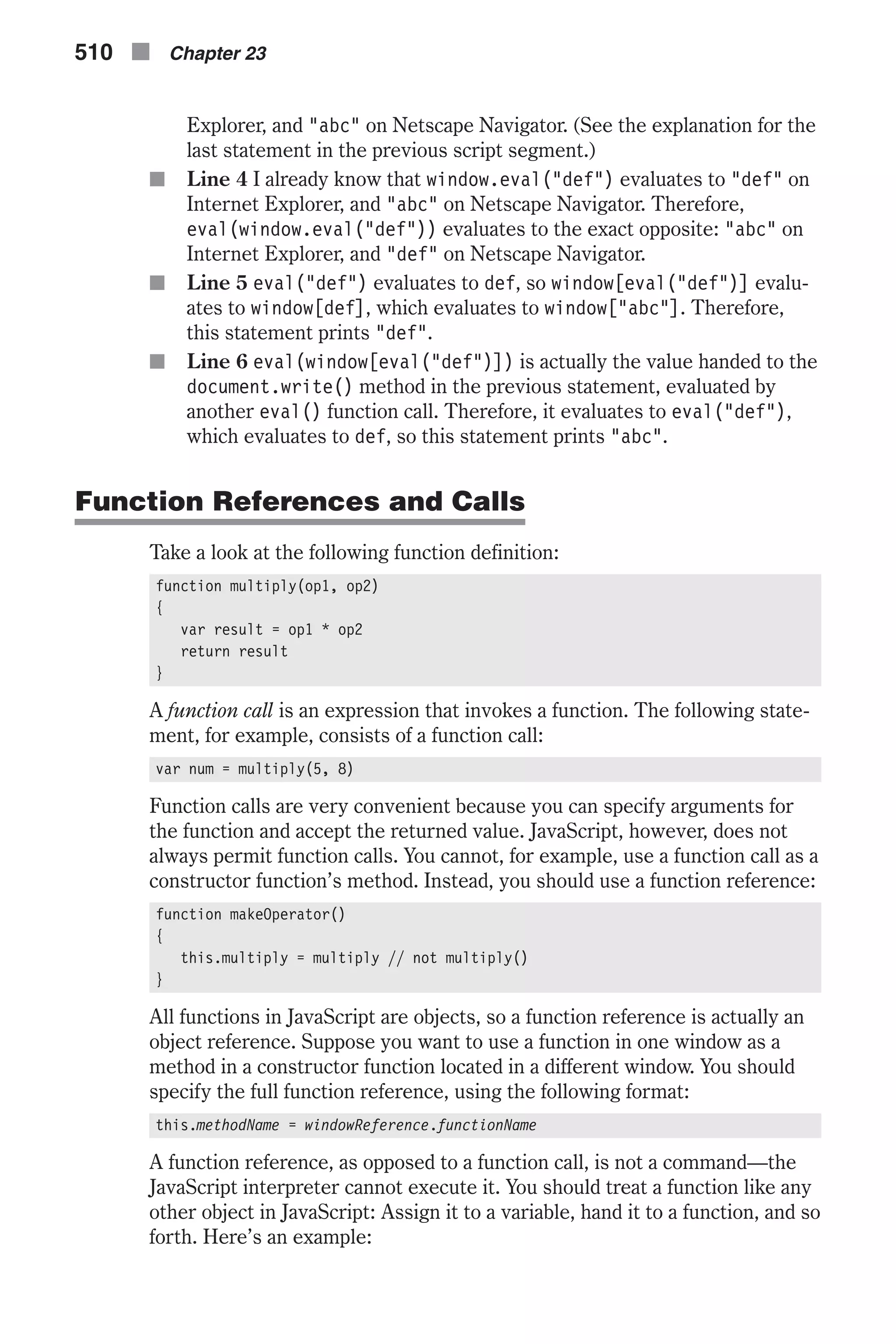 Explorer, and "abc" on Netscape Navigator. (See the explanation for the last statement in the previous script segment.) n Line 4 I already know that window.eval("def") evaluates to "def" on Internet Explorer, and "abc" on Netscape Navigator. Therefore, eval(window.eval("def")) evaluates to the exact opposite: "abc" on Internet Explorer, and "def" on Netscape Navigator. n Line 5 eval("def") evaluates to def, so window[eval("def")] evalu- ates to window[def], which evaluates to window["abc"]. Therefore, this statement prints "def". n Line 6 eval(window[eval("def")]) is actually the value handed to the document.write() method in the previous statement, evaluated by another eval() function call. Therefore, it evaluates to eval("def"), which evaluates to def, so this statement prints "abc". Function References and Calls Take a look at the following function definition: function multiply(op1, op2) { var result = op1 * op2 return result } A function call is an expression that invokes a function. The following state- ment, for example, consists of a function call: var num = multiply(5, 8) Function calls are very convenient because you can specify arguments for the function and accept the returned value. JavaScript, however, does not always permit function calls. You cannot, for example, use a function call as a constructor function’s method. Instead, you should use a function reference: function makeOperator() { this.multiply = multiply // not multiply() } All functions in JavaScript are objects, so a function reference is actually an object reference. Suppose you want to use a function in one window as a method in a constructor function located in a different window. You should specify the full function reference, using the following format: this.methodName = windowReference.functionName A function reference, as opposed to a function call, is not a command—the JavaScript interpreter cannot execute it. You should treat a function like any other object in JavaScript: Assign it to a variable, hand it to a function, and so forth. Here’s an example: 510 n Chapter 23 