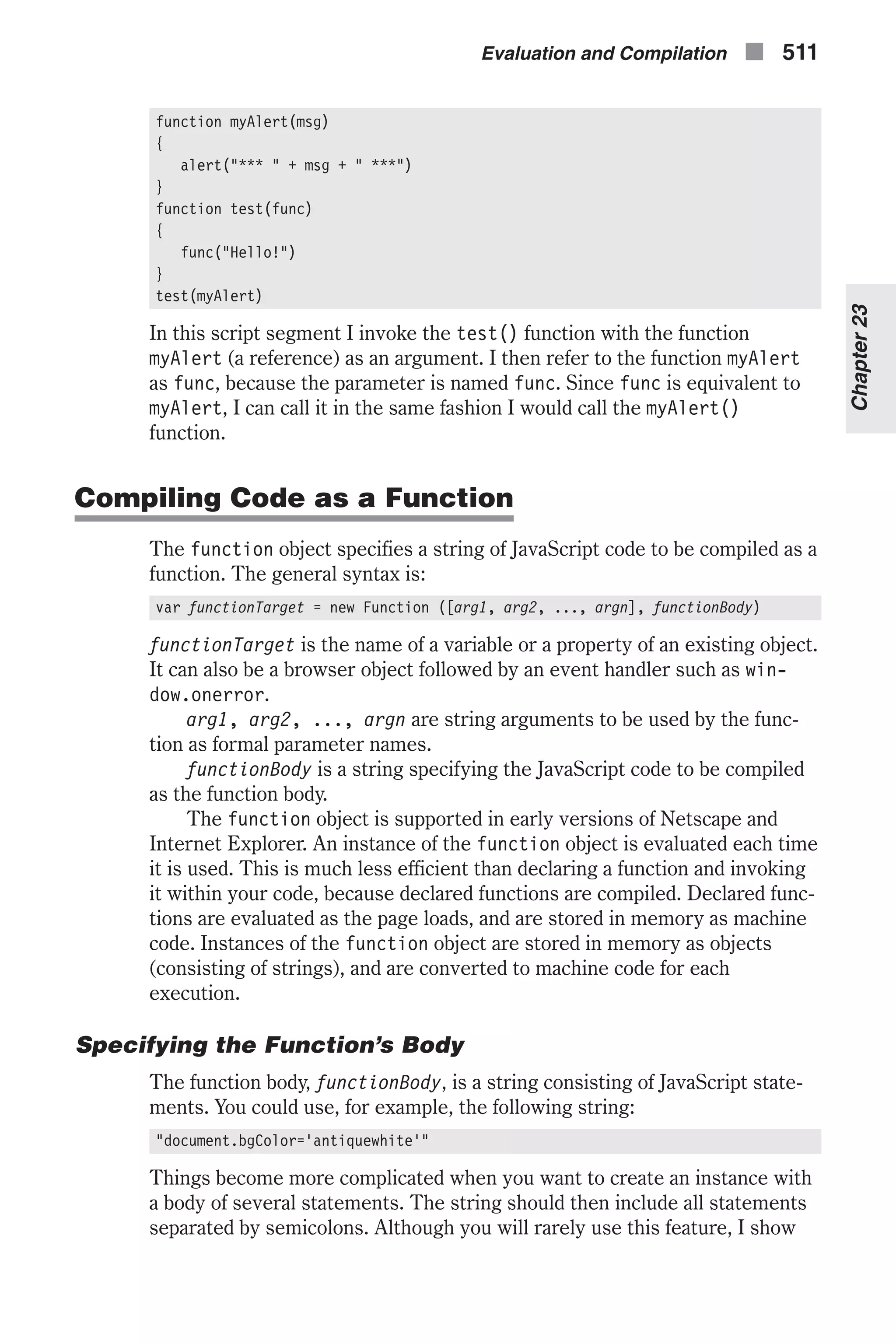 function myAlert(msg) { alert("*** " + msg + " ***") } function test(func) { func("Hello!") } test(myAlert) In this script segment I invoke the test() function with the function myAlert (a reference) as an argument. I then refer to the function myAlert as func, because the parameter is named func. Since func is equivalent to myAlert, I can call it in the same fashion I would call the myAlert() function. Compiling Code as a Function The function object specifies a string of JavaScript code to be compiled as a function. The general syntax is: var functionTarget = new Function ([arg1, arg2, ..., argn], functionBody) functionTarget is the name of a variable or a property of an existing object. It can also be a browser object followed by an event handler such as win- dow.onerror. arg1, arg2, ..., argn are string arguments to be used by the func- tion as formal parameter names. functionBody is a string specifying the JavaScript code to be compiled as the function body. The function object is supported in early versions of Netscape and Internet Explorer. An instance of the function object is evaluated each time it is used. This is much less efficient than declaring a function and invoking it within your code, because declared functions are compiled. Declared func- tions are evaluated as the page loads, and are stored in memory as machine code. Instances of the function object are stored in memory as objects (consisting of strings), and are converted to machine code for each execution. Specifying the Function’s Body The function body, functionBody, is a string consisting of JavaScript state- ments. You could use, for example, the following string: "document.bgColor='antiquewhite'" Things become more complicated when you want to create an instance with a body of several statements. The string should then include all statements separated by semicolons. Although you will rarely use this feature, I show Evaluation and Compilation n 511 Chapter23 