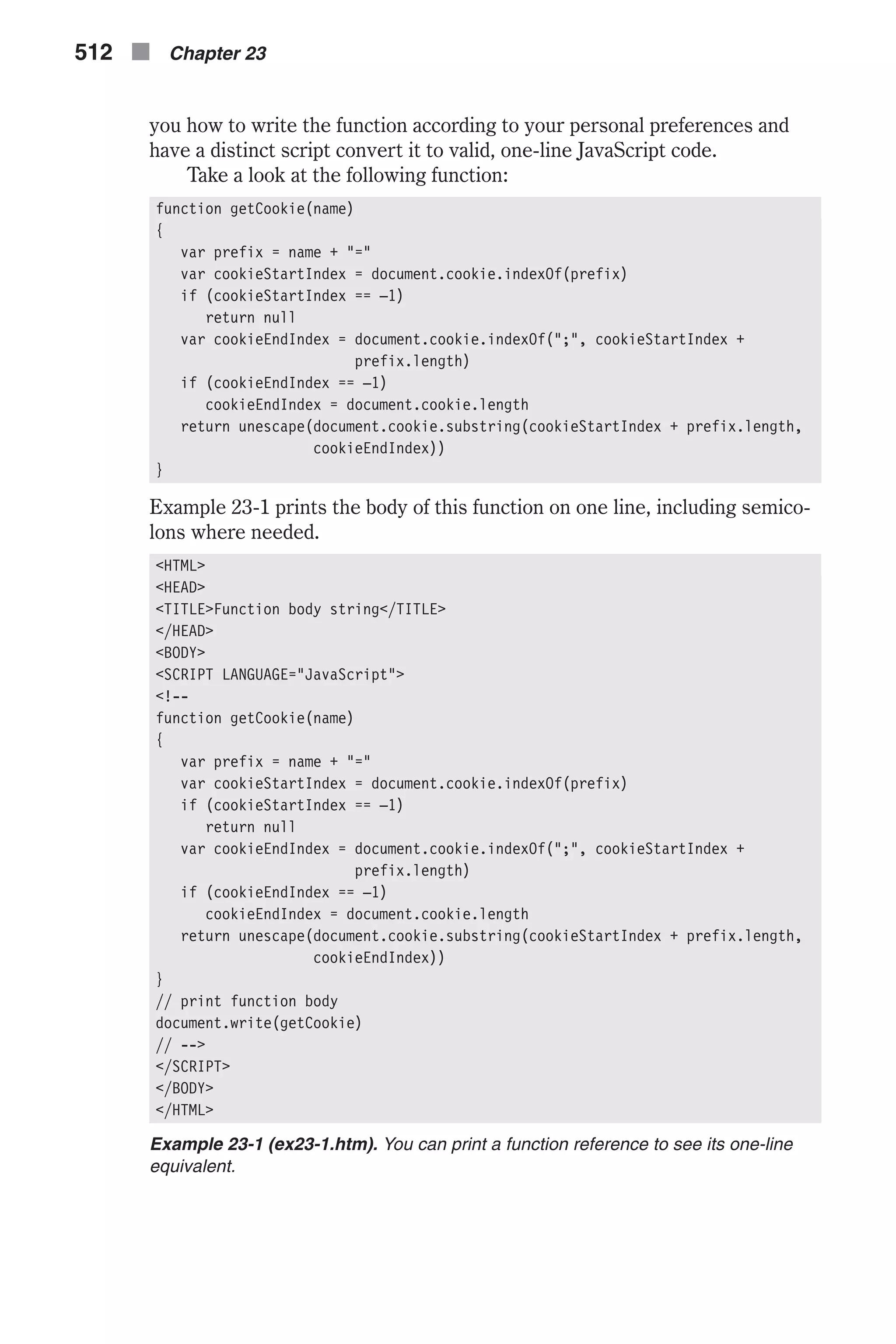 you how to write the function according to your personal preferences and have a distinct script convert it to valid, one-line JavaScript code. Take a look at the following function: function getCookie(name) { var prefix = name + "=" var cookieStartIndex = document.cookie.indexOf(prefix) if (cookieStartIndex == –1) return null var cookieEndIndex = document.cookie.indexOf(";", cookieStartIndex + prefix.length) if (cookieEndIndex == –1) cookieEndIndex = document.cookie.length return unescape(document.cookie.substring(cookieStartIndex + prefix.length, cookieEndIndex)) } Example 23-1 prints the body of this function on one line, including semico- lons where needed. <HTML> <HEAD> <TITLE>Function body string</TITLE> </HEAD> <BODY> <SCRIPT LANGUAGE="JavaScript"> <!-- function getCookie(name) { var prefix = name + "=" var cookieStartIndex = document.cookie.indexOf(prefix) if (cookieStartIndex == –1) return null var cookieEndIndex = document.cookie.indexOf(";", cookieStartIndex + prefix.length) if (cookieEndIndex == –1) cookieEndIndex = document.cookie.length return unescape(document.cookie.substring(cookieStartIndex + prefix.length, cookieEndIndex)) } // print function body document.write(getCookie) // --> </SCRIPT> </BODY> </HTML> Example 23-1 (ex23-1.htm). You can print a function reference to see its one-line equivalent. 512 n Chapter 23 