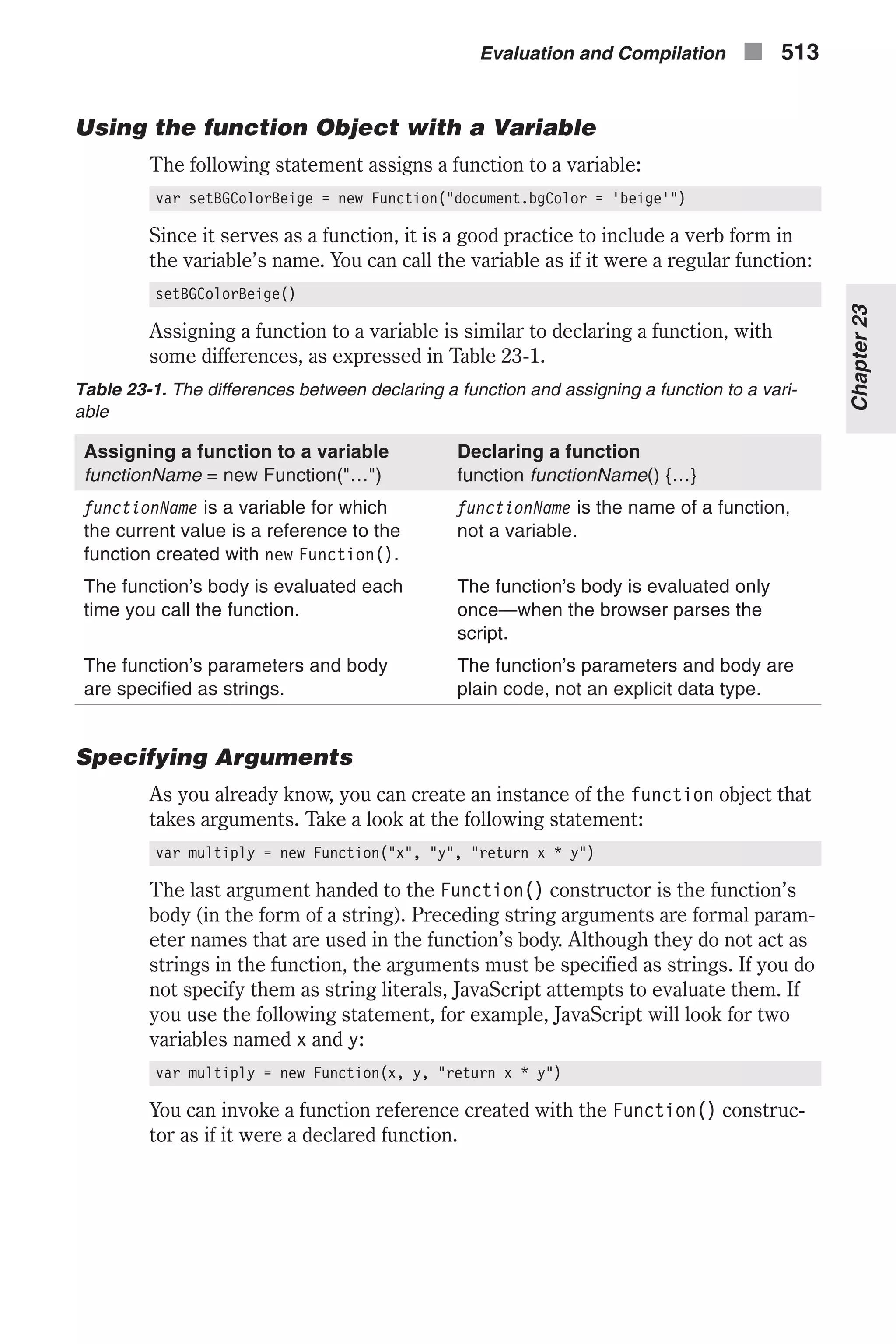 Using the function Object with a Variable The following statement assigns a function to a variable: var setBGColorBeige = new Function("document.bgColor = 'beige'") Since it serves as a function, it is a good practice to include a verb form in the variable’s name. You can call the variable as if it were a regular function: setBGColorBeige() Assigning a function to a variable is similar to declaring a function, with some differences, as expressed in Table 23-1. Table 23-1. The differences between declaring a function and assigning a function to a vari- able Assigning a function to a variable functionName = new Function("…") Declaring a function function functionName() {…} functionName is a variable for which the current value is a reference to the function created with new Function(). functionName is the name of a function, not a variable. The function’s body is evaluated each time you call the function. The function’s body is evaluated only once—when the browser parses the script. The function’s parameters and body are specified as strings. The function’s parameters and body are plain code, not an explicit data type. Specifying Arguments As you already know, you can create an instance of the function object that takes arguments. Take a look at the following statement: var multiply = new Function("x", "y", "return x * y") The last argument handed to the Function() constructor is the function’s body (in the form of a string). Preceding string arguments are formal param- eter names that are used in the function’s body. Although they do not act as strings in the function, the arguments must be specified as strings. If you do not specify them as string literals, JavaScript attempts to evaluate them. If you use the following statement, for example, JavaScript will look for two variables named x and y: var multiply = new Function(x, y, "return x * y") You can invoke a function reference created with the Function() construc- tor as if it were a declared function. Evaluation and Compilation n 513 Chapter23 