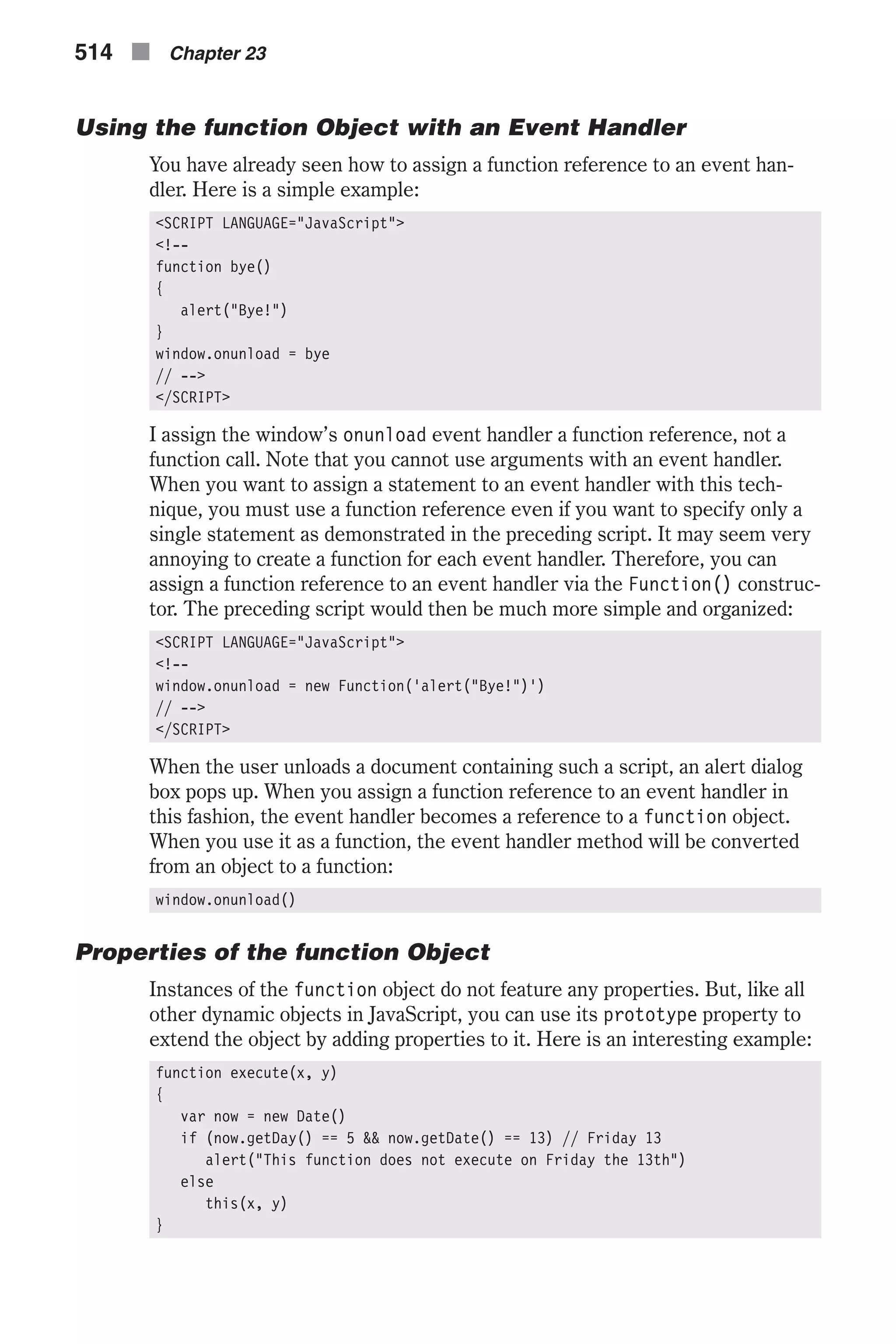 Using the function Object with an Event Handler You have already seen how to assign a function reference to an event han- dler. Here is a simple example: <SCRIPT LANGUAGE="JavaScript"> <!-- function bye() { alert("Bye!") } window.onunload = bye // --> </SCRIPT> I assign the window’s onunload event handler a function reference, not a function call. Note that you cannot use arguments with an event handler. When you want to assign a statement to an event handler with this tech- nique, you must use a function reference even if you want to specify only a single statement as demonstrated in the preceding script. It may seem very annoying to create a function for each event handler. Therefore, you can assign a function reference to an event handler via the Function() construc- tor. The preceding script would then be much more simple and organized: <SCRIPT LANGUAGE="JavaScript"> <!-- window.onunload = new Function('alert("Bye!")') // --> </SCRIPT> When the user unloads a document containing such a script, an alert dialog box pops up. When you assign a function reference to an event handler in this fashion, the event handler becomes a reference to a function object. When you use it as a function, the event handler method will be converted from an object to a function: window.onunload() Properties of the function Object Instances of the function object do not feature any properties. But, like all other dynamic objects in JavaScript, you can use its prototype property to extend the object by adding properties to it. Here is an interesting example: function execute(x, y) { var now = new Date() if (now.getDay() == 5 && now.getDate() == 13) // Friday 13 alert("This function does not execute on Friday the 13th") else this(x, y) } 514 n Chapter 23 