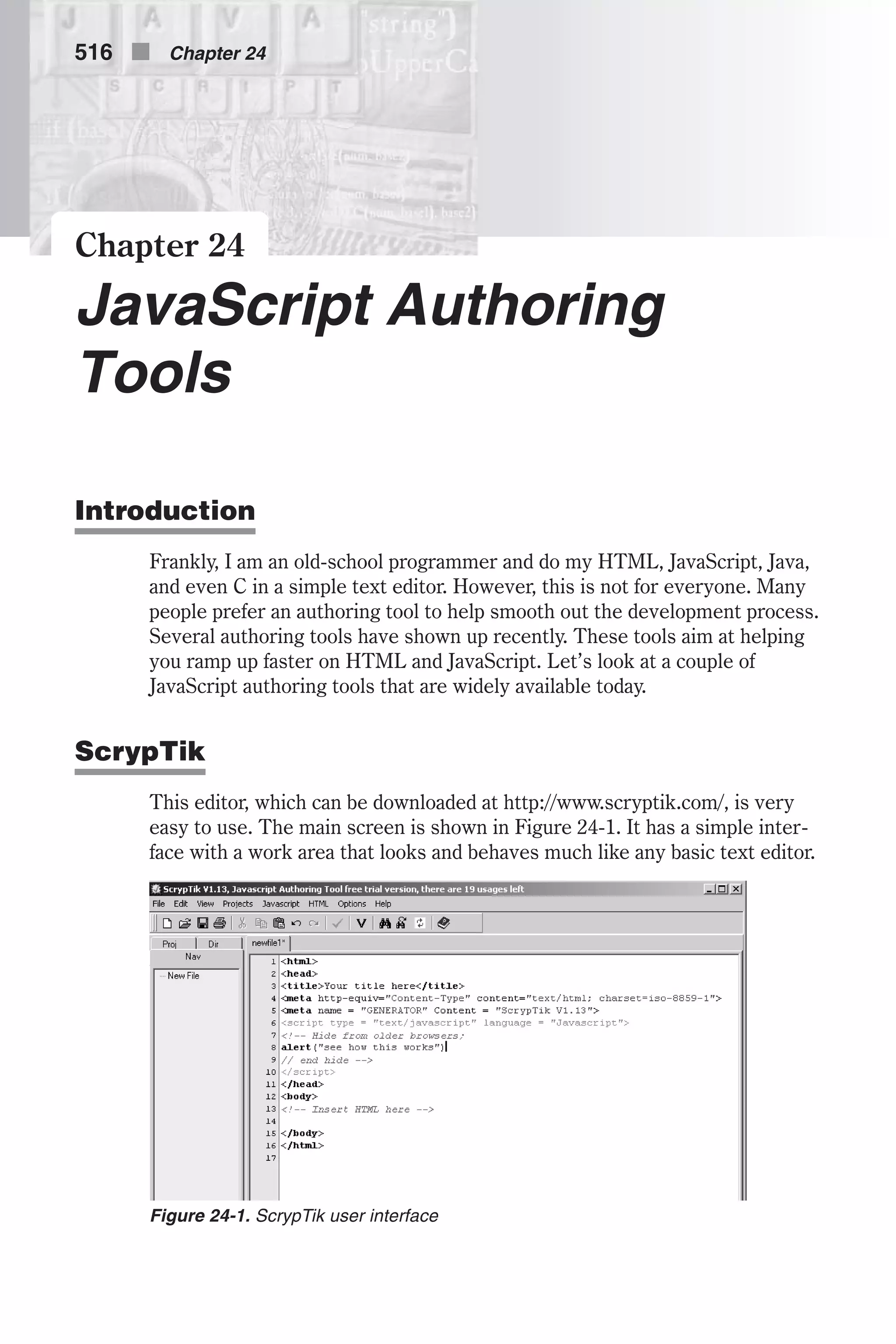 Chapter 24 JavaScript Authoring Tools Introduction Frankly, I am an old-school programmer and do my HTML, JavaScript, Java, and even C in a simple text editor. However, this is not for everyone. Many people prefer an authoring tool to help smooth out the development process. Several authoring tools have shown up recently. These tools aim at helping you ramp up faster on HTML and JavaScript. Let’s look at a couple of JavaScript authoring tools that are widely available today. ScrypTik This editor, which can be downloaded at http://www.scryptik.com/, is very easy to use. The main screen is shown in Figure 24-1. It has a simple inter- face with a work area that looks and behaves much like any basic text editor. 516 n Chapter 24 Figure 24-1. ScrypTik user interface 