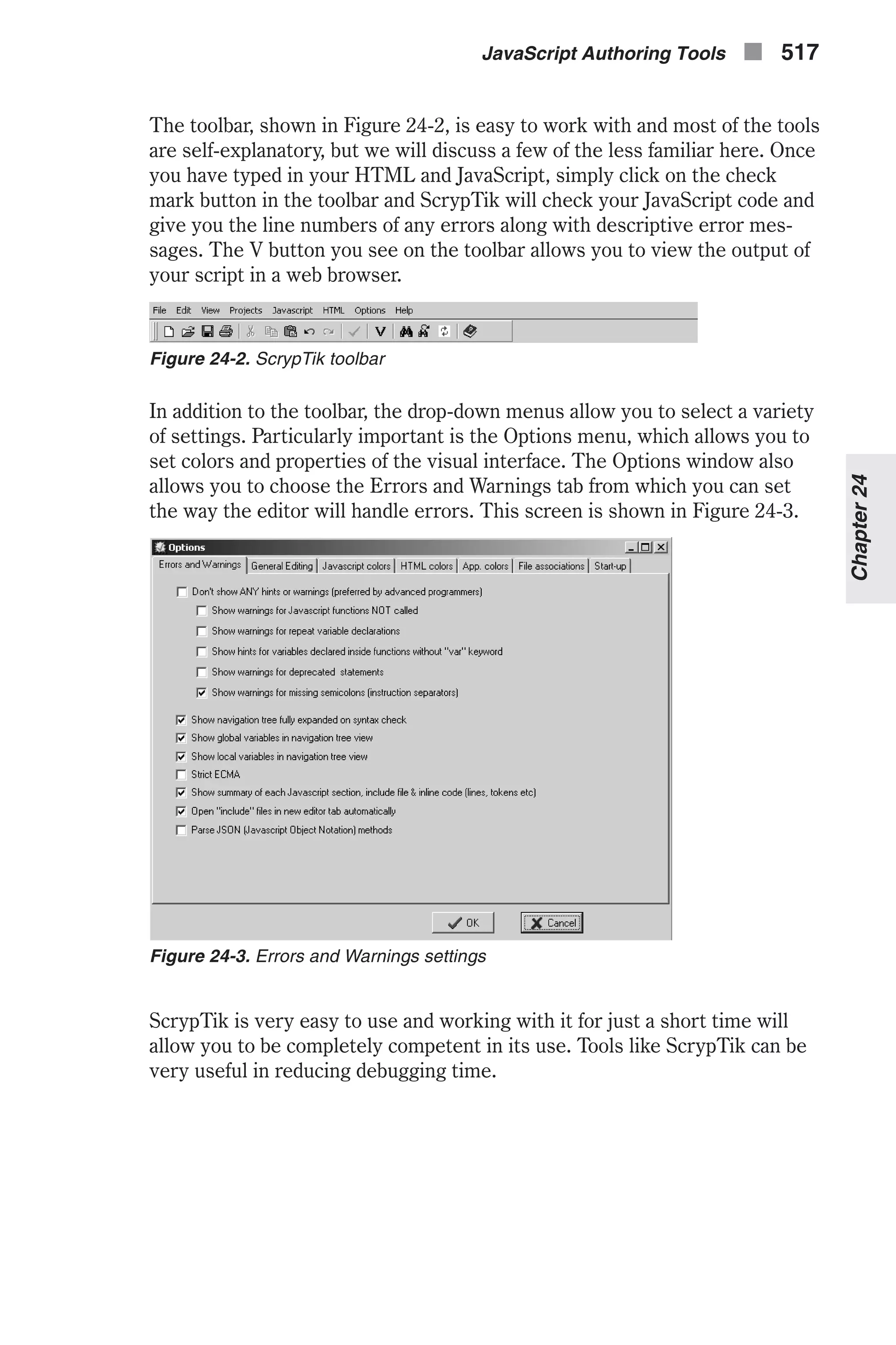 The toolbar, shown in Figure 24-2, is easy to work with and most of the tools are self-explanatory, but we will discuss a few of the less familiar here. Once you have typed in your HTML and JavaScript, simply click on the check mark button in the toolbar and ScrypTik will check your JavaScript code and give you the line numbers of any errors along with descriptive error mes- sages. The V button you see on the toolbar allows you to view the output of your script in a web browser. In addition to the toolbar, the drop-down menus allow you to select a variety of settings. Particularly important is the Options menu, which allows you to set colors and properties of the visual interface. The Options window also allows you to choose the Errors and Warnings tab from which you can set the way the editor will handle errors. This screen is shown in Figure 24-3. ScrypTik is very easy to use and working with it for just a short time will allow you to be completely competent in its use. Tools like ScrypTik can be very useful in reducing debugging time. JavaScript Authoring Tools n 517 Chapter24 Figure 24-2. ScrypTik toolbar Figure 24-3. Errors and Warnings settings 