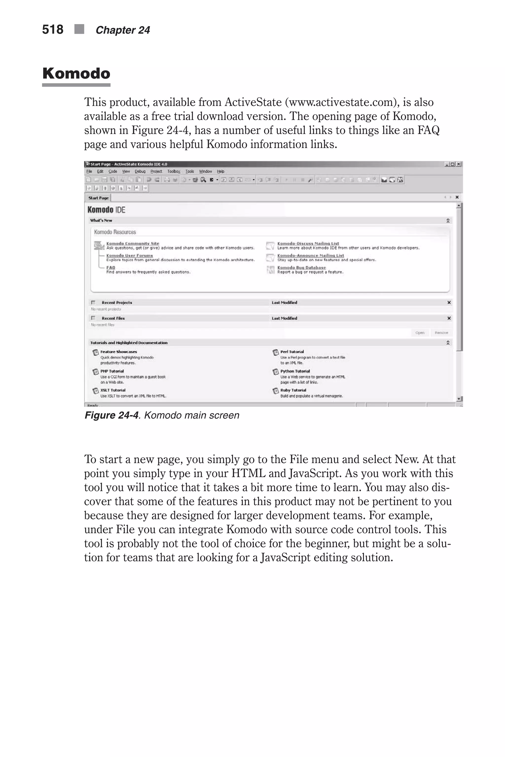 Komodo This product, available from ActiveState (www.activestate.com), is also available as a free trial download version. The opening page of Komodo, shown in Figure 24-4, has a number of useful links to things like an FAQ page and various helpful Komodo information links. To start a new page, you simply go to the File menu and select New. At that point you simply type in your HTML and JavaScript. As you work with this tool you will notice that it takes a bit more time to learn. You may also dis- cover that some of the features in this product may not be pertinent to you because they are designed for larger development teams. For example, under File you can integrate Komodo with source code control tools. This tool is probably not the tool of choice for the beginner, but might be a solu- tion for teams that are looking for a JavaScript editing solution. 518 n Chapter 24 Figure 24-4. Komodo main screen 