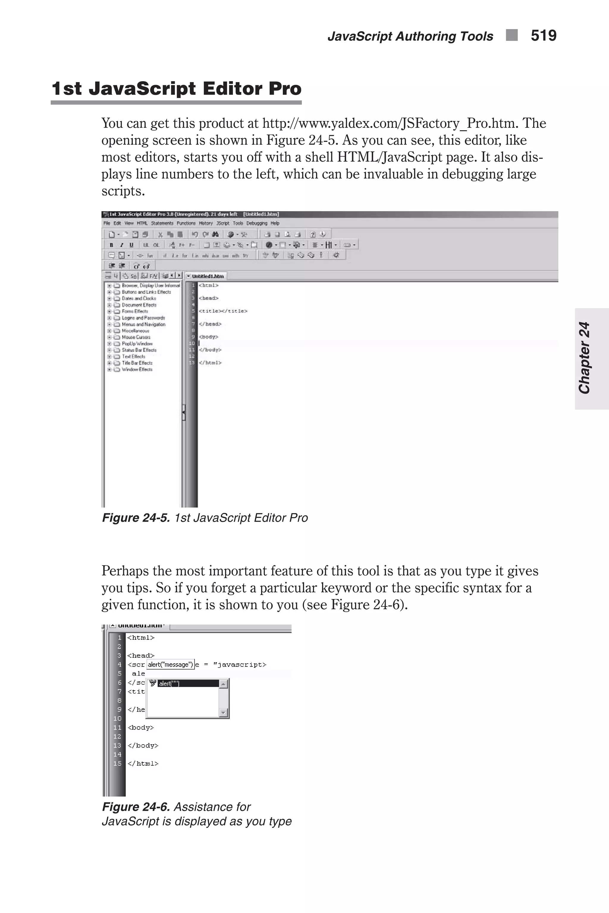 1st JavaScript Editor Pro You can get this product at http://www.yaldex.com/JSFactory_Pro.htm. The opening screen is shown in Figure 24-5. As you can see, this editor, like most editors, starts you off with a shell HTML/JavaScript page. It also dis- plays line numbers to the left, which can be invaluable in debugging large scripts. Perhaps the most important feature of this tool is that as you type it gives you tips. So if you forget a particular keyword or the specific syntax for a given function, it is shown to you (see Figure 24-6). JavaScript Authoring Tools n 519 Chapter24 Figure 24-5. 1st JavaScript Editor Pro Figure 24-6. Assistance for JavaScript is displayed as you type 