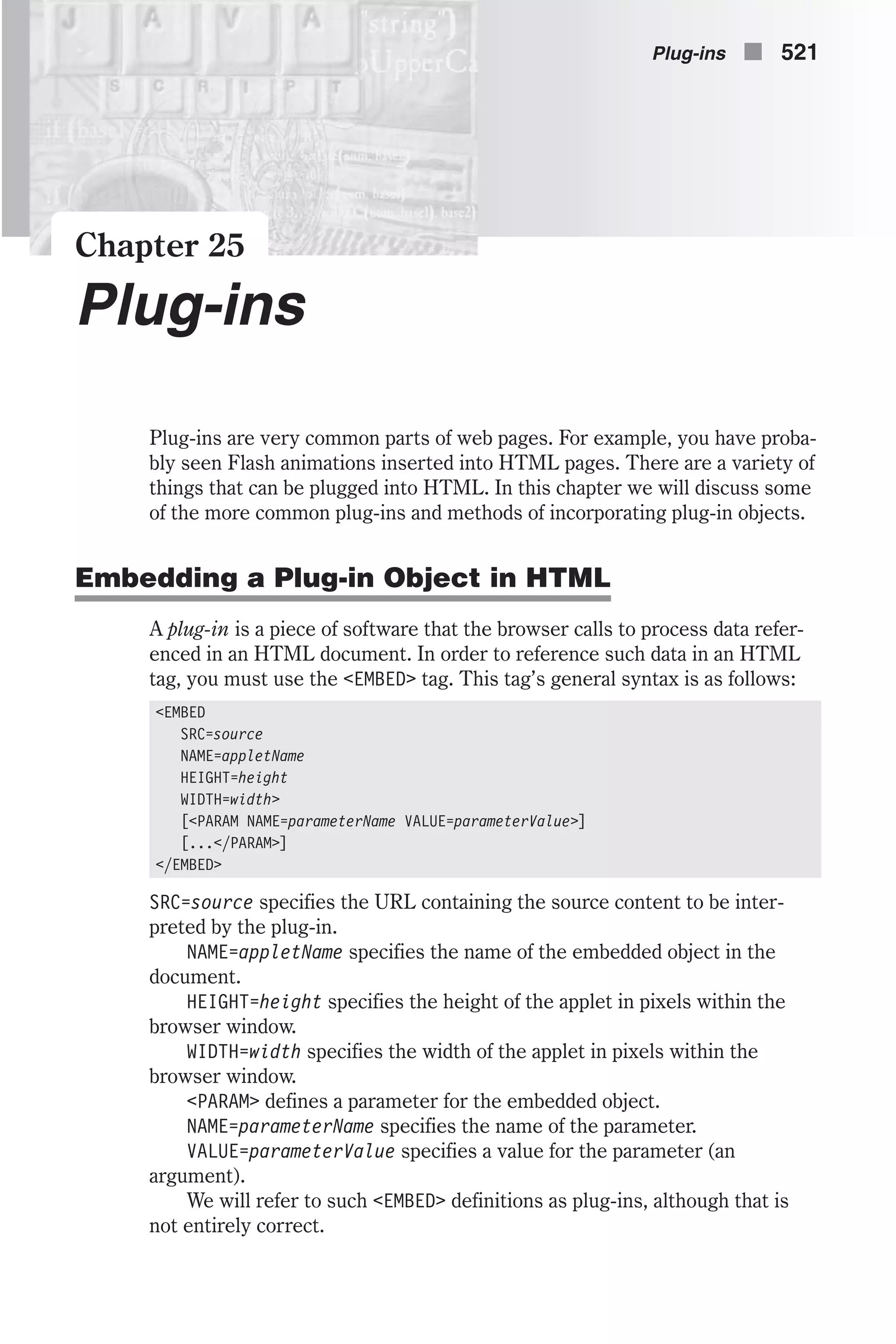Chapter 25 Plug-ins Plug-ins are very common parts of web pages. For example, you have proba- bly seen Flash animations inserted into HTML pages. There are a variety of things that can be plugged into HTML. In this chapter we will discuss some of the more common plug-ins and methods of incorporating plug-in objects. Embedding a Plug-in Object in HTML A plug-in is a piece of software that the browser calls to process data refer- enced in an HTML document. In order to reference such data in an HTML tag, you must use the <EMBED> tag. This tag’s general syntax is as follows: <EMBED SRC=source NAME=appletName HEIGHT=height WIDTH=width> [<PARAM NAME=parameterName VALUE=parameterValue>] [...</PARAM>] </EMBED> SRC=source specifies the URL containing the source content to be inter- preted by the plug-in. NAME=appletName specifies the name of the embedded object in the document. HEIGHT=height specifies the height of the applet in pixels within the browser window. WIDTH=width specifies the width of the applet in pixels within the browser window. <PARAM> defines a parameter for the embedded object. NAME=parameterName specifies the name of the parameter. VALUE=parameterValue specifies a value for the parameter (an argument). We will refer to such <EMBED> definitions as plug-ins, although that is not entirely correct. Plug-ins n 521 