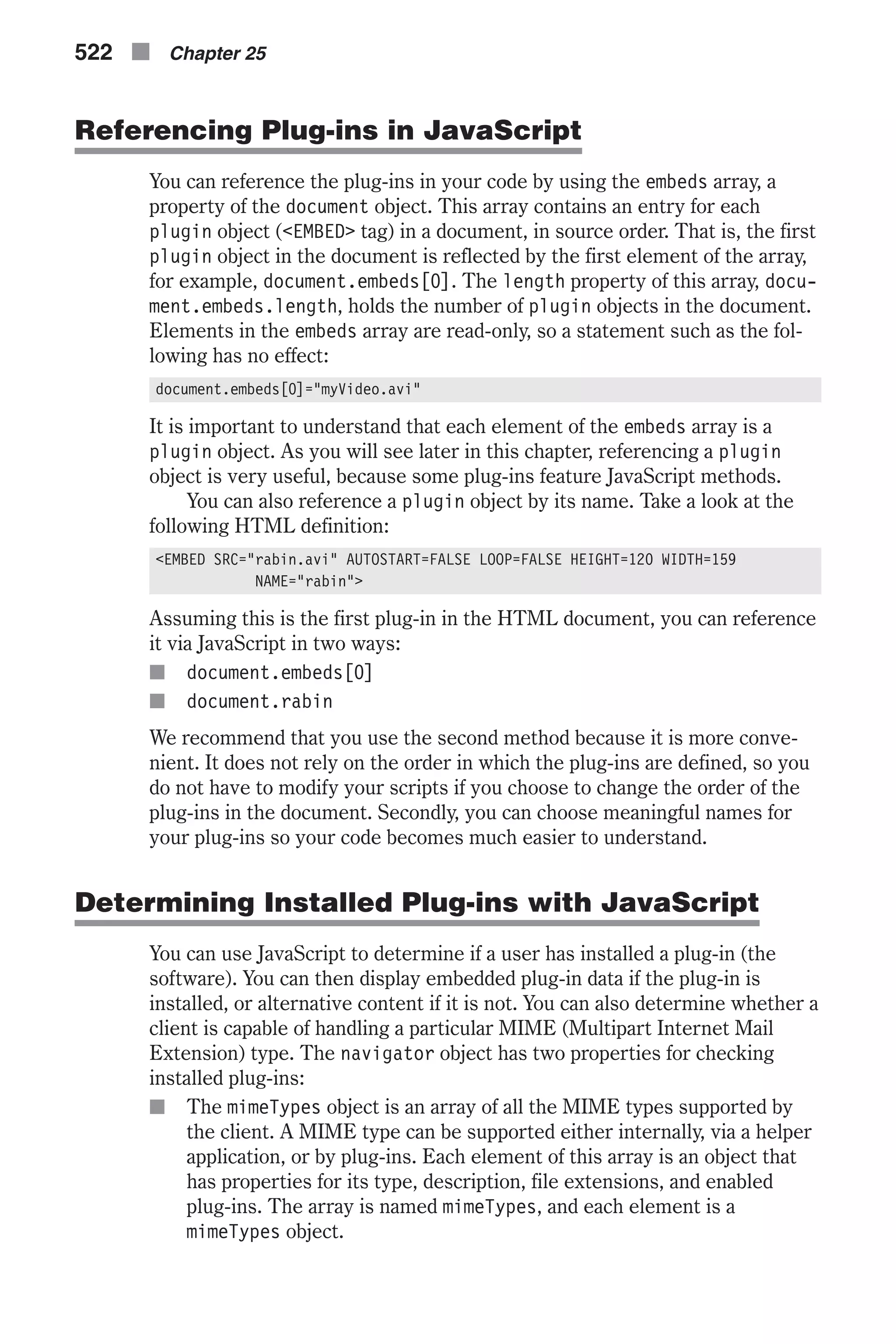 Referencing Plug-ins in JavaScript You can reference the plug-ins in your code by using the embeds array, a property of the document object. This array contains an entry for each plugin object (<EMBED> tag) in a document, in source order. That is, the first plugin object in the document is reflected by the first element of the array, for example, document.embeds[0]. The length property of this array, docu- ment.embeds.length, holds the number of plugin objects in the document. Elements in the embeds array are read-only, so a statement such as the fol- lowing has no effect: document.embeds[0]="myVideo.avi" It is important to understand that each element of the embeds array is a plugin object. As you will see later in this chapter, referencing a plugin object is very useful, because some plug-ins feature JavaScript methods. You can also reference a plugin object by its name. Take a look at the following HTML definition: <EMBED SRC="rabin.avi" AUTOSTART=FALSE LOOP=FALSE HEIGHT=120 WIDTH=159 NAME="rabin"> Assuming this is the first plug-in in the HTML document, you can reference it via JavaScript in two ways: n document.embeds[0] n document.rabin We recommend that you use the second method because it is more conve- nient. It does not rely on the order in which the plug-ins are defined, so you do not have to modify your scripts if you choose to change the order of the plug-ins in the document. Secondly, you can choose meaningful names for your plug-ins so your code becomes much easier to understand. Determining Installed Plug-ins with JavaScript You can use JavaScript to determine if a user has installed a plug-in (the software). You can then display embedded plug-in data if the plug-in is installed, or alternative content if it is not. You can also determine whether a client is capable of handling a particular MIME (Multipart Internet Mail Extension) type. The navigator object has two properties for checking installed plug-ins: n The mimeTypes object is an array of all the MIME types supported by the client. A MIME type can be supported either internally, via a helper application, or by plug-ins. Each element of this array is an object that has properties for its type, description, file extensions, and enabled plug-ins. The array is named mimeTypes, and each element is a mimeTypes object. 522 n Chapter 25 