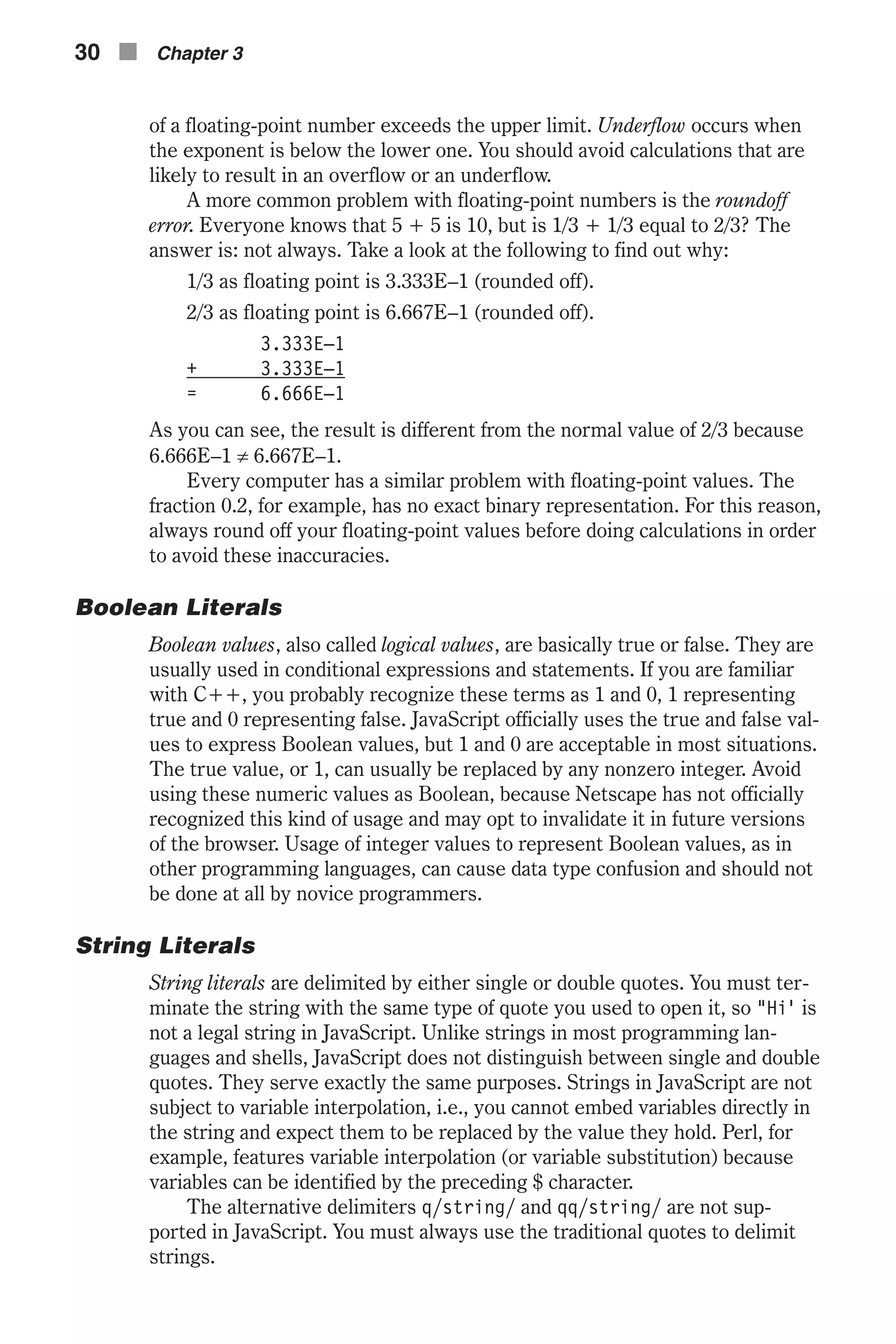 of a floating-point number exceeds the upper limit. Underflow occurs when the exponent is below the lower one. You should avoid calculations that are likely to result in an overflow or an underflow. A more common problem with floating-point numbers is the roundoff error. Everyone knows that 5 + 5 is 10, but is 1/3 + 1/3 equal to 2/3? The answer is: not always. Take a look at the following to find out why: 1/3 as floating point is 3.333E–1 (rounded off). 2/3 as floating point is 6.667E–1 (rounded off). 3.333E–1 + 3.333E–1 = 6.666E–1 As you can see, the result is different from the normal value of 2/3 because 6.666E–1 ¹ 6.667E–1. Every computer has a similar problem with floating-point values. The fraction 0.2, for example, has no exact binary representation. For this reason, always round off your floating-point values before doing calculations in order to avoid these inaccuracies. Boolean Literals Boolean values, also called logical values, are basically true or false. They are usually used in conditional expressions and statements. If you are familiar with C++, you probably recognize these terms as 1 and 0, 1 representing true and 0 representing false. JavaScript officially uses the true and false val- ues to express Boolean values, but 1 and 0 are acceptable in most situations. The true value, or 1, can usually be replaced by any nonzero integer. Avoid using these numeric values as Boolean, because Netscape has not officially recognized this kind of usage and may opt to invalidate it in future versions of the browser. Usage of integer values to represent Boolean values, as in other programming languages, can cause data type confusion and should not be done at all by novice programmers. String Literals String literals are delimited by either single or double quotes. You must ter- minate the string with the same type of quote you used to open it, so "Hi' is not a legal string in JavaScript. Unlike strings in most programming lan- guages and shells, JavaScript does not distinguish between single and double quotes. They serve exactly the same purposes. Strings in JavaScript are not subject to variable interpolation, i.e., you cannot embed variables directly in the string and expect them to be replaced by the value they hold. Perl, for example, features variable interpolation (or variable substitution) because variables can be identified by the preceding $ character. The alternative delimiters q/string/ and qq/string/ are not sup- ported in JavaScript. You must always use the traditional quotes to delimit strings. 30 n Chapter 3 