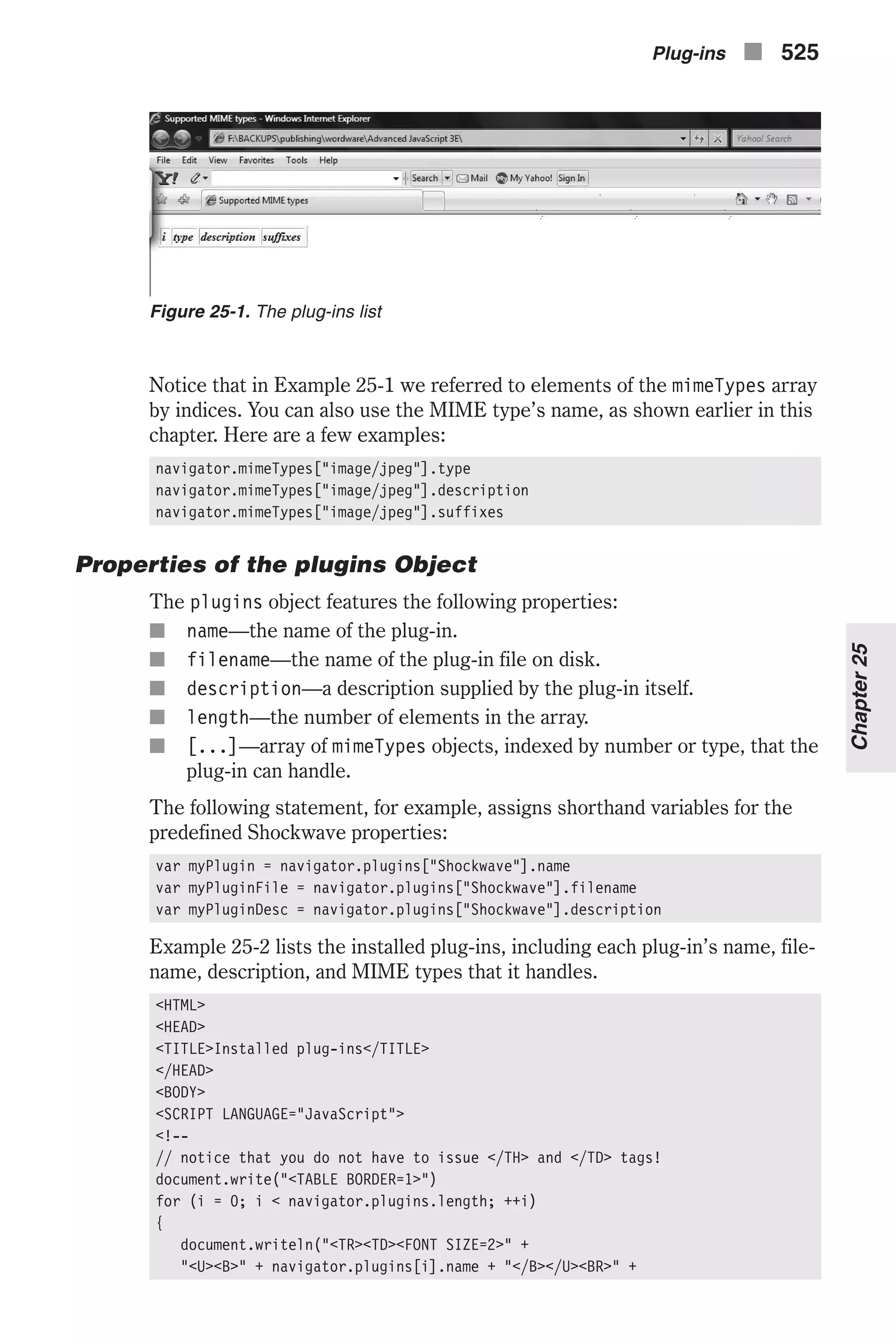 Notice that in Example 25-1 we referred to elements of the mimeTypes array by indices. You can also use the MIME type’s name, as shown earlier in this chapter. Here are a few examples: navigator.mimeTypes["image/jpeg"].type navigator.mimeTypes["image/jpeg"].description navigator.mimeTypes["image/jpeg"].suffixes Properties of the plugins Object The plugins object features the following properties: n name—the name of the plug-in. n filename—the name of the plug-in file on disk. n description—a description supplied by the plug-in itself. n length—the number of elements in the array. n [...]—array of mimeTypes objects, indexed by number or type, that the plug-in can handle. The following statement, for example, assigns shorthand variables for the predefined Shockwave properties: var myPlugin = navigator.plugins["Shockwave"].name var myPluginFile = navigator.plugins["Shockwave"].filename var myPluginDesc = navigator.plugins["Shockwave"].description Example 25-2 lists the installed plug-ins, including each plug-in’s name, file- name, description, and MIME types that it handles. <HTML> <HEAD> <TITLE>Installed plug-ins</TITLE> </HEAD> <BODY> <SCRIPT LANGUAGE="JavaScript"> <!-- // notice that you do not have to issue </TH> and </TD> tags! document.write("<TABLE BORDER=1>") for (i = 0; i < navigator.plugins.length; ++i) { document.writeln("<TR><TD><FONT SIZE=2>" + "<U><B>" + navigator.plugins[i].name + "</B></U><BR>" + Plug-ins n 525 Chapter25 Figure 25-1. The plug-ins list 