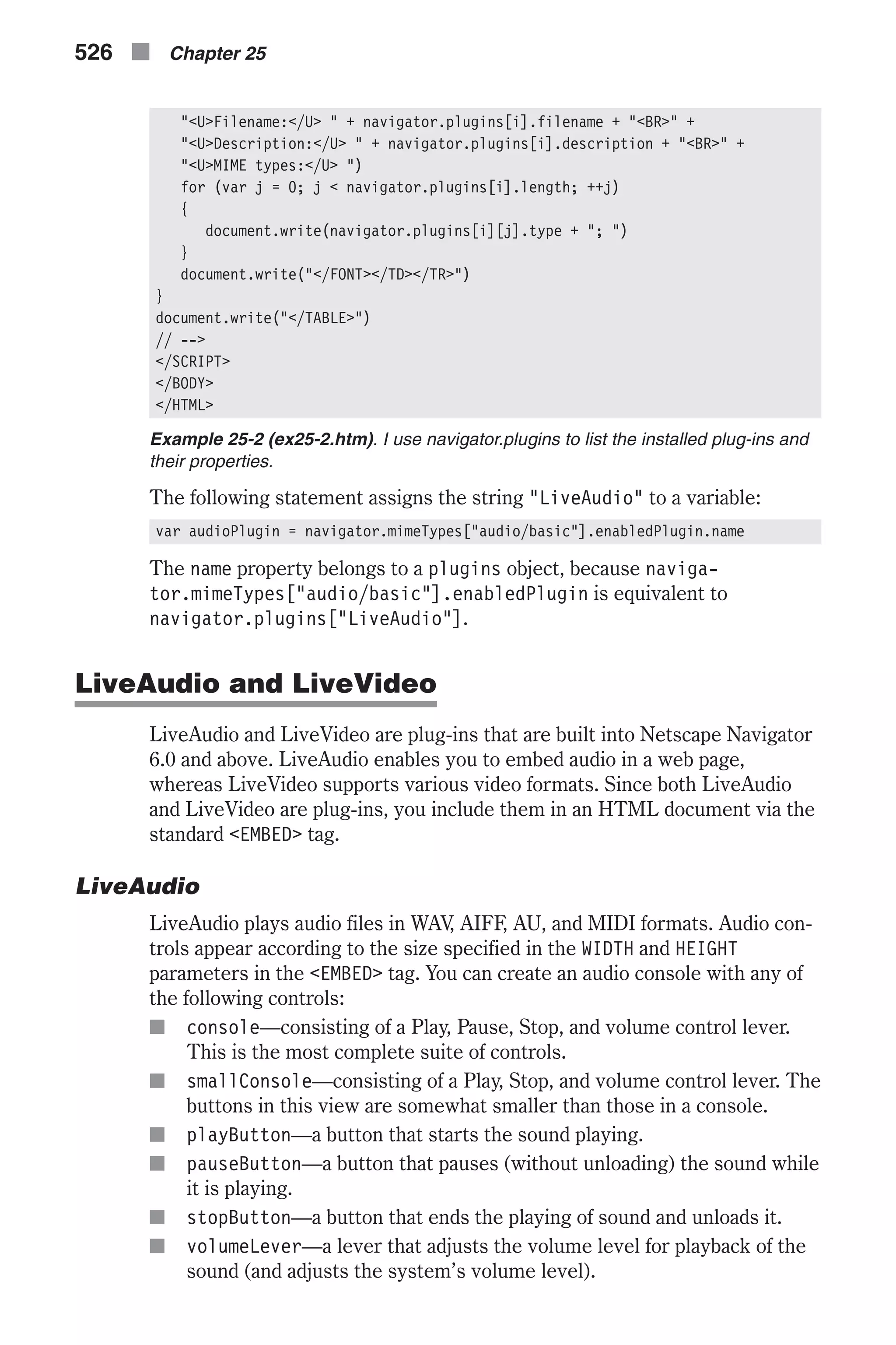 "<U>Filename:</U> " + navigator.plugins[i].filename + "<BR>" + "<U>Description:</U> " + navigator.plugins[i].description + "<BR>" + "<U>MIME types:</U> ") for (var j = 0; j < navigator.plugins[i].length; ++j) { document.write(navigator.plugins[i][j].type + "; ") } document.write("</FONT></TD></TR>") } document.write("</TABLE>") // --> </SCRIPT> </BODY> </HTML> Example 25-2 (ex25-2.htm). I use navigator.plugins to list the installed plug-ins and their properties. The following statement assigns the string "LiveAudio" to a variable: var audioPlugin = navigator.mimeTypes["audio/basic"].enabledPlugin.name The name property belongs to a plugins object, because naviga- tor.mimeTypes["audio/basic"].enabledPlugin is equivalent to navigator.plugins["LiveAudio"]. LiveAudio and LiveVideo LiveAudio and LiveVideo are plug-ins that are built into Netscape Navigator 6.0 and above. LiveAudio enables you to embed audio in a web page, whereas LiveVideo supports various video formats. Since both LiveAudio and LiveVideo are plug-ins, you include them in an HTML document via the standard <EMBED> tag. LiveAudio LiveAudio plays audio files in WAV, AIFF, AU, and MIDI formats. Audio con- trols appear according to the size specified in the WIDTH and HEIGHT parameters in the <EMBED> tag. You can create an audio console with any of the following controls: n console—consisting of a Play, Pause, Stop, and volume control lever. This is the most complete suite of controls. n smallConsole—consisting of a Play, Stop, and volume control lever. The buttons in this view are somewhat smaller than those in a console. n playButton—a button that starts the sound playing. n pauseButton—a button that pauses (without unloading) the sound while it is playing. n stopButton—a button that ends the playing of sound and unloads it. n volumeLever—a lever that adjusts the volume level for playback of the sound (and adjusts the system’s volume level). 526 n Chapter 25 