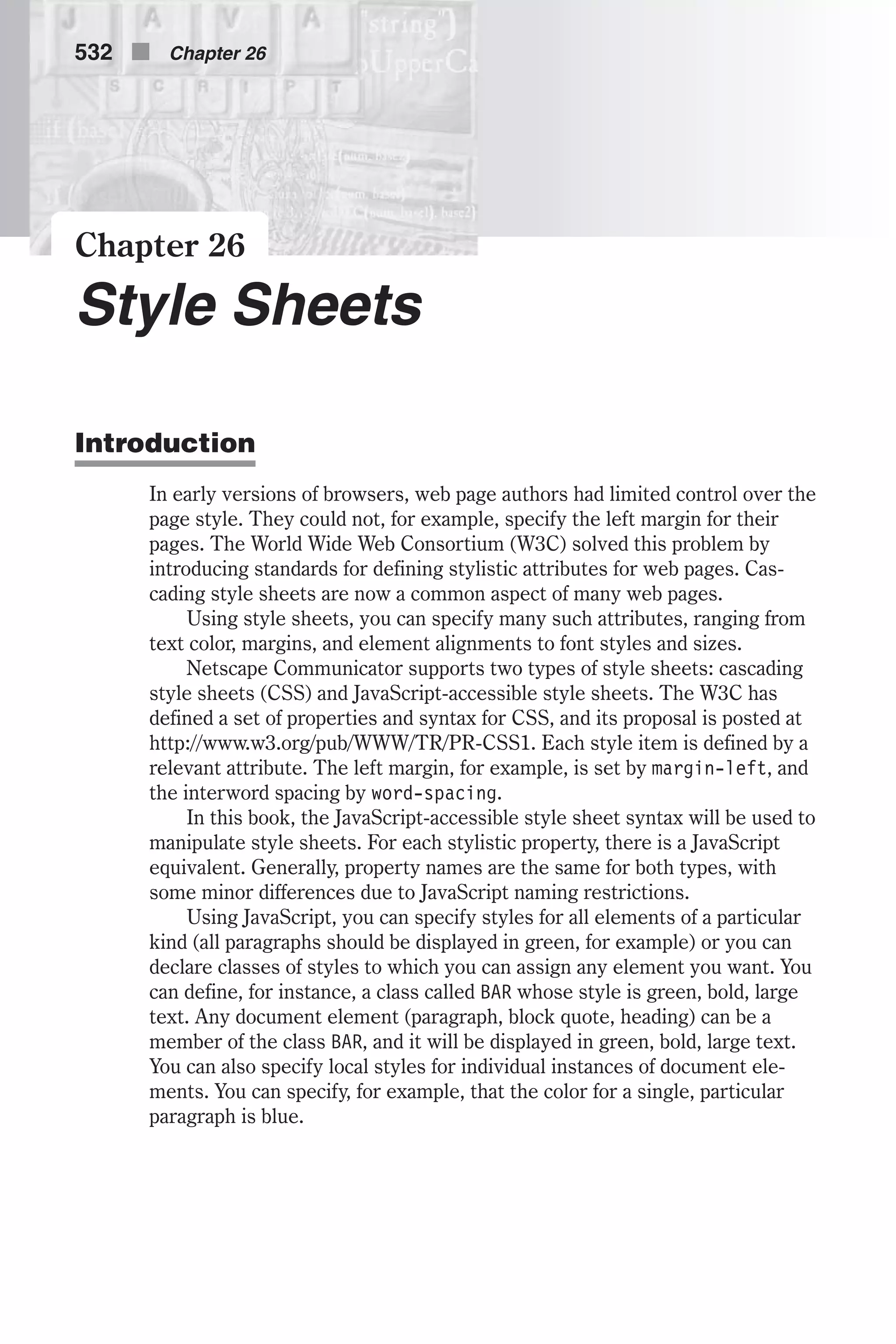 Chapter 26 Style Sheets Introduction In early versions of browsers, web page authors had limited control over the page style. They could not, for example, specify the left margin for their pages. The World Wide Web Consortium (W3C) solved this problem by introducing standards for defining stylistic attributes for web pages. Cas- cading style sheets are now a common aspect of many web pages. Using style sheets, you can specify many such attributes, ranging from text color, margins, and element alignments to font styles and sizes. Netscape Communicator supports two types of style sheets: cascading style sheets (CSS) and JavaScript-accessible style sheets. The W3C has defined a set of properties and syntax for CSS, and its proposal is posted at http://www.w3.org/pub/WWW/TR/PR-CSS1. Each style item is defined by a relevant attribute. The left margin, for example, is set by margin-left, and the interword spacing by word-spacing. In this book, the JavaScript-accessible style sheet syntax will be used to manipulate style sheets. For each stylistic property, there is a JavaScript equivalent. Generally, property names are the same for both types, with some minor differences due to JavaScript naming restrictions. Using JavaScript, you can specify styles for all elements of a particular kind (all paragraphs should be displayed in green, for example) or you can declare classes of styles to which you can assign any element you want. You can define, for instance, a class called BAR whose style is green, bold, large text. Any document element (paragraph, block quote, heading) can be a member of the class BAR, and it will be displayed in green, bold, large text. You can also specify local styles for individual instances of document ele- ments. You can specify, for example, that the color for a single, particular paragraph is blue. 532 n Chapter 26 