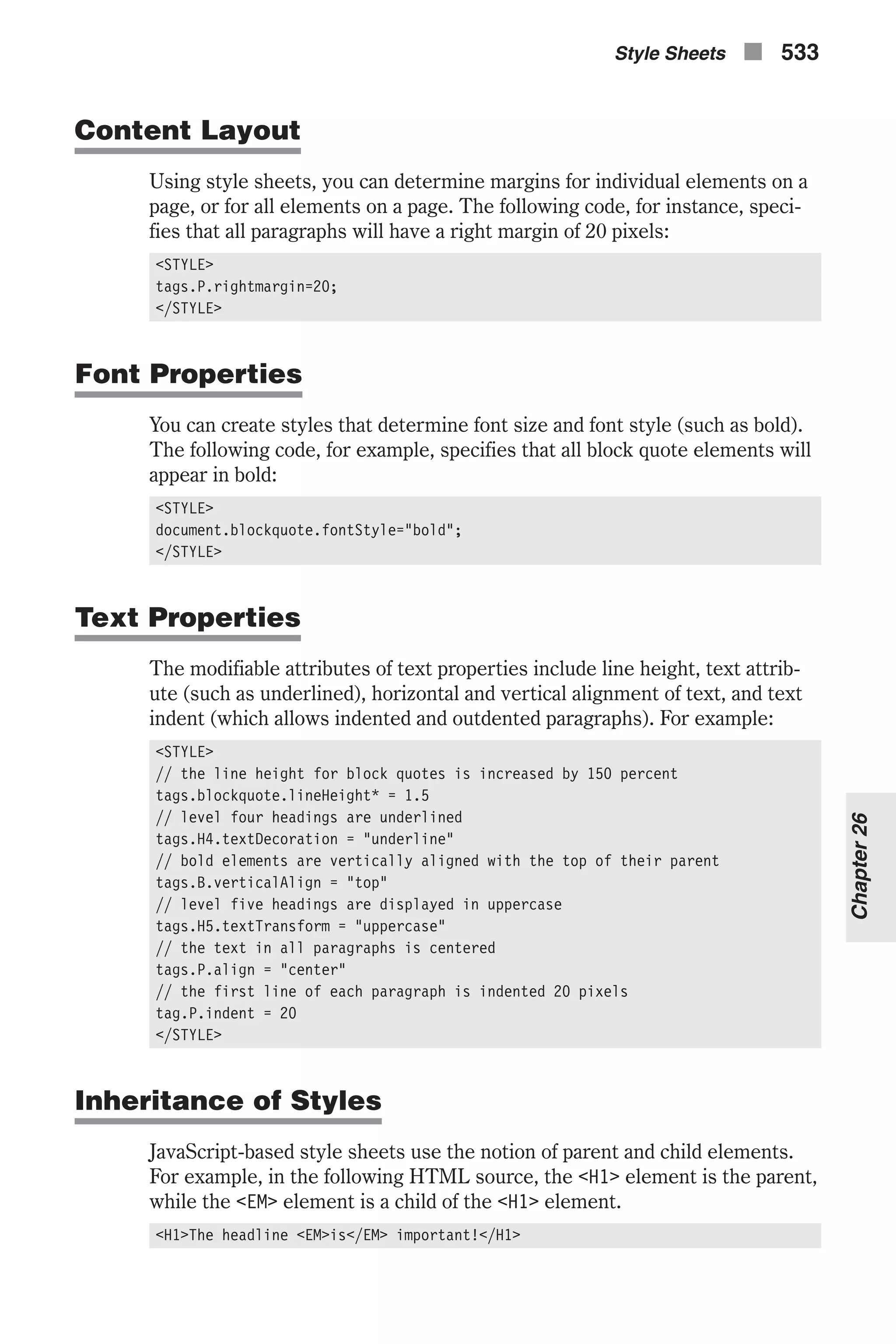 Content Layout Using style sheets, you can determine margins for individual elements on a page, or for all elements on a page. The following code, for instance, speci- fies that all paragraphs will have a right margin of 20 pixels: <STYLE> tags.P.rightmargin=20; </STYLE> Font Properties You can create styles that determine font size and font style (such as bold). The following code, for example, specifies that all block quote elements will appear in bold: <STYLE> document.blockquote.fontStyle="bold"; </STYLE> Text Properties The modifiable attributes of text properties include line height, text attrib- ute (such as underlined), horizontal and vertical alignment of text, and text indent (which allows indented and outdented paragraphs). For example: <STYLE> // the line height for block quotes is increased by 150 percent tags.blockquote.lineHeight* = 1.5 // level four headings are underlined tags.H4.textDecoration = "underline" // bold elements are vertically aligned with the top of their parent tags.B.verticalAlign = "top" // level five headings are displayed in uppercase tags.H5.textTransform = "uppercase" // the text in all paragraphs is centered tags.P.align = "center" // the first line of each paragraph is indented 20 pixels tag.P.indent = 20 </STYLE> Inheritance of Styles JavaScript-based style sheets use the notion of parent and child elements. For example, in the following HTML source, the <H1> element is the parent, while the <EM> element is a child of the <H1> element. <H1>The headline <EM>is</EM> important!</H1> Style Sheets n 533 Chapter26 