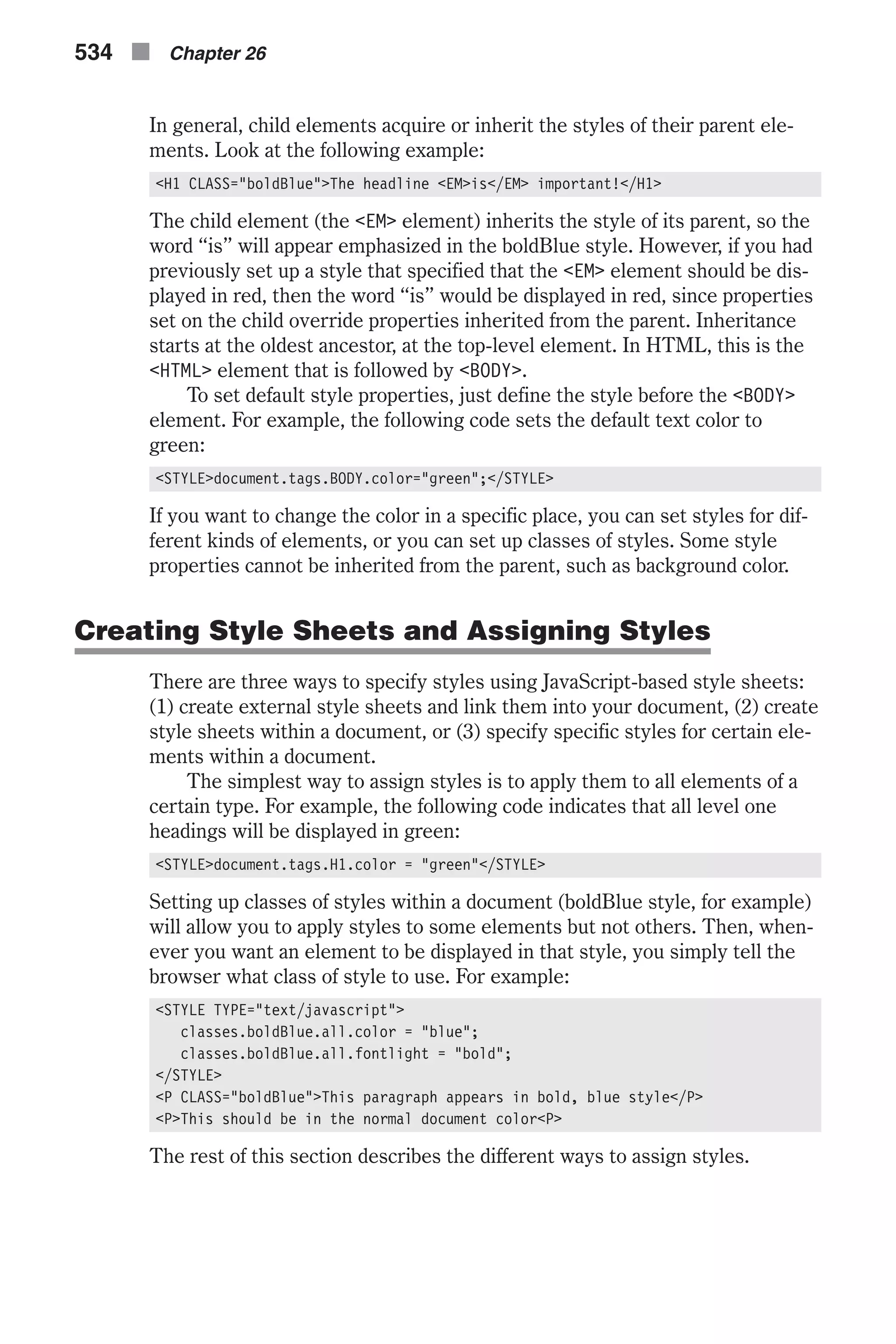 In general, child elements acquire or inherit the styles of their parent ele- ments. Look at the following example: <H1 CLASS="boldBlue">The headline <EM>is</EM> important!</H1> The child element (the <EM> element) inherits the style of its parent, so the word “is” will appear emphasized in the boldBlue style. However, if you had previously set up a style that specified that the <EM> element should be dis- played in red, then the word “is” would be displayed in red, since properties set on the child override properties inherited from the parent. Inheritance starts at the oldest ancestor, at the top-level element. In HTML, this is the <HTML> element that is followed by <BODY>. To set default style properties, just define the style before the <BODY> element. For example, the following code sets the default text color to green: <STYLE>document.tags.