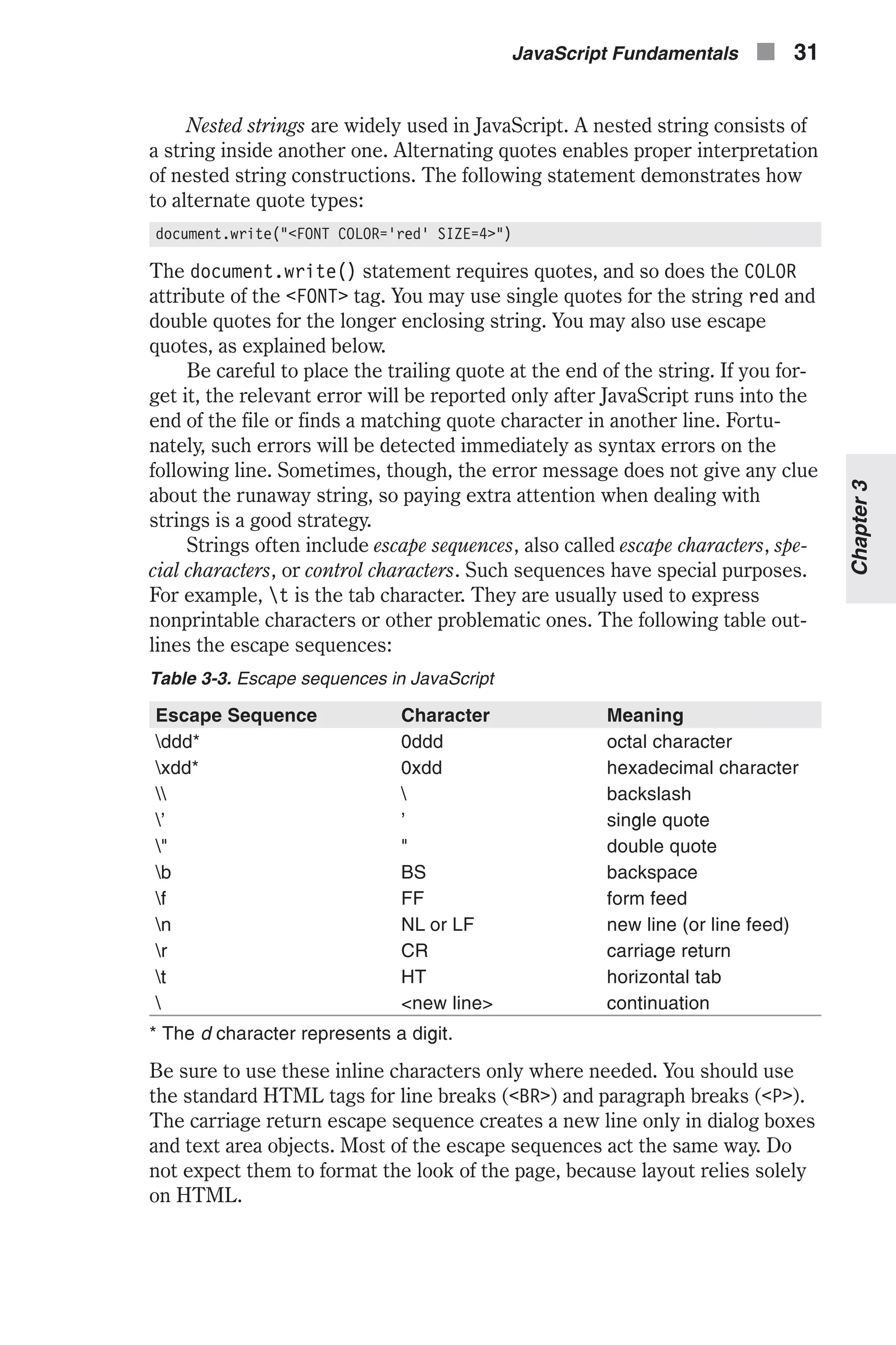 Nested strings are widely used in JavaScript. A nested string consists of a string inside another one. Alternating quotes enables proper interpretation of nested string constructions. The following statement demonstrates how to alternate quote types: document.write("<FONT COLOR='red' SIZE=4>") The document.write() statement requires quotes, and so does the COLOR attribute of the <FONT> tag. You may use single quotes for the string red and double quotes for the longer enclosing string. You may also use escape quotes, as explained below. Be careful to place the trailing quote at the end of the string. If you for- get it, the relevant error will be reported only after JavaScript runs into the end of the file or finds a matching quote character in another line. Fortu- nately, such errors will be detected immediately as syntax errors on the following line. Sometimes, though, the error message does not give any clue about the runaway string, so paying extra attention when dealing with strings is a good strategy. Strings often include escape sequences, also called escape characters, spe- cial characters, or control characters. Such sequences have special purposes. For example, t is the tab character. They are usually used to express nonprintable characters or other problematic ones. The following table out- lines the escape sequences: Table 3-3. Escape sequences in JavaScript Escape Sequence Character Meaning ddd* 0ddd octal character xdd* 0xdd hexadecimal character backslash ' ' single quote " " double quote b BS backspace f FF form feed n NL or LF new line (or line feed) r CR carriage return t HT horizontal tab <new line> continuation * The d character represents a digit. Be sure to use these inline characters only where needed. You should use the standard HTML tags for line breaks (<BR>) and paragraph breaks (<P>). The carriage return escape sequence creates a new line only in dialog boxes and text area objects. Most of the escape sequences act the same way. Do not expect them to format the look of the page, because layout relies solely on HTML. JavaScript Fundamentals n 31 Chapter3 