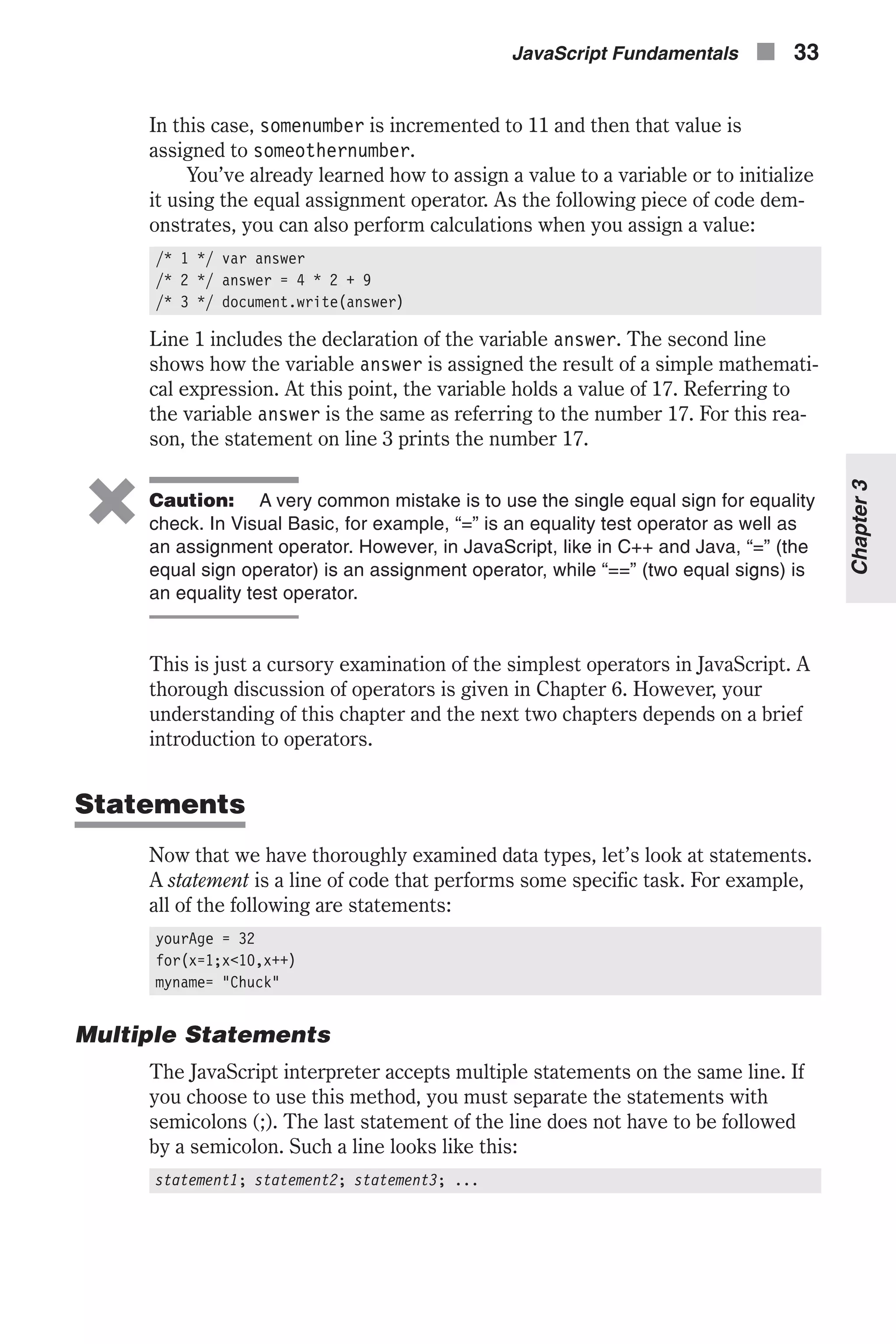 In this case, somenumber is incremented to 11 and then that value is assigned to someothernumber. You’ve already learned how to assign a value to a variable or to initialize it using the equal assignment operator. As the following piece of code dem- onstrates, you can also perform calculations when you assign a value: /* 1 */ var answer /* 2 */ answer = 4 * 2 + 9 /* 3 */ document.write(answer) Line 1 includes the declaration of the variable answer. The second line shows how the variable answer is assigned the result of a simple mathemati- cal expression. At this point, the variable holds a value of 17. Referring to the variable answer is the same as referring to the number 17. For this rea- son, the statement on line 3 prints the number 17. 6 Caution: A very common mistake is to use the single equal sign for equality check. In Visual Basic, for example, “=” is an equality test operator as well as an assignment operator. However, in JavaScript, like in C++ and Java, “=” (the equal sign operator) is an assignment operator, while “==” (two equal signs) is an equality test operator. This is just a cursory examination of the simplest operators in JavaScript. A thorough discussion of operators is given in Chapter 6. However, your understanding of this chapter and the next two chapters depends on a brief introduction to operators. Statements Now that we have thoroughly examined data types, let’s look at statements. A statement is a line of code that performs some specific task. For example, all of the following are statements: yourAge = 32 for(x=1;x<10,x++) myname= "Chuck" Multiple Statements The JavaScript interpreter accepts multiple statements on the same line. If you choose to use this method, you must separate the statements with semicolons (;). The last statement of the line does not have to be followed by a semicolon. Such a line looks like this: statement1; statement2; statement3; ... JavaScript Fundamentals n 33 Chapter3 