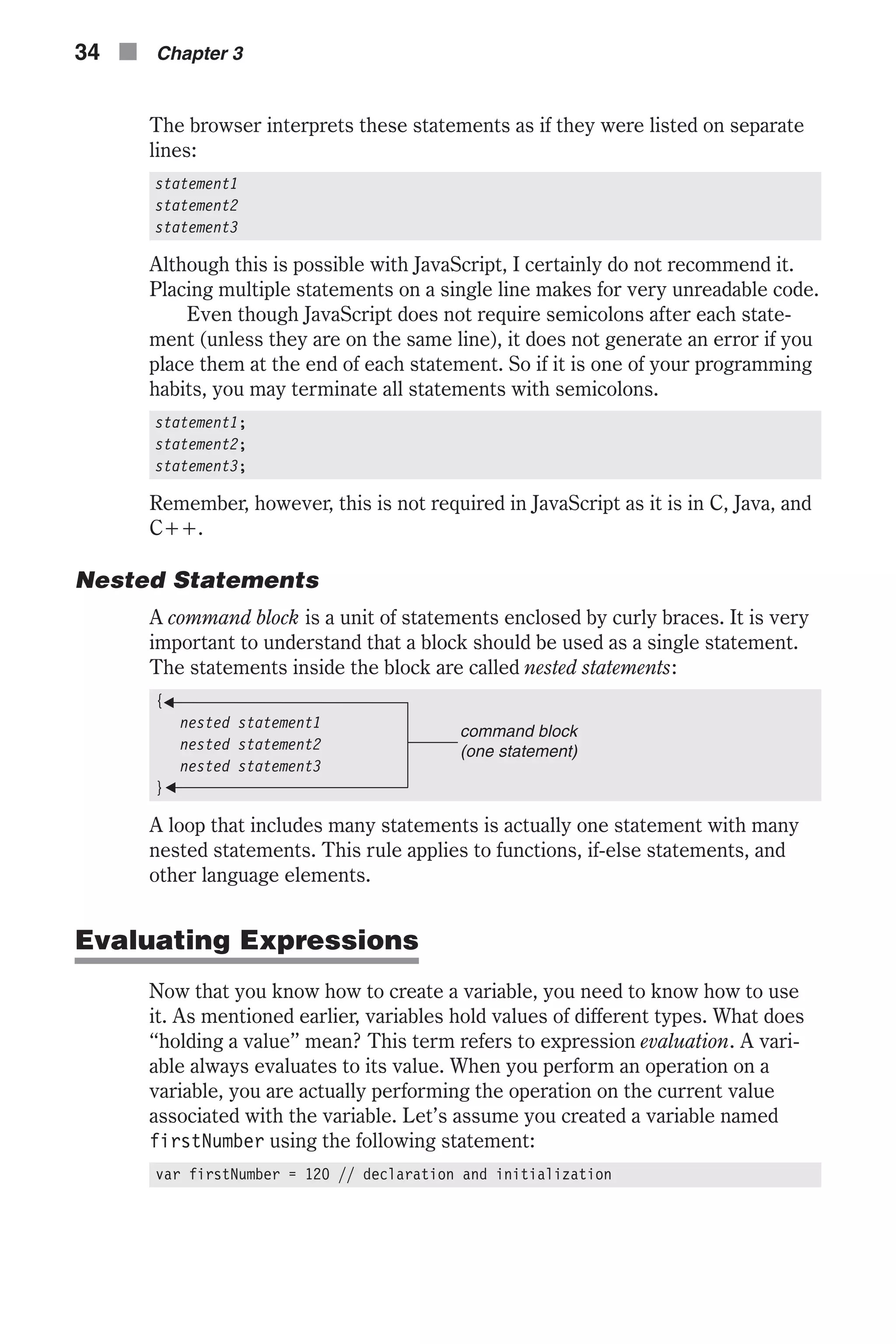 The browser interprets these statements as if they were listed on separate lines: statement1 statement2 statement3 Although this is possible with JavaScript, I certainly do not recommend it. Placing multiple statements on a single line makes for very unreadable code. Even though JavaScript does not require semicolons after each state- ment (unless they are on the same line), it does not generate an error if you place them at the end of each statement. So if it is one of your programming habits, you may terminate all statements with semicolons. statement1; statement2; statement3; Remember, however, this is not required in JavaScript as it is in C, Java, and C++. Nested Statements A command block is a unit of statements enclosed by curly braces. It is very important to understand that a block should be used as a single statement. The statements inside the block are called nested statements: { nested statement1 nested statement2 nested statement3 } A loop that includes many statements is actually one statement with many nested statements. This rule applies to functions, if-else statements, and other language elements. Evaluating Expressions Now that you know how to create a variable, you need to know how to use it. As mentioned earlier, variables hold values of different types. What does “holding a value” mean? This term refers to expression evaluation. A vari- able always evaluates to its value. When you perform an operation on a variable, you are actually performing the operation on the current value associated with the variable. Let’s assume you created a variable named firstNumber using the following statement: var firstNumber = 120 // declaration and initialization 34 n Chapter 3 command block (one statement) 