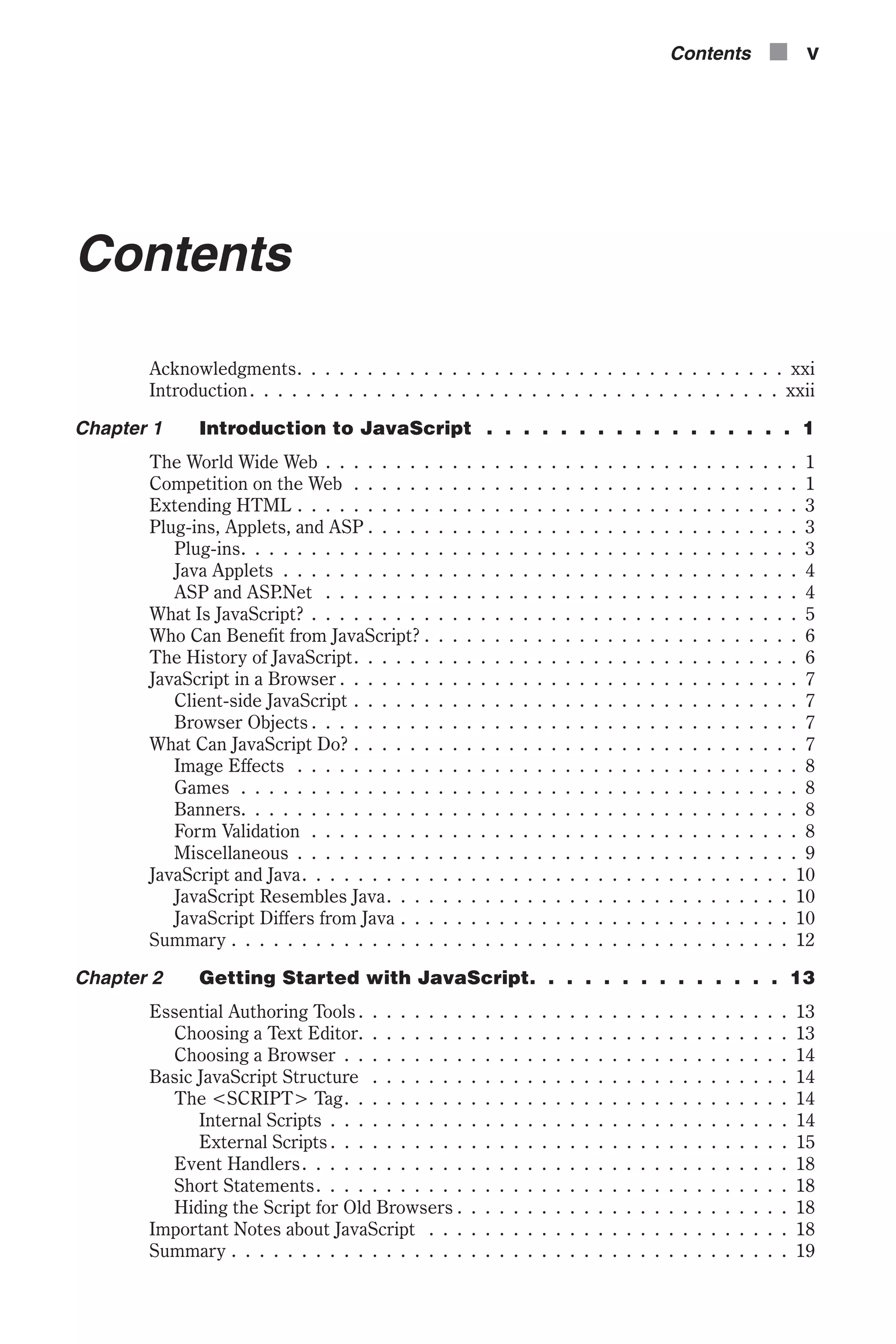 Contents Acknowledgments. . . . . . . . . . . . . . . . . . . . . . . . . . . . . . . . . . . xxi Introduction. . . . . . . . . . . . . . . . . . . . . . . . . . . . . . . . . . . . . . xxii Chapter 1 Introduction to JavaScript . . . . . . . . . . . . . . . . . 1 The World Wide Web . . . . . . . . . . . . . . . . . . . . . . . . . . . . . . . . . . 1 Competition on the Web . . . . . . . . . . . . . . . . . . . . . . . . . . . . . . . . 1 Extending HTML . . . . . . . . . . . . . . . . . . . . . . . . . . . . . . . . . . . . 3 Plug-ins, Applets, and ASP . . . . . . . . . . . . . . . . . . . . . . . . . . . . . . . 3 Plug-ins. . . . . . . . . . . . . . . . . . . . . . . . . . . . . . . . . . . . . . . . 3 Java Applets . . . . . . . . . . . . . . . . . . . . . . . . . . . . . . . . . . . . . 4 ASP and ASP.Net . . . . . . . . . . . . . . . . . . . . . . . . . . . . . . . . . . 4 What Is JavaScript? . . . . . . . . . . . . . . . . . . . . . . . . . . . . . . . . . . . 5 Who Can Benefit from JavaScript? . . . . . . . . . . . . . . . . . . . . . . . . . . . 6 The History of JavaScript. . . . . . . . . . . . . . . . . . . . . . . . . . . . . . . . 6 JavaScript in a Browser . . . . . . . . . . . . . . . . . . . . . . . . . . . . . . . . . 7 Client-side JavaScript . . . . . . . . . . . . . . . . . . . . . . . . . . . . . . . . 7 Browser Objects . . . . . . . . . . . . . . . . . . . . . . . . . . . . . . . . . . . 7 What Can JavaScript Do? . . . . . . . . . . . . . . . . . . . . . . . . . . . . . . . . 7 Image Effects . . . . . . . . . . . . . . . . . . . . . . . . . . . . . . . . . . . . 8 Games . . . . . . . . . . . . . . . . . . . . . . . . . . . . . . . . . . . . . . . . 8 Banners. . . . . . . . . . . . . . . . . . . . . . . . . . . . . . . . . . . . . . . . 8 Form Validation . . . . . . . . . . . . . . . . . . . . . . . . . . . . . . . . . . . 8 Miscellaneous . . . . . . . . . . . . . . . . . . . . . . . . . . . . . . . . . . . . 9 JavaScript and Java. . . . . . . . . . . . . . . . . . . . . . . . . . . . . . . . . . . 10 JavaScript Resembles Java. . . . . . . . . . . . . . . . . . . . . . . . . . . . . 10 JavaScript Differs from Java . . . . . . . . . . . . . . . . . . . . . . . . . . . . 10 Summary . . . . . . . . . . . . . . . . . . . . . . . . . . . . . . . . . . . . . . . . 12 Chapter 2 Getting Started with JavaScript. . . . . . . . . . . . . . 13 Essential Authoring Tools . . . . . . . . . . . . . . . . . . . . . . . . . . . . . . . 13 Choosing a Text Editor. . . . . . . . . . . . . . . . . . . . . . . . . . . . . . . 13 Choosing a Browser . . . . . . . . . . . . . . . . . . . . . . . . . . . . . . . . 14 Basic JavaScript Structure . . . . . . . . . . . . . . . . . . . . . . . . . . . . . . 14 The <SCRIPT> Tag. . . . . . . . . . . . . . . . . . . . . . . . . . . . . . . . 14 Internal Scripts . . . . . . . . . . . . . . . . . . . . . . . . . . . . . . . . . 14 External Scripts . . . . . . . . . . . . . . . . . . . . . . . . . . . . . . . . . 15 Event Handlers. . . . . . . . . . . . . . . . . . . . . . . . . . . . . . . . . . . 18 Short Statements. . . . . . . . . . . . . . . . . . . . . . . . . . . . . . . . . . 18 Hiding the Script for Old Browsers . . . . . . . . . . . . . . . . . . . . . . . . 18 Important Notes about JavaScript . . . . . . . . . . . . . . . . . . . . . . . . . . 18 Summary . . . . . . . . . . . . . . . . . . . . . . . . . . . . . . . . . . . . . . . . 19 Contents n v 