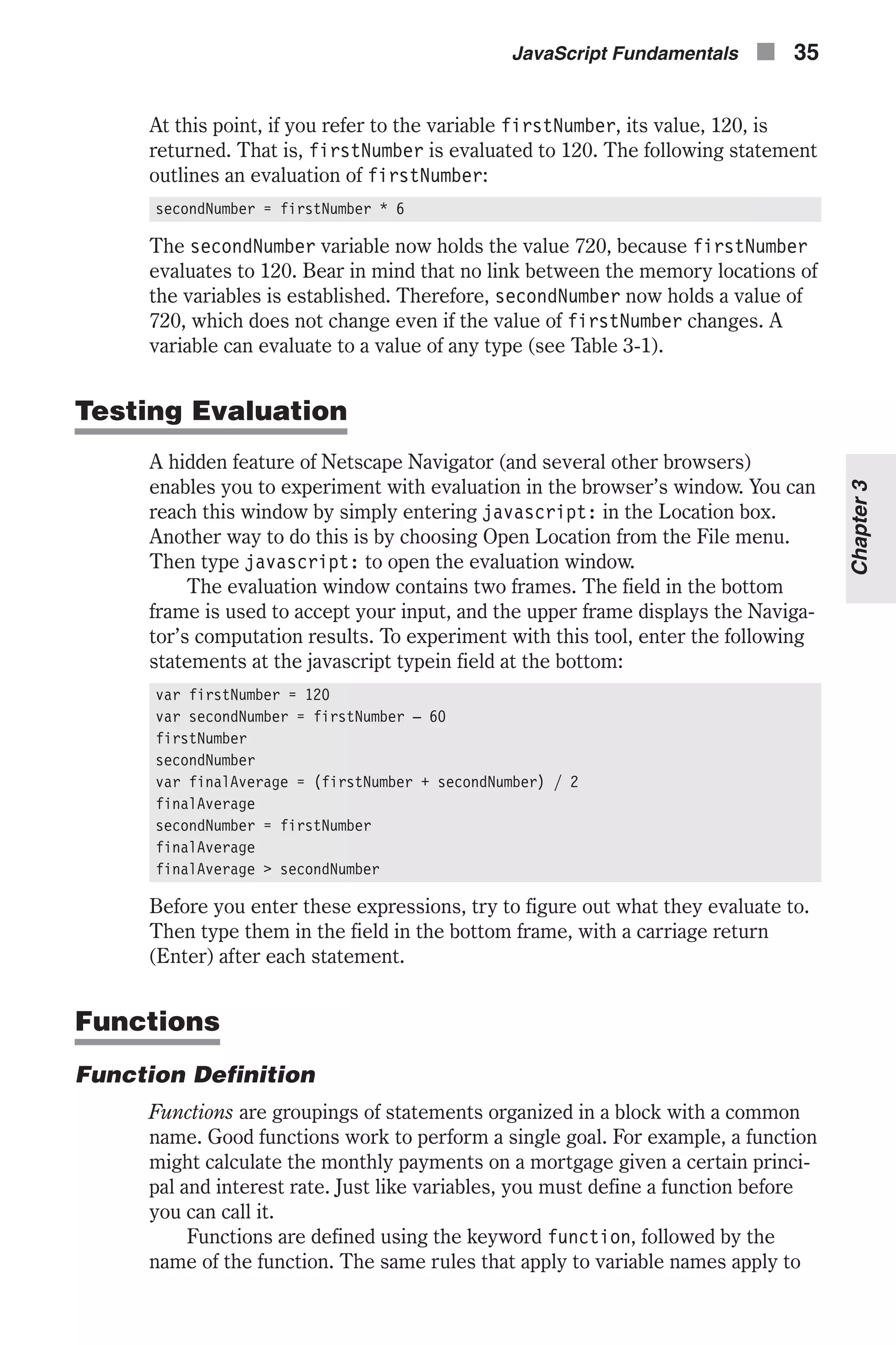 At this point, if you refer to the variable firstNumber, its value, 120, is returned. That is, firstNumber is evaluated to 120. The following statement outlines an evaluation of firstNumber: secondNumber = firstNumber * 6 The secondNumber variable now holds the value 720, because firstNumber evaluates to 120. Bear in mind that no link between the memory locations of the variables is established. Therefore, secondNumber now holds a value of 720, which does not change even if the value of firstNumber changes. A variable can evaluate to a value of any type (see Table 3-1). Testing Evaluation A hidden feature of Netscape Navigator (and several other browsers) enables you to experiment with evaluation in the browser’s window. You can reach this window by simply entering javascript: in the Location box. Another way to do this is by choosing Open Location from the File menu. Then type javascript: to open the evaluation window. The evaluation window contains two frames. The field in the bottom frame is used to accept your input, and the upper frame displays the Naviga- tor’s computation results. To experiment with this tool, enter the following statements at the javascript typein field at the bottom: var firstNumber = 120 var secondNumber = firstNumber – 60 firstNumber secondNumber var finalAverage = (firstNumber + secondNumber) / 2 finalAverage secondNumber = firstNumber finalAverage finalAverage > secondNumber Before you enter these expressions, try to figure out what they evaluate to. Then type them in the field in the bottom frame, with a carriage return (Enter) after each statement. Functions Function Definition Functions are groupings of statements organized in a block with a common name. Good functions work to perform a single goal. For example, a function might calculate the monthly payments on a mortgage given a certain princi- pal and interest rate. Just like variables, you must define a function before you can call it. Functions are defined using the keyword function, followed by the name of the function. The same rules that apply to variable names apply to JavaScript Fundamentals n 35 Chapter3 