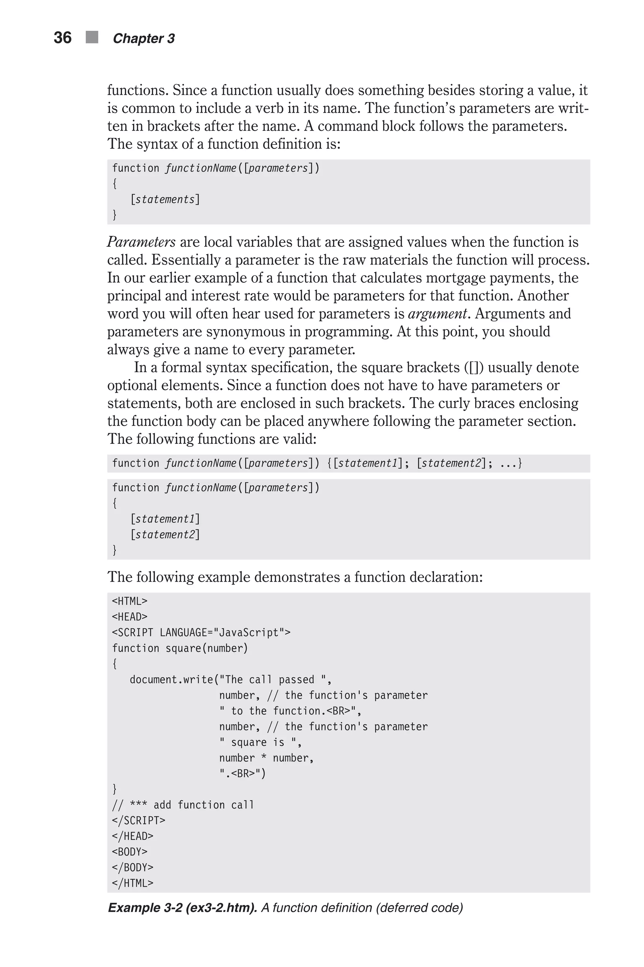 functions. Since a function usually does something besides storing a value, it is common to include a verb in its name. The function’s parameters are writ- ten in brackets after the name. A command block follows the parameters. The syntax of a function definition is: function functionName([parameters]) { [statements] } Parameters are local variables that are assigned values when the function is called. Essentially a parameter is the raw materials the function will process. In our earlier example of a function that calculates mortgage payments, the principal and interest rate would be parameters for that function. Another word you will often hear used for parameters is argument. Arguments and parameters are synonymous in programming. At this point, you should always give a name to every parameter. In a formal syntax specification, the square brackets ([]) usually denote optional elements. Since a function does not have to have parameters or statements, both are enclosed in such brackets. The curly braces enclosing the function body can be placed anywhere following the parameter section. The following functions are valid: function functionName([parameters]) {[statement1]; [statement2]; ...} function functionName([parameters]) { [statement1] [statement2] } The following example demonstrates a function declaration: <HTML> <HEAD> <SCRIPT LANGUAGE="JavaScript"> function square(number) { document.write("The call passed ", number, // the function's parameter " to the function.<BR>", number, // the function's parameter " square is ", number * number, ".<BR>") } // *** add function call </SCRIPT> </HEAD> <BODY> </BODY> </HTML> Example 3-2 (ex3-2.htm). A function definition (deferred code) 36 n Chapter 3 