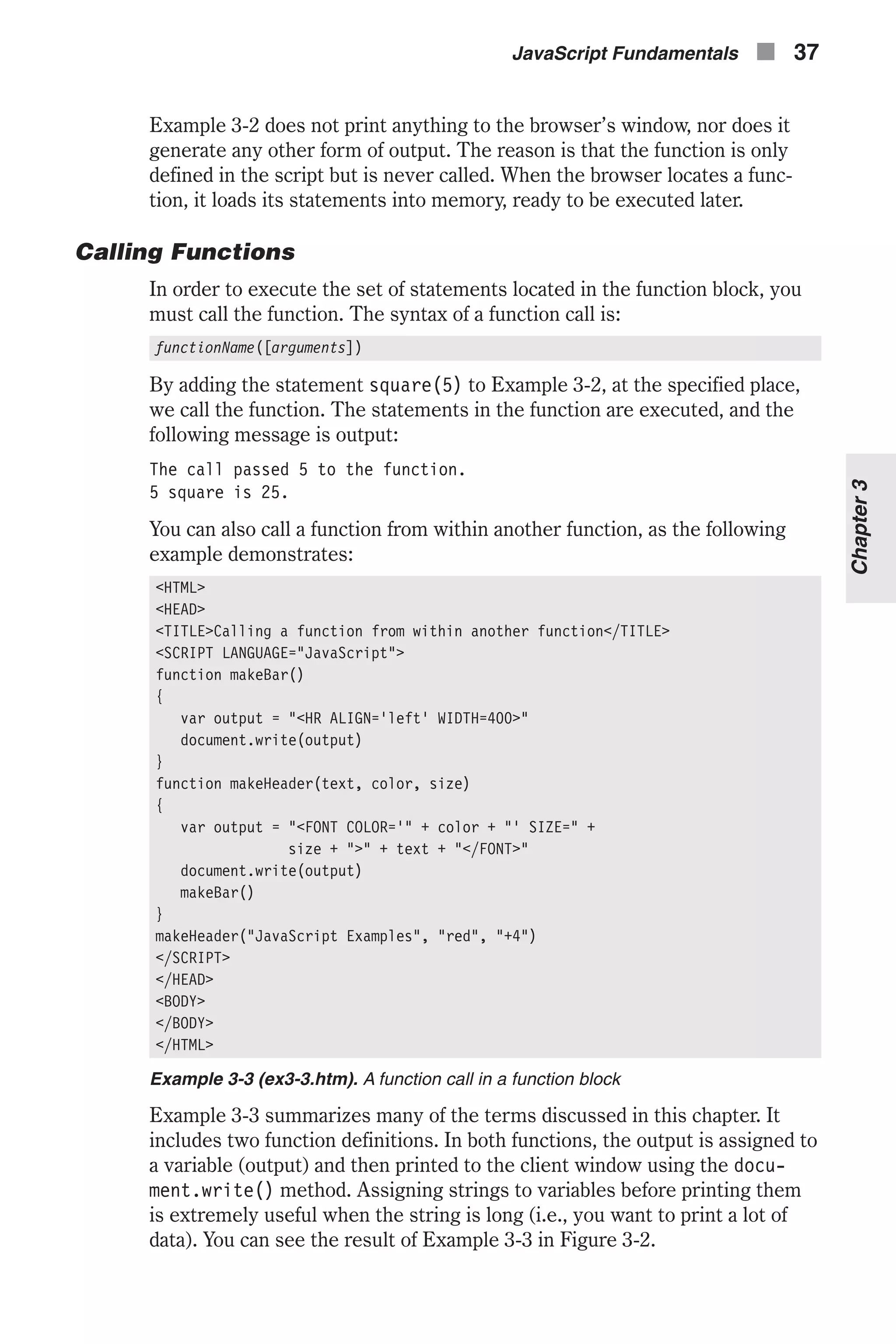 Example 3-2 does not print anything to the browser’s window, nor does it generate any other form of output. The reason is that the function is only defined in the script but is never called. When the browser locates a func- tion, it loads its statements into memory, ready to be executed later. Calling Functions In order to execute the set of statements located in the function block, you must call the function. The syntax of a function call is: functionName([arguments]) By adding the statement square(5) to Example 3-2, at the specified place, we call the function. The statements in the function are executed, and the following message is output: The call passed 5 to the function. 5 square is 25. You can also call a function from within another function, as the following example demonstrates: <HTML> <HEAD> <TITLE>Calling a function from within another function</TITLE> <SCRIPT LANGUAGE="JavaScript"> function makeBar() { var output = "<HR ALIGN='left' WIDTH=400>" document.write(output) } function makeHeader(text, color, size) { var output = "<FONT COLOR='" + color + "' SIZE=" + size + ">" + text + "</FONT>" document.write(output) makeBar() } makeHeader("JavaScript Examples", "red", "+4") </SCRIPT> </HEAD> <BODY> </BODY> </HTML> Example 3-3 (ex3-3.htm). A function call in a function block Example 3-3 summarizes many of the terms discussed in this chapter. It includes two function definitions. In both functions, the output is assigned to a variable (output) and then printed to the client window using the docu- ment.write() method. Assigning strings to variables before printing them is extremely useful when the string is long (i.e., you want to print a lot of data). You can see the result of Example 3-3 in Figure 3-2. JavaScript Fundamentals n 37 Chapter3 