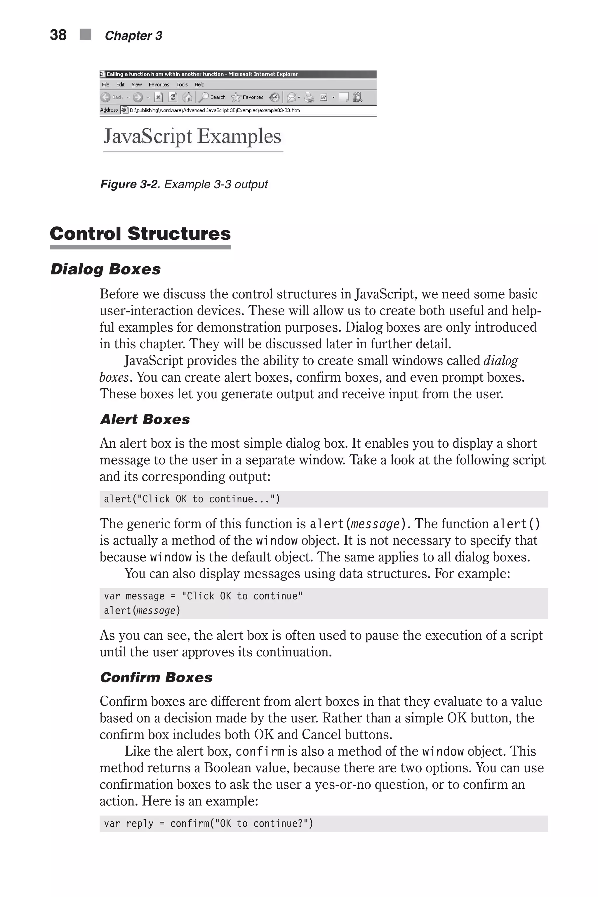 Control Structures Dialog Boxes Before we discuss the control structures in JavaScript, we need some basic user-interaction devices. These will allow us to create both useful and help- ful examples for demonstration purposes. Dialog boxes are only introduced in this chapter. They will be discussed later in further detail. JavaScript provides the ability to create small windows called dialog boxes. You can create alert boxes, confirm boxes, and even prompt boxes. These boxes let you generate output and receive input from the user. Alert Boxes An alert box is the most simple dialog box. It enables you to display a short message to the user in a separate window. Take a look at the following script and its corresponding output: alert("Click OK to continue...") The generic form of this function is alert(message). The function alert() is actually a method of the window object. It is not necessary to specify that because window is the default object. The same applies to all dialog boxes. You can also display messages using data structures. For example: var message = "Click OK to continue" alert(message) As you can see, the alert box is often used to pause the execution of a script until the user approves its continuation. Confirm Boxes Confirm boxes are different from alert boxes in that they evaluate to a value based on a decision made by the user. Rather than a simple OK button, the confirm box includes both OK and Cancel buttons. Like the alert box, confirm is also a method of the window object. This method returns a Boolean value, because there are two options. You can use confirmation boxes to ask the user a yes-or-no question, or to confirm an action. Here is an example: var reply = confirm("OK to continue?") 38 n Chapter 3 Figure 3-2. Example 3-3 output 