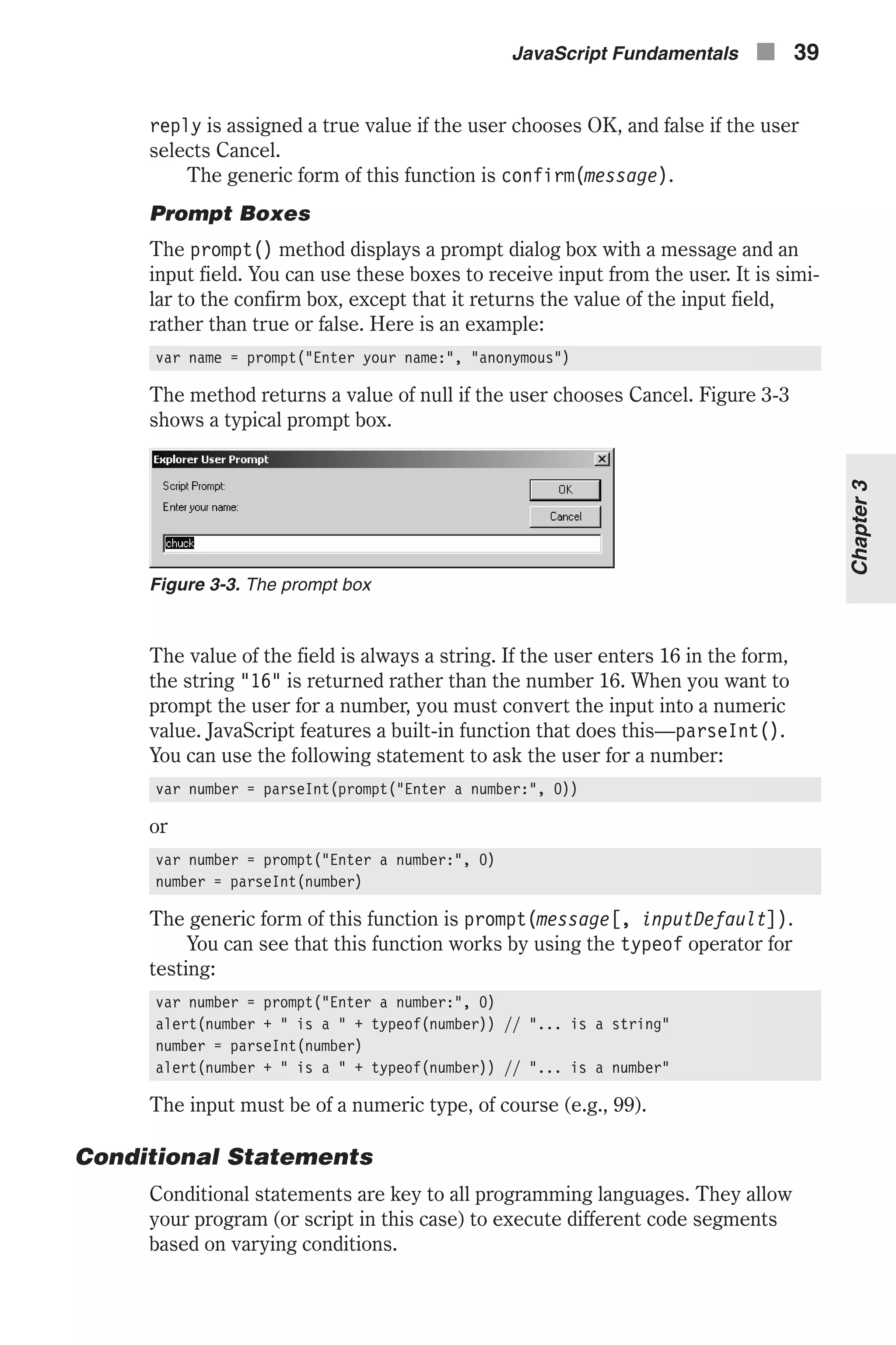 reply is assigned a true value if the user chooses OK, and false if the user selects Cancel. The generic form of this function is confirm(message). Prompt Boxes The prompt() method displays a prompt dialog box with a message and an input field. You can use these boxes to receive input from the user. It is simi- lar to the confirm box, except that it returns the value of the input field, rather than true or false. Here is an example: var name = prompt("Enter your name:", "anonymous") The method returns a value of null if the user chooses Cancel. Figure 3-3 shows a typical prompt box. The value of the field is always a string. If the user enters 16 in the form, the string "16" is returned rather than the number 16. When you want to prompt the user for a number, you must convert the input into a numeric value. JavaScript features a built-in function that does this—parseInt(). You can use the following statement to ask the user for a number: var number = parseInt(prompt("Enter a number:", 0)) or var number = prompt("Enter a number:", 0) number = parseInt(number) The generic form of this function is prompt(message[, inputDefault]). You can see that this function works by using the typeof operator for testing: var number = prompt("Enter a number:", 0) alert(number + " is a " + typeof(number)) // "... is a string" number = parseInt(number) alert(number + " is a " + typeof(number)) // "... is a number" The input must be of a numeric type, of course (e.g., 99). Conditional Statements Conditional statements are key to all programming languages. They allow your program (or script in this case) to execute different code segments based on varying conditions. JavaScript Fundamentals n 39 Chapter3 Figure 3-3. The prompt box 