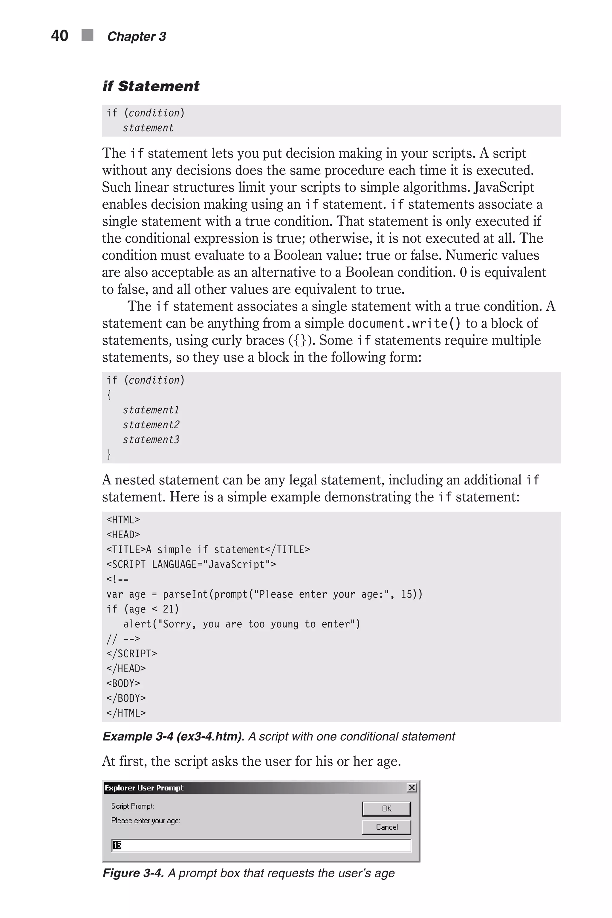 if Statement if (condition) statement The if statement lets you put decision making in your scripts. A script without any decisions does the same procedure each time it is executed. Such linear structures limit your scripts to simple algorithms. JavaScript enables decision making using an if statement. if statements associate a single statement with a true condition. That statement is only executed if the conditional expression is true; otherwise, it is not executed at all. The condition must evaluate to a Boolean value: true or false. Numeric values are also acceptable as an alternative to a Boolean condition. 0 is equivalent to false, and all other values are equivalent to true. The if statement associates a single statement with a true condition. A statement can be anything from a simple document.write() to a block of statements, using curly braces ({}). Some if statements require multiple statements, so they use a block in the following form: if (condition) { statement1 statement2 statement3 } A nested statement can be any legal statement, including an additional if statement. Here is a simple example demonstrating the if statement: <HTML> <HEAD> <TITLE>A simple if statement</TITLE> <SCRIPT LANGUAGE="JavaScript"> <!-- var age = parseInt(prompt("Please enter your age:", 15)) if (age < 21) alert("Sorry, you are too young to enter") // --> </SCRIPT> </HEAD> <BODY> </BODY> </HTML> Example 3-4 (ex3-4.htm). A script with one conditional statement At first, the script asks the user for his or her age. 40 n Chapter 3 Figure 3-4. A prompt box that requests the user’s age 