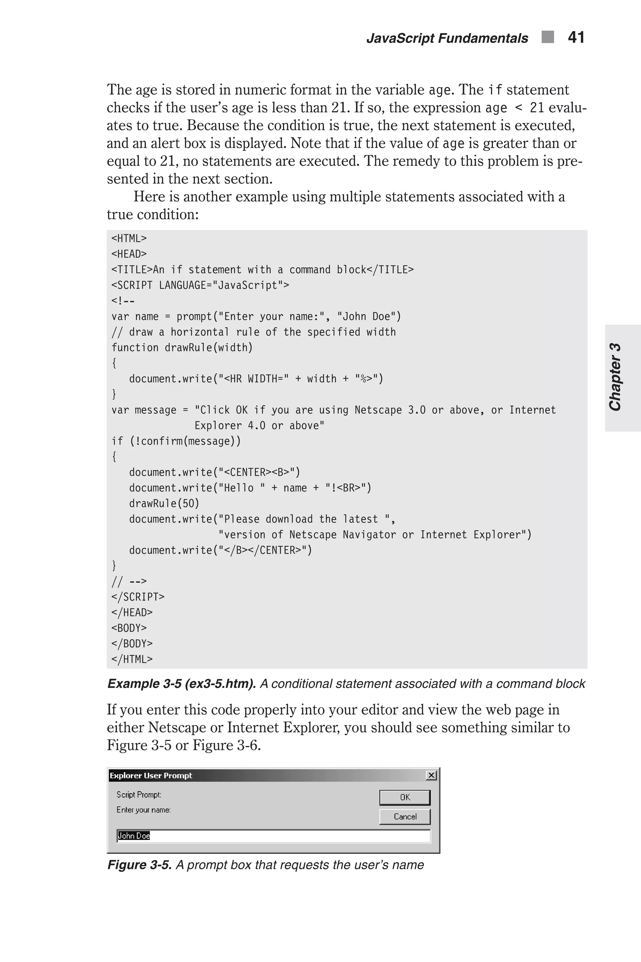 The age is stored in numeric format in the variable age. The if statement checks if the user’s age is less than 21. If so, the expression age < 21 evalu- ates to true. Because the condition is true, the next statement is executed, and an alert box is displayed. Note that if the value of age is greater than or equal to 21, no statements are executed. The remedy to this problem is pre- sented in the next section. Here is another example using multiple statements associated with a true condition: <HTML> <HEAD> <TITLE>An if statement with a command block</TITLE> <SCRIPT LANGUAGE="JavaScript"> <!-- var name = prompt("Enter your name:", "John Doe") // draw a horizontal rule of the specified width function drawRule(width) { document.write("<HR WIDTH=" + width + "%>") } var message = "Click OK if you are using Netscape 3.0 or above, or Internet Explorer 4.0 or above" if (!confirm(message)) { document.write("<CENTER><B>") document.write("Hello " + name + "!<BR>") drawRule(50) document.write("Please download the latest ", "version of Netscape Navigator or Internet Explorer") document.write("</B></CENTER>") } // --> </SCRIPT> </HEAD> <BODY> </BODY> </HTML> Example 3-5 (ex3-5.htm). A conditional statement associated with a command block If you enter this code properly into your editor and view the web page in either Netscape or Internet Explorer, you should see something similar to Figure 3-5 or Figure 3-6. JavaScript Fundamentals n 41 Chapter3 Figure 3-5. A prompt box that requests the user’s name 