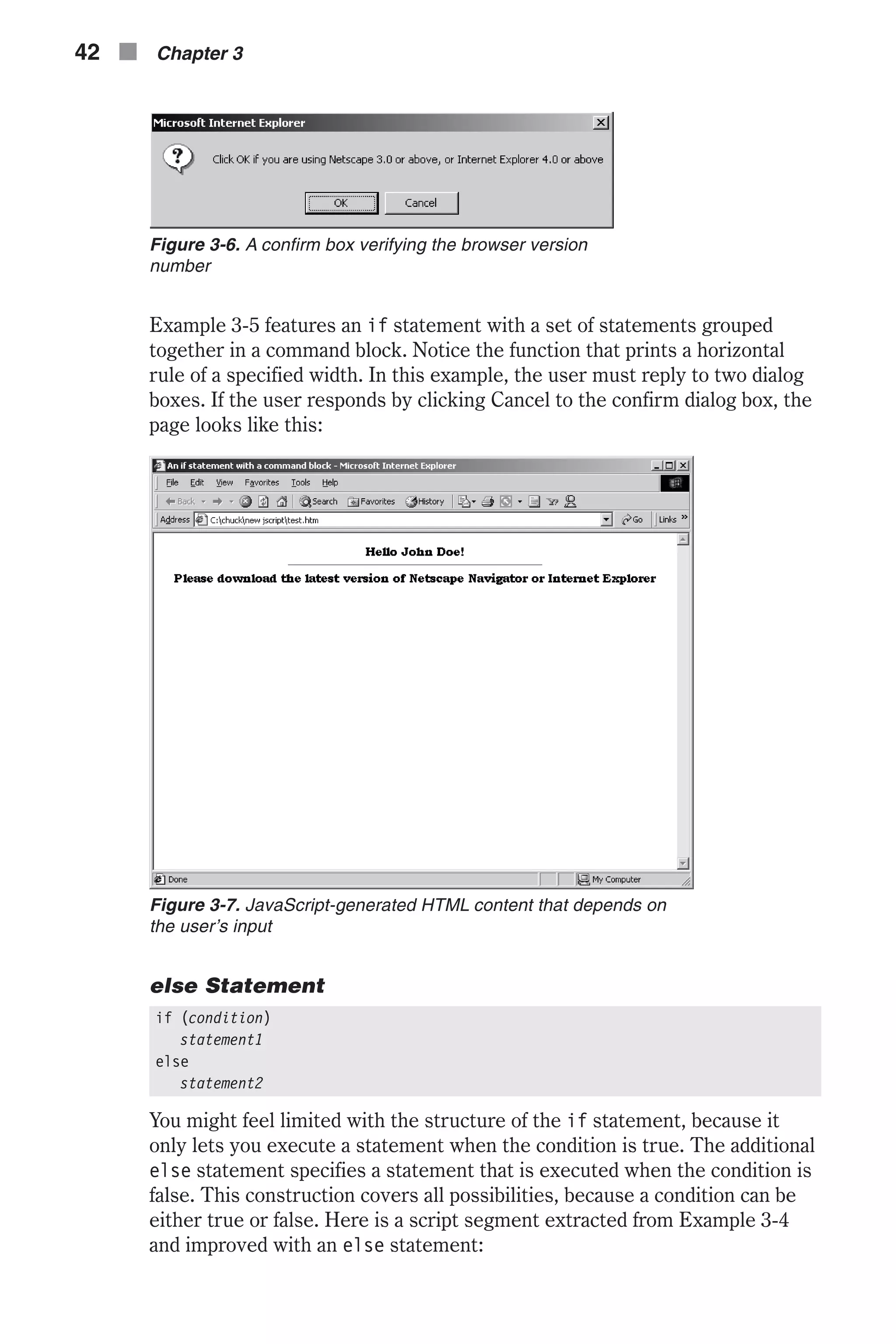 Example 3-5 features an if statement with a set of statements grouped together in a command block. Notice the function that prints a horizontal rule of a specified width. In this example, the user must reply to two dialog boxes. If the user responds by clicking Cancel to the confirm dialog box, the page looks like this: else Statement if (condition) statement1 else statement2 You might feel limited with the structure of the if statement, because it only lets you execute a statement when the condition is true. The additional else statement specifies a statement that is executed when the condition is false. This construction covers all possibilities, because a condition can be either true or false. Here is a script segment extracted from Example 3-4 and improved with an else statement: 42 n Chapter 3 Figure 3-6. A confirm box verifying the browser version number Figure 3-7. JavaScript-generated HTML content that depends on the user’s input 
