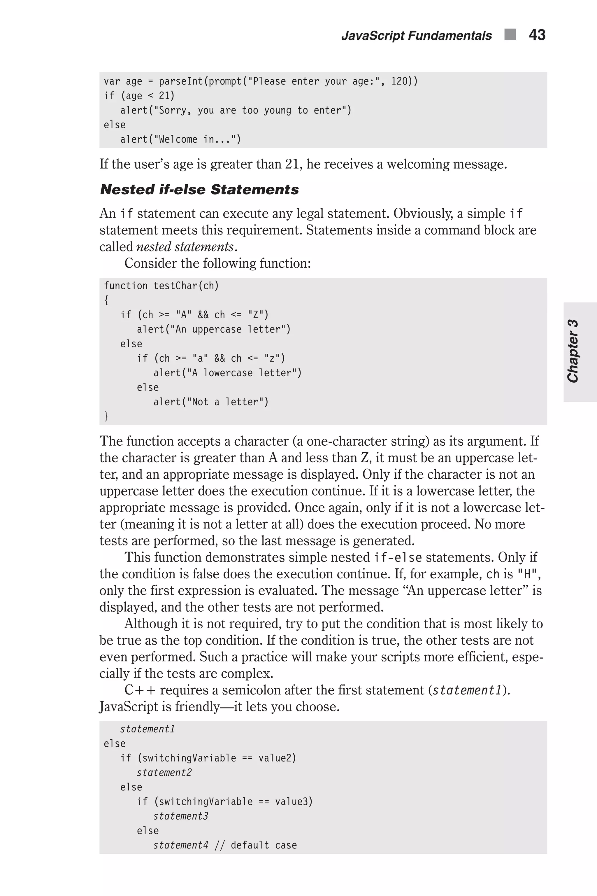 var age = parseInt(prompt("Please enter your age:", 120)) if (age < 21) alert("Sorry, you are too young to enter") else alert("Welcome in...") If the user’s age is greater than 21, he receives a welcoming message. Nested if-else Statements An if statement can execute any legal statement. Obviously, a simple if statement meets this requirement. Statements inside a command block are called nested statements. Consider the following function: function testChar(ch) { if (ch >= "A" && ch <= "Z") alert("An uppercase letter") else if (ch >= "a" && ch <= "z") alert("A lowercase letter") else alert("Not a letter") } The function accepts a character (a one-character string) as its argument. If the character is greater than A and less than Z, it must be an uppercase let- ter, and an appropriate message is displayed. Only if the character is not an uppercase letter does the execution continue. If it is a lowercase letter, the appropriate message is provided. Once again, only if it is not a lowercase let- ter (meaning it is not a letter at all) does the execution proceed. No more tests are performed, so the last message is generated. This function demonstrates simple nested if-else statements. Only if the condition is false does the execution continue. If, for example, ch is "H", only the first expression is evaluated. The message “An uppercase letter” is displayed, and the other tests are not performed. Although it is not required, try to put the condition that is most likely to be true as the top condition. If the condition is true, the other tests are not even performed. Such a practice will make your scripts more efficient, espe- cially if the tests are complex. C++ requires a semicolon after the first statement (statement1). JavaScript is friendly—it lets you choose. statement1 else if (switchingVariable == value2) statement2 else if (switchingVariable == value3) statement3 else statement4 // default case JavaScript Fundamentals n 43 Chapter3 