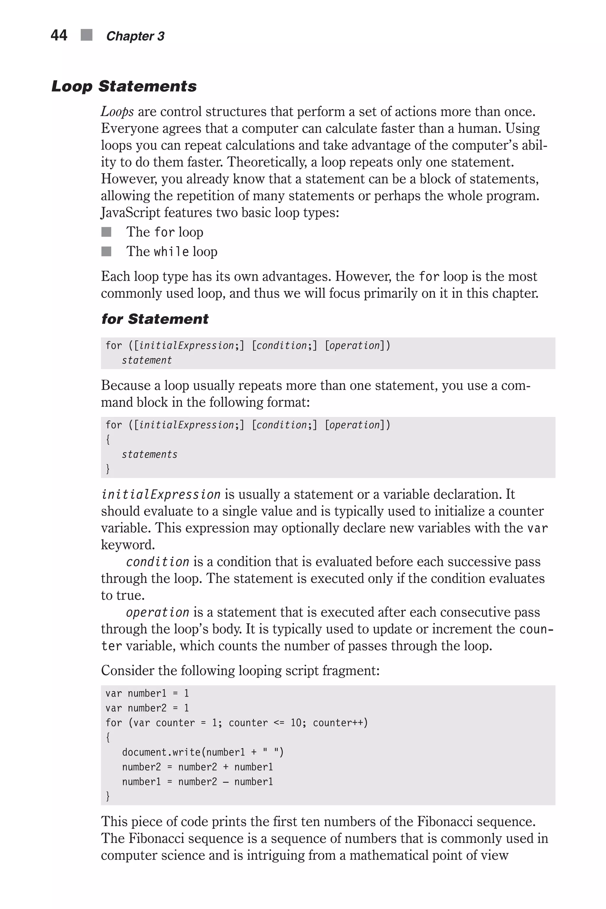 Loop Statements Loops are control structures that perform a set of actions more than once. Everyone agrees that a computer can calculate faster than a human. Using loops you can repeat calculations and take advantage of the computer’s abil- ity to do them faster. Theoretically, a loop repeats only one statement. However, you already know that a statement can be a block of statements, allowing the repetition of many statements or perhaps the whole program. JavaScript features two basic loop types: n The for loop n The while loop Each loop type has its own advantages. However, the for loop is the most commonly used loop, and thus we will focus primarily on it in this chapter. for Statement for ([initialExpression;] [condition;] [operation]) statement Because a loop usually repeats more than one statement, you use a com- mand block in the following format: for ([initialExpression;] [condition;] [operation]) { statements } initialExpression is usually a statement or a variable declaration. It should evaluate to a single value and is typically used to initialize a counter variable. This expression may optionally declare new variables with the var keyword. condition is a condition that is evaluated before each successive pass through the loop. The statement is executed only if the condition evaluates to true. operation is a statement that is executed after each consecutive pass through the loop’s body. It is typically used to update or increment the coun- ter variable, which counts the number of passes through the loop. Consider the following looping script fragment: var number1 = 1 var number2 = 1 for (var counter = 1; counter <= 10; counter++) { document.write(number1 + " ") number2 = number2 + number1 number1 = number2 – number1 } This piece of code prints the first ten numbers of the Fibonacci sequence. The Fibonacci sequence is a sequence of numbers that is commonly used in computer science and is intriguing from a mathematical point of view 44 n Chapter 3 
